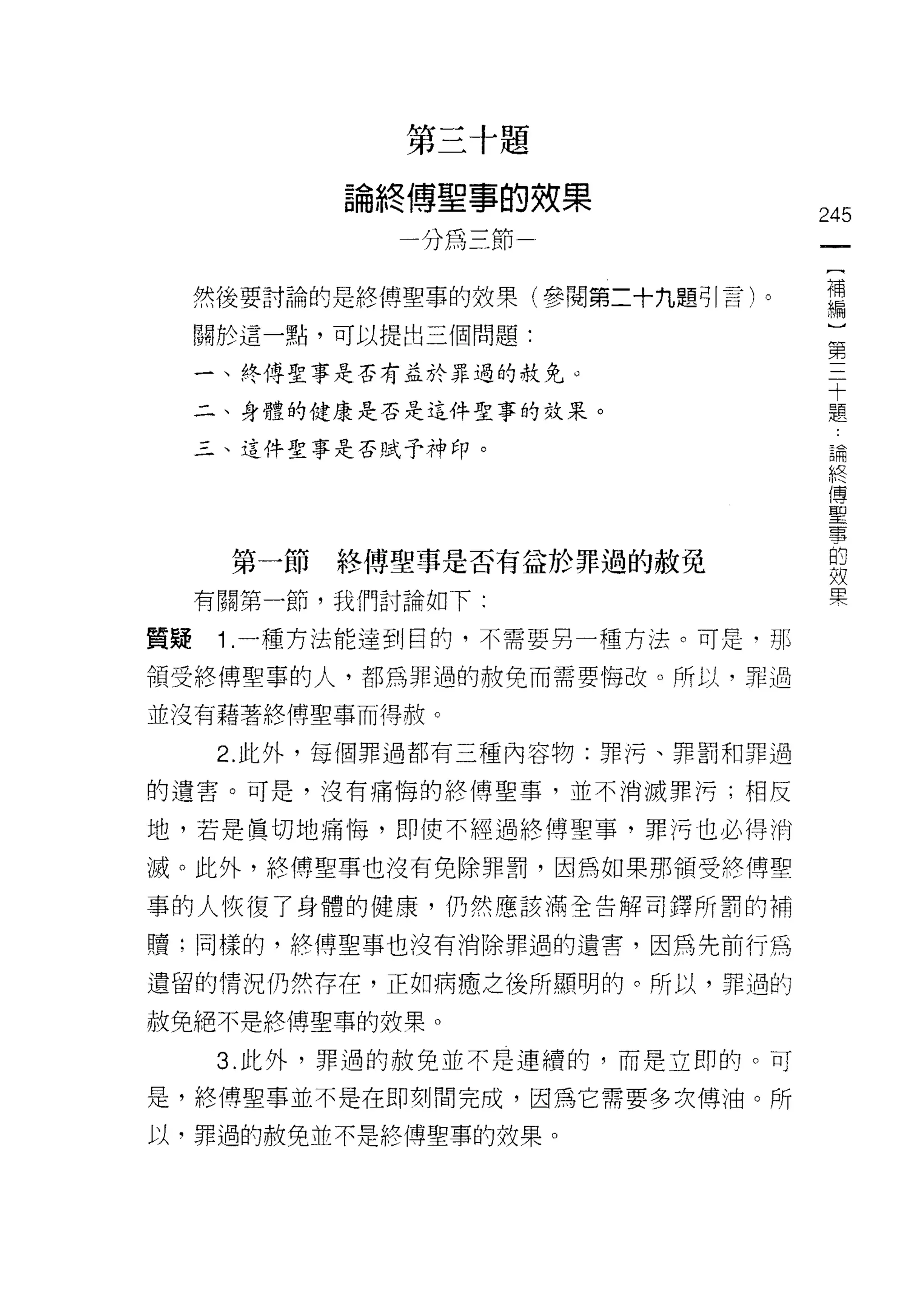 第   三   十   題
                     傅   由   事   的
             4
             冊
                 終   吋   主   三   仟   效   果
                         嗎           ­       245

                                              {
                                              補
     然後要討論的是終傅聖事的效果(參閱第二十九題可|言)。              編
                                              )
     關於這一點，可以提出三個問題:
                                              第
     一、終傅聖事是否有益於罪過的赦免 ο
                                              三
                                              十
     二、身體的健康是否是這件聖事的效果。                       題

     三、這件聖事是否賦予神印。
                                                  論
                                                  終
                                                  傅
                                                  聖
                                                  擎
                                                  的
                                                  效
      第一節   終傅聖事是否有益於罪過的赦免                        果
     有關第一節，我們討論如下:

質疑    1 .一種方法能達到目的，不需要另一種方法。可是‘那
領受終博聖事的人，都為罪過的赦免而需要悔改。所以，罪過

並沒有藉著終傅聖事而得赦。

      2. 此外，每個罪過都有三種內容物:罪污、罪罰和罪過

的遺害。可是，沒有痛悔的終傅聖事，並不消滅罪污;相反

地，若是真切地痛悔，即使不經過終博聖事，罪?弓也必得消

滅。此外，終傅里事也沒有免除罪罰，因為如果那領受絡傳聖

事的人恢復了身體的健康，仍然應該滿全告解司擇所罰的補

贖;同樣的，終(專聖事也沒有消除罪過的遺書，因為先前行為

遺留的情況仍然存在，正如病癒之後所顯明的。所以，罪過的

赦免絕不是終傅聖車的投栗。

      3. 此外，罪過的赦免並不是連續的，而是立即的。可

是，終傅聖事並不是在即刻間完成，因為它需要多次傅油。所

以，罪過的赦免並不是終傅聖事的妓果。
 