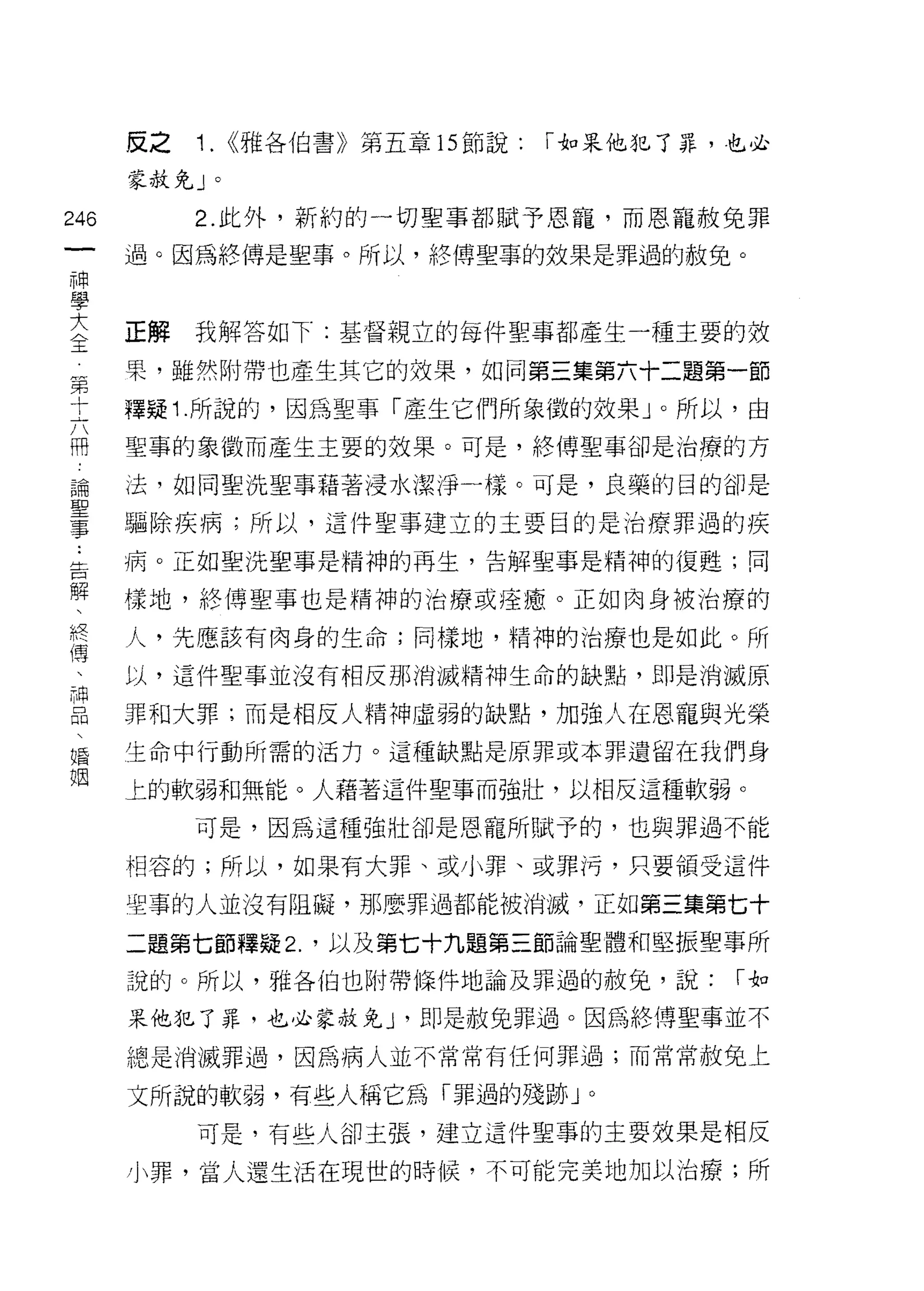 反之   1.   <<雅各伯書》第五章的節說:   r 如呆他犯了罪，也必

      蒙赦免」。

246        2. 此外，新約的一切聖事都賦予恩寵，而恩寵赦免罪
 一    過。因為終傅是聖事。所以，終傅聖事的效果是罪過的赦兔。
 神
 學
 大    正解   我解答如下:基督親立的每件聖事都產生一種主要的效

 全    果，雖然附帶也產生其它的效果，如同第三集第六十二題第一節
 第    釋疑 1 .所說的，因為聖事「產生它們所象徵的效果」。所以，由
 十    聖事的象徵而產生主要的效果。可是，終博聖事卻是治療的方
 六
 而    法，如同聖洗聖事藉著浸水潔淨一樣。可是，良藥的目的卻是

 論    驅除疾病;所以，這件聖事建立的主要目的是治療罪過的疾

 聖    病。正如聖洗聖事是精神的再生，告解聖事是精神的復甦;同
 事    樣地，終博聖事也是精神的治療或痊癒。正如肉身被治療的
 :
      人，先應該有肉身的生命;同樣地，精神的治療也是如此。所
 告
 解    以，這件聖事並沒有相反那消滅精神生命的缺點，即是消滅原

 、    罪和大罪;而是相反人精神虛弱的缺點，加強人在恩寵與光榮
 終    生命中行動所需的活力。這種缺點是原罪或本罪遺留在我們身

 傳    上的軟弱和無能。人藉著這件聖事而強壯，以相反這種軟弱。
 、
           可是，因為這種強壯卻是恩寵所賦予的，也與罪過不能
 神
 品    相容的;所以，如果有大罪、或小罪、或罪 j弓，只要領受這件

 、    里事的人並沒有阻礙，那麼罪過都能被消滅，正如第三集第七十
 婚    二題第七節釋疑 2. '以及第七十九題第三節論聖體和堅振聖事所
 姻    說的。所以，雅各伯也附帶條件地論及罪過的赦兔，說:           r如

      果他犯了罪，也必家赦兔 J '即是赦兔罪過。因為終傅聖事並不
      總是消滅罪過，因為病人並不常常有任何罪過;而常常赦免上

      文所說的軟弱，有些人稱它為「罪過的殘跡」。
           可是，有些人卻主張，建立這件聖事的主要效果是相反

      小罪，當人還生活在現世的時候，不可能完美地加以治療;所
 