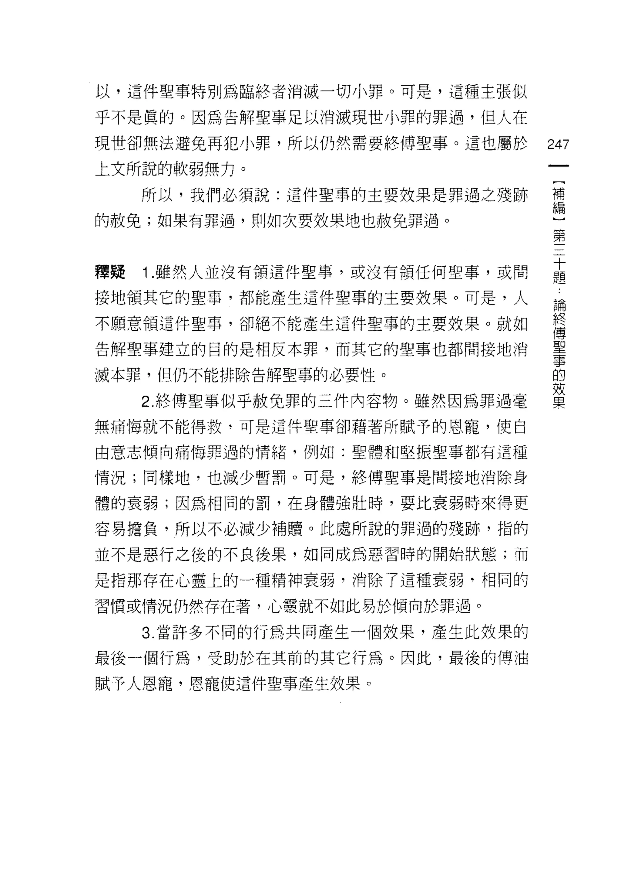 以，這件聖事特別為臨終者消滅一切小罪。可是，這種主張似

乎不是真的。因為告解聖事足以消滅現世小罪的罪過，但人在

現世卻無法避免再犯小罪，所以仍然需要終傅聖事。這也屬於     247
上文所說的軟弱無力。
   所以，我們必須說:這件聖事的主要效果是罪過之殘跡     補
                                編

的赦兔;如果有罪過，買 IJ 如次要放果地也赦免罪過。
                                第


釋疑 1 雖然人並沒有領這件聖事，或沒有領任何聖事，或間    主
接地領其它的聖事，都能產生這件聖事的主要效果。可是，人      為

不願意領這件聖事，卻絕不能產生這件聖事的主要效果。就如     終
                                傅
告解聖事建立的目的是相反本罪，而其它的聖事也都問接地 j倚   重

滅本罪，但仍不能排除告解聖事的必要性。             的
                                效
   2. 終傅聖事似乎赦免罪的三件內容物。雖然因為罪過毫   果

無痛悔就不能得救，可是這件聖事卻藉著所賦予的恩寵，使自

由意志傾向痛悔罪過的情緒，例如:聖體和堅振聖事都有這種

情況;同樣地，也減少暫罰。可是，終傅聖事是間接地消除身

體的衰弱;因為相同的罰，在身體強壯時，要比衰弱時來得更

容易擔負，所以不必減少補贖。此處所說的罪過的殘跡，指的

並不是惡行之後的不良後果，如同成為惡習時的開始狀態;而

是指那存在心靈上的一種精神衰弱﹒消除了這種衰弱，相同的

習慣或情況仍然存在著，心靈就不如此易於傾向於罪過。

   3. 當許多不同的行為共同產生一個故果，產生此效果的

最後一個行為，受助於在其前的其它行為。因此，最後的傅油
賦予人恩寵，恩寵使這件聖事產生效果。
 