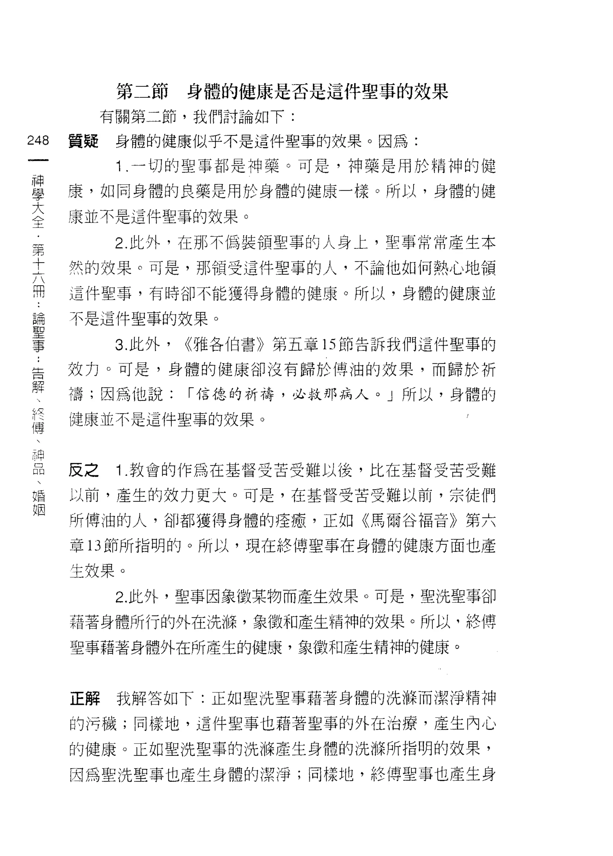 第二節      身體的健康是否是這件聖事的效果

           有關第二節，我們討論如下:

248   質疑    身體的健康似乎不是這件聖事的放果。因為:

            1 .一切的聖事都是神藥。可是，神藥是用於精神的健
單     鷹，如同身體的良藥是用於身體的健康一樣。所以，身體的健
大     嚷並不是這件聖事的效果。
王

            2 此外，在那不偽裝領聖事的人身上，聖事常常產生本
軍

士     然的效果。可是，那領受這件聖事的人，不論他如何熱心地領
用     這件聖事，有時卻不能獲得身體的健康。所以，身體的健康並

論     不是這件聖事的效果。

事           3. 此外，   <<雅各伯書》第五章的節告訴我們這件聖事的

告     效力。可是，身體的健康卻沒有歸於博油的效果，而歸於折
解
      禱;因為他說:        I 信德的祈禱，必救那病人。」所以，身體的

      健康並不是這件聖事的效果。
傳



品     反之    1 .教會的作為在基督受苦受難以後，比在基督受苦受難
婚     以前，產生的效力更大。可是，在基督受苦受難以前，宗徒們
姻
      所博油的人，卻都獲得身體的痊癒，正如《馬爾谷福音》第六

      章 13 節所指明的。所以，現在絡傳聖事在身體的健康方面也產

      主效果。
            2. 此外，聖事因象徵某物而產生效果。可是，聖 j 先聖事卻

      藉著身體所行的外在洗嗨，象徵和產生精神的效果。所以，終傅

      聖事藉著身體外在所產生的健康，象徵和產生精神的健康。



      正解    我解答如下:正如聖洗聖事藉著身體的 i 先 1年而潔淨精神

      的污穢;同樣地，這件聖事也藉著聖事的外在治療，產生內心

      的健康。正如聖洗聖事的洗樵產生身體的 i 先源所指明的效果，

      因為聖洗聖事也產生身體的潔淨;同樣地，絡傳聖事也產生身
 