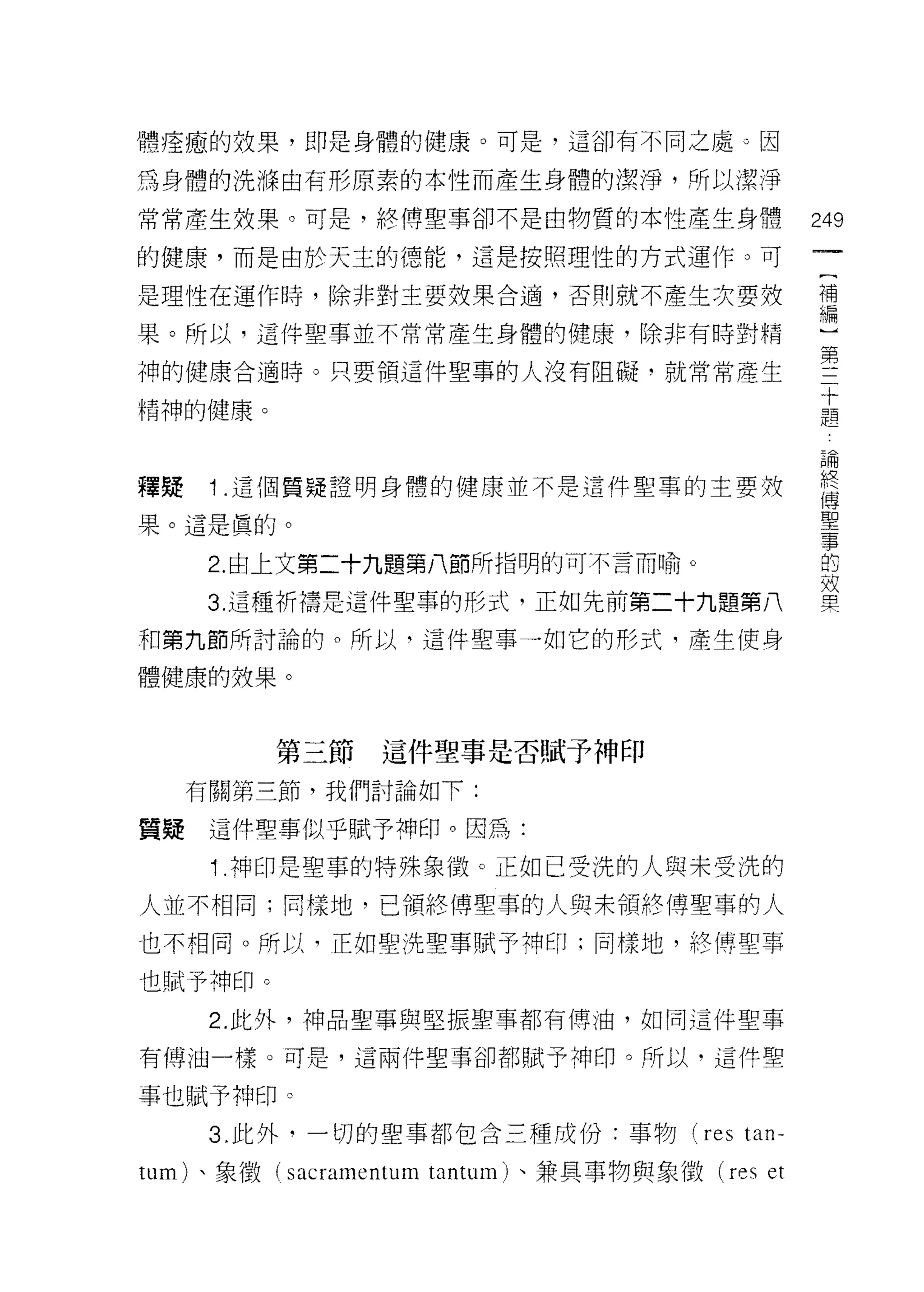 體痊癒的效果，即是身體的健康。可是，這卻有不同之處凸因

為身體的洗 1年由有形原素的本性而產生身體的潔淨，所以潔淨

常常產生效果。可是，終博聖事卻不是由物質的本性產生身體                      249
的健康，而是由於天土的德能，這是按照理性的方式運作。可

是理性在運作時，除非對主要效果合適，否則就不產生次要效                      當

果。所以，這件聖事並不常常產生身體的健康，除非有時對精

神的健康合適時。只要領這件聖事的人沒有阻礙，就常常產生                      堅
                                                 十
精神的健康。                                           題


                                                 已用
釋疑    1 .這個質疑證明身體的健康並不是這件聖事的主要按                  終
                                                 (專

果。這是真的。                                          聖
                                                 事
      2. 由上文第二十九題第八節所指明的可不言而喻。                   的
                                                 效
      3. 這種祈禱是這件聖事的形式，正如先前第二十九題第八                果

和第九節所討論的。所以，這件聖事一如它的形式，產生使身

體健康的技果。



         第三節     這件聖事是否賦予神印

     有關第三節，我們討論如下:

質疑這件聖事似乎賦予神印。因為:

      1 .神印是聖事的特殊象{毀。正如已受洗的人與未受洗的
人並不相同;同樣地，已領終博聖事的人與未領終傅聖事的人

也不相同。所以司正如聖洗聖事賦予神印;同樣地，絡(專聖事

也賦予神印。
      2. 此外，神品聖事與堅振聖事都有傅油，如同這件聖事

有傅 j由一樣。可是，這兩件聖事卻都賦予神印。所以，這件聖

事也賦予神印。
      3. 此外，一切的聖事都包含三種成份:事物 (restan­

tum) 、象徵( sacramentum tantum) 、兼具事物與象徵 (res et
 