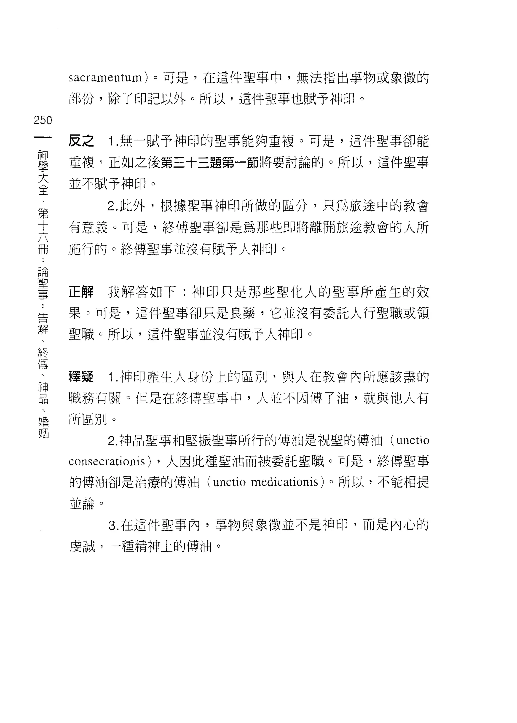 sacramentum) 。可是，在這件聖事中，無法指出事物或象徵的

      部份，除了印記以外。所以，這件聖事也賦予神印。

250
 一    反之    1 .無一賦予神印的聖事能夠重複。可是，這件聖事卻能
 神
 學    重複，正如之後第三十三題第一節將要討論的。所以，這件聖事

 大    並不賦予神印。
 全          2. 此外，根據聖事神印所做的區分，只為旅途中的教會
 第    有意義。可是，終傅聖事卻是為那些即將離開旅途教會的人所
 十
      施行的。終(專聖事並沒有賦予人神印。
 六
 冊
 論    正解    我解答如下:神印只是那些聖化人的聖事所產生的效
 聖    果。可是，這件聖事卻只是良藥，它並沒有委託人行聖職或領
 事    聖轍。所以，這件聖事並沒有賦予人神印。
 告
 解
 、    擇疑    1 .神印產生人身份上的區別，與人在教會內所應該盡的
 終    職務有關。但是在終傅聖事中，人並不因傳了油，就與他人有
 傅    所區別。
 、          2. 神品聖事和堅振聖事所行的傳油是祝聖的傅油 (unctio
 神
      consecrationis) ，人因此種聖油而被委託聖職。可是，絡傳聖事
 品
 、    的傳油卻是治療的博油 (unctio medicationis) 。所以，不能相提

 婚    並論。

 姻          3. 在這件聖事內，事物與象徵並不是神印，而是內心的

      虔誠，一種精神上的傳油。
 