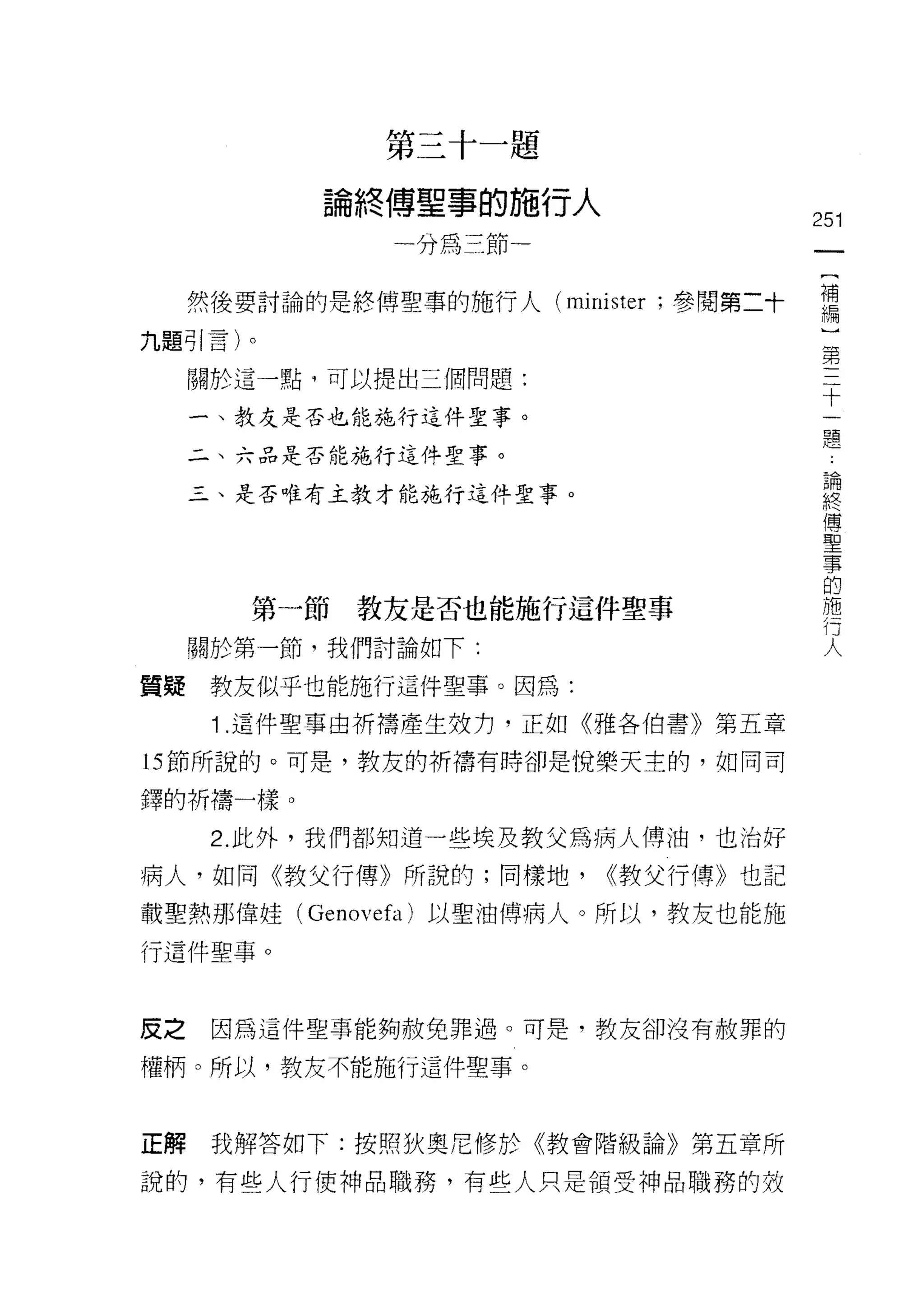 第   三   十   一   題
                     傅   閻   事   的   施
             。   終   一   王   干   那   一   一   人
             冊                           了
                         山   札                               251
                         州

     然後要討論的是終傅聖事的施行人 (minister ，參閱第二十                        需
九題引言)。
                                                             第
     關於這一點，可以提出三個問題:                                          十
                                                                一
     一、教友是否也能施行這件聖事。                                              體

     二、六品是否能施行這件聖事。
                                                                論
     三、是否唯有主教才能施行這件聖事。
                                                                終
                                                                傳
                                                                聖
                                                                事
                                                                的
                                                                施
        第一節教友是否也能施行這件聖事                                         行
                                                                人
     關於第一節，我們討論如下:

質疑    教友似乎也能施行這件聖事。因為:
      1 .這件聖事由祈禱產生效力，正如《雅各伯書》第五章
的節所說的。可是，教友的折禱有時卻是悅樂天主的，如同司

鐸的祈禱一樣。

      2. 此外，我們都知道一些埃及教父為病人傅油，也治好

病人，如同《教父行傳》所說的;同樣地，                              <<教父行傳》也記

載聖熱那偉娃 (Genovefa) 以聖油傅病人。所以，教友也能施
行這件聖事。



皮之    因為這件聖事能夠赦免罪過。可是，教友卻沒有赦罪的

權柄。所以，教友不能施行這件聖事。



正解    我解答如下:按照狄奧尼修於《教會階級論》第五章所

說的，有些人行使神品職務，有些人只是領受神品職務的效
 