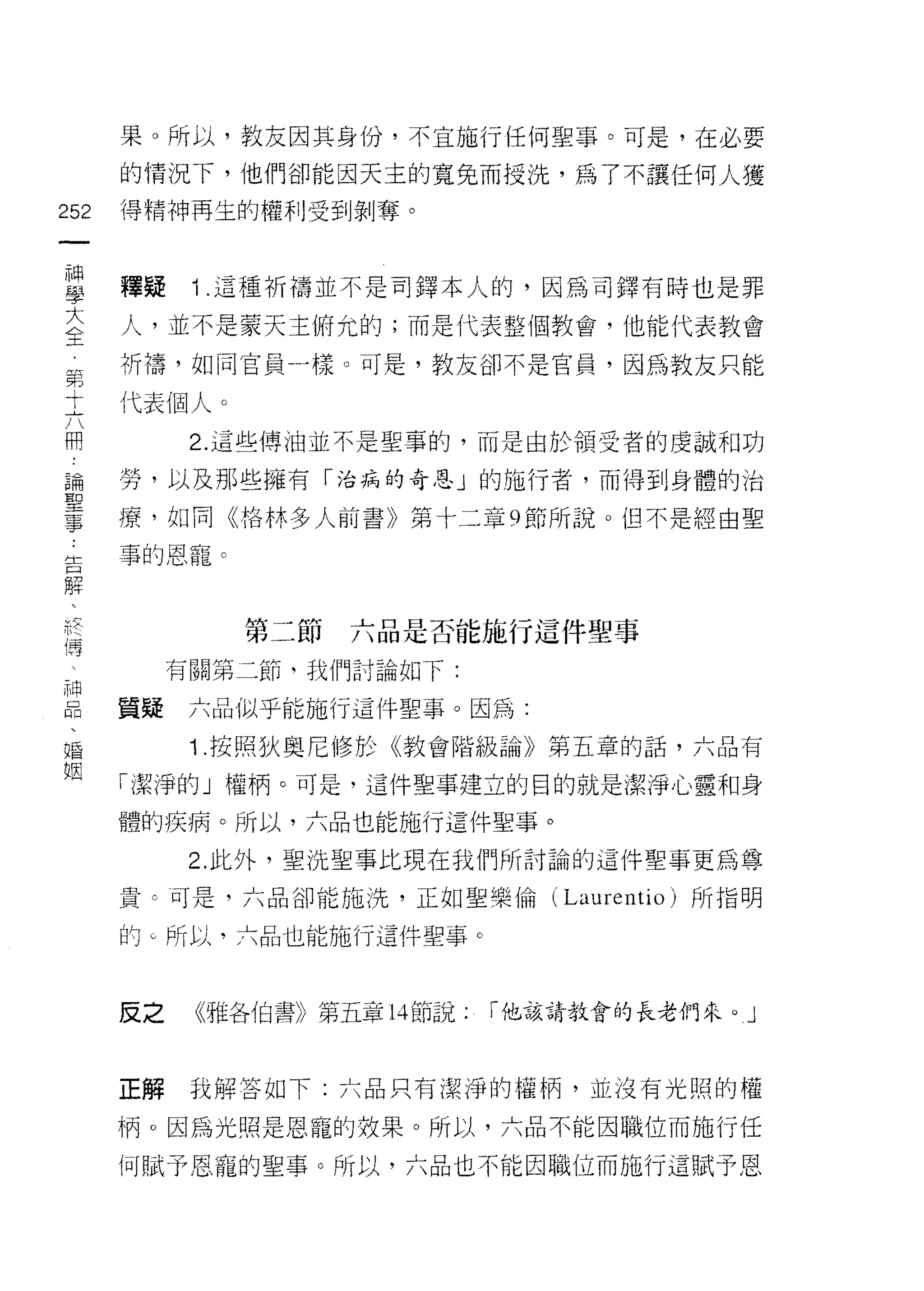 果。所以，教友因其身份，不宜施行任何聖事。可是，在必要
      的情況下，他們卻能因天主的寬兔而授洗，為了不讓任何人獲

252   得精神再生的權利受到剝奪。
 一
 神
 學    釋疑    Î .這種祈禱並不是司鐸本人的，因為司鐸有時也是罪

 大    人，並不是蒙天主俯允的;而是代表整個教會，他能代表教會

 全    祈禱，如同官員一樣。可是，教友卻不是官員，因為教友只能
 第    代表個人。
 寸
            2. 這些傳油並不是聖事的，而是由於領受者的虔誠和功
 六
 用    勞，以及那些擁有「治病的奇恩」的施行者，而得到身體的治

 論    療，如同《格林多人前書》第十二章 9 節所說。但不是經由聖
 聖    事的恩寵。
 事
 生
              第二節六品是否能施行這件聖事
 口
 解         有關第二節，我們討論如下:

 、    質疑    六品似乎能施行這件聖事。因為:
 把          Î .按照狄奧尼修於《教會階級論》第五章的話，六品有
 傳    「潔淨的」權柄。可是，這件聖事建立的目的就是潔淨心靈和身
 、
 神    體的疾病。所以，六品也能施行這件聖事。

 品          2. 此外，聖洗聖事比現在我們所討論的這件聖事更為尊

 、    貴。可是，六品卻能施洗，正如聖樂倫( Laur 巴 ntio)    所指明

 婚    的。所以，六品也能施行這件聖事。
 姻
            《雅各伯書》第五章 14 節說:   r 他該請教會的長老們來。」
      反之


      正解    我解答如下:六品只有潔淨的權柄，並沒有光照的權

      柄。因為光照是恩寵的效果。所以，六品不能因職位而施行任

      何賦予恩寵的聖事。所以，六品也不能因職位而施行這賦予恩
 
