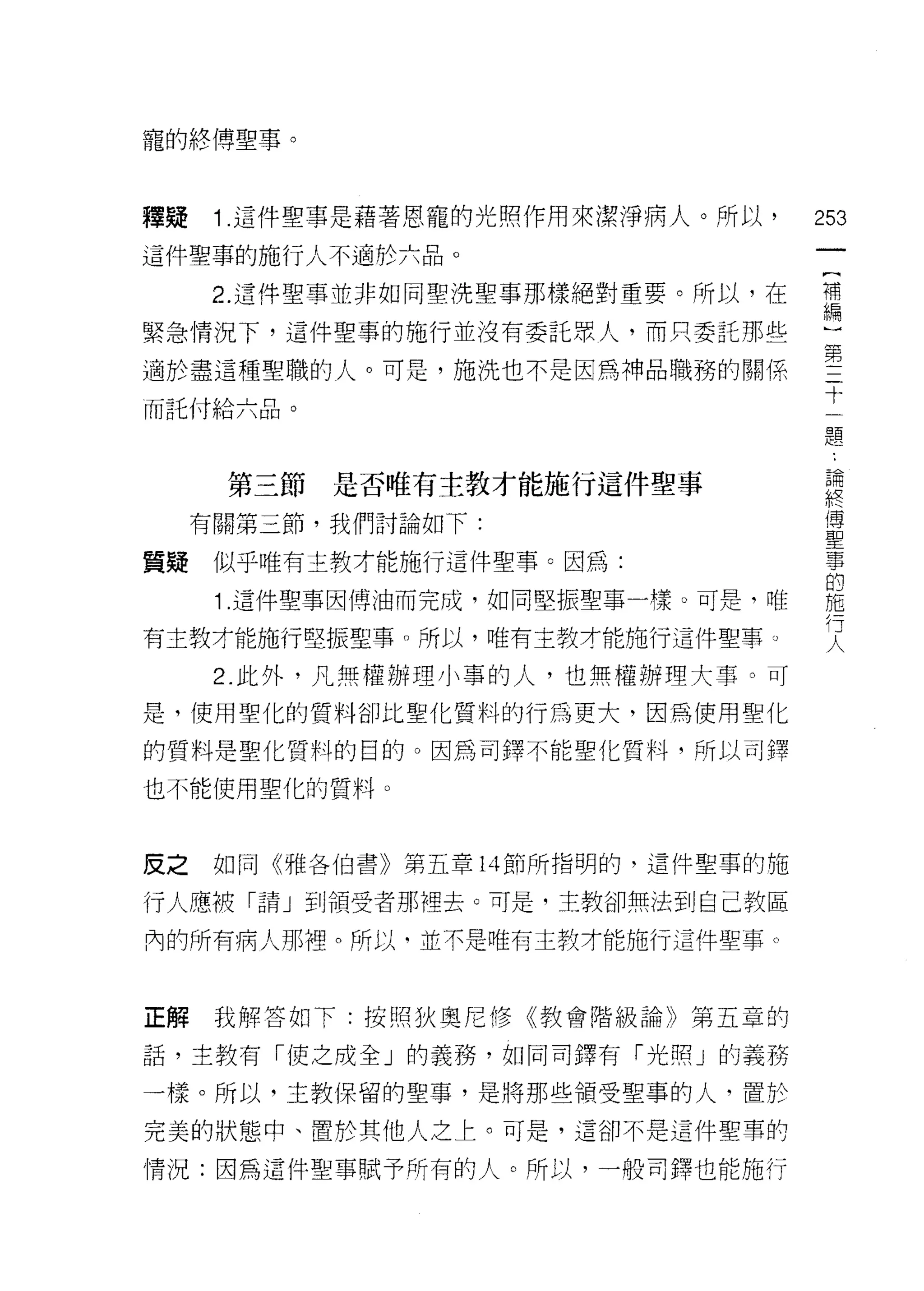 寵的終博聖事。



釋疑    1 .這件聖事是藉著恩寵的光照作用來潔淨病人。所以，    253
這件聖車的施行人不適於六品。

      2 這件聖事並非如同聖洗聖事那樣絕對重要。所以，在     第

緊急情況下，這件聖事的施行並沒有委託眾人，而只委託那些
適於盡這種聖職的人。可是，施洗也不是因為神品職務的關係         第十
                                     一
而託付給六品。
                                     題


      第三節是否唯有主教才能施行這件聖事             望
     有關第三節，我們討論如下:                  里

質髓    似乎唯有主教才能施行這件聖事。因為:            事
                                     的
      1 .這件聖事因博油而完成，如同堅振聖事一樣。可是，唯   施

有主教才能施行堅振聖事。所以，唯有主教才能施行這件聖事。        文
      2. 此外，凡無權辦理小事的人，也無權辦理大事。可
是，使用聖化的質料卻比聖化質料的行為更大，因為使用聖化

的質料是聖化質料的目的。因為司鐸不能聖化質料，所以司擇

也不能使用聖化的質料。



皮之    如同《雅各伯書》第五章 14 節所指明的，這件聖事的施

行人應被「請」到領受者那裡去。可是，主教卻無法到自己教區

內的所有病人那裡。所以，並不是唯有主教才能施行這件聖事。



正解我解答如下:按照狄奧尼修《教會階級論》第五章的

話，主教有「使之成全」的義務，如同司鐸有「光照」的義務

一樣。所以，主教保留的聖事，是將那些領受聖事的人，置於

完美的狀態中、置於其他人之上。可是，這卻不是這件聖草的

情況:因為這件聖事賦予所有的人。所以，一般司鐸也能施行
 