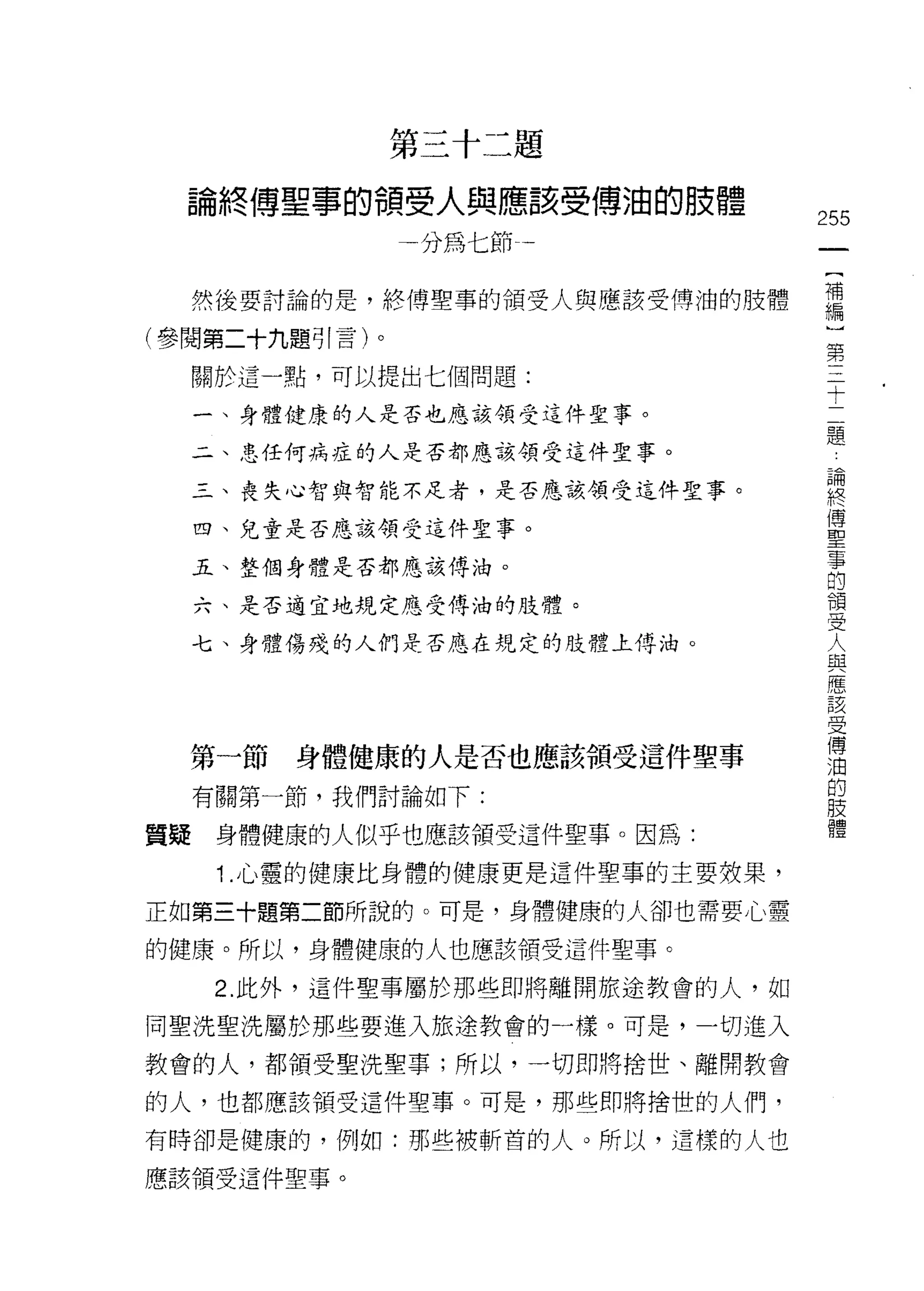 第三十二題

  論終傅聖事的領受人與應該受傅油的肢體
                                   255
                分為七節-一              一
                                    {
     然後要討論的是，終傅聖事的領受人與應該受傅油的肢體      補
(參閱第二十九題引言)。                        編
     關於這一點，可以提出七個問題:
                                    〕
                                    第
     一、身體健康的人是否也應該領受這件聖事。
                                    三
     二、思任何病症的人是否都應該領受這件聖事。          十
     三、喪失心智與智能不足者，是否應該領受這件聖事。       二
     四、兒童是否應該領受這件聖事。
                                    題
                                    論
     五、整個身體是否都應該傅油。
                                    終
     六、是否適宜地規定應受傅油的肢體。              傅
     七、身體傷殘的人們是否應在規定的肢體土傅泊。         聖
                                    事
                                    的
                                    領
  第一節    身體健康的人是否也應該領受這件聖事          受
     有關第一節，我們討論如下:                  人
質疑    身體健康的人似乎也應該領受這件聖事。因為:
                                    與
                                    應
      1 .心靈的健康比身體的健康更是這件聖事的主要效果，    該
正如第三十題第二節所說的。可是，身體健康的人卻也需要心靈        受
的健康。所以，身體健康的人也應該領受這件聖事。             傳
      2. 此外，這件聖事屬於那些即將離開旅途教會的人，如
                                    油
                                    的
同聖洗聖洗屬於那些要進入旅途教會的一樣。可是，一切進入
                                    肢
教會的人，都領受聖洗聖事;所以，一切即將捨世、離開教會         體
的人，也都應該領受這件聖事。可是，那些即將捨世的人們，

有時卻是健康的，例如:那些被斬首的人。所以，這樣的人也
應該領受這件聖事。
 