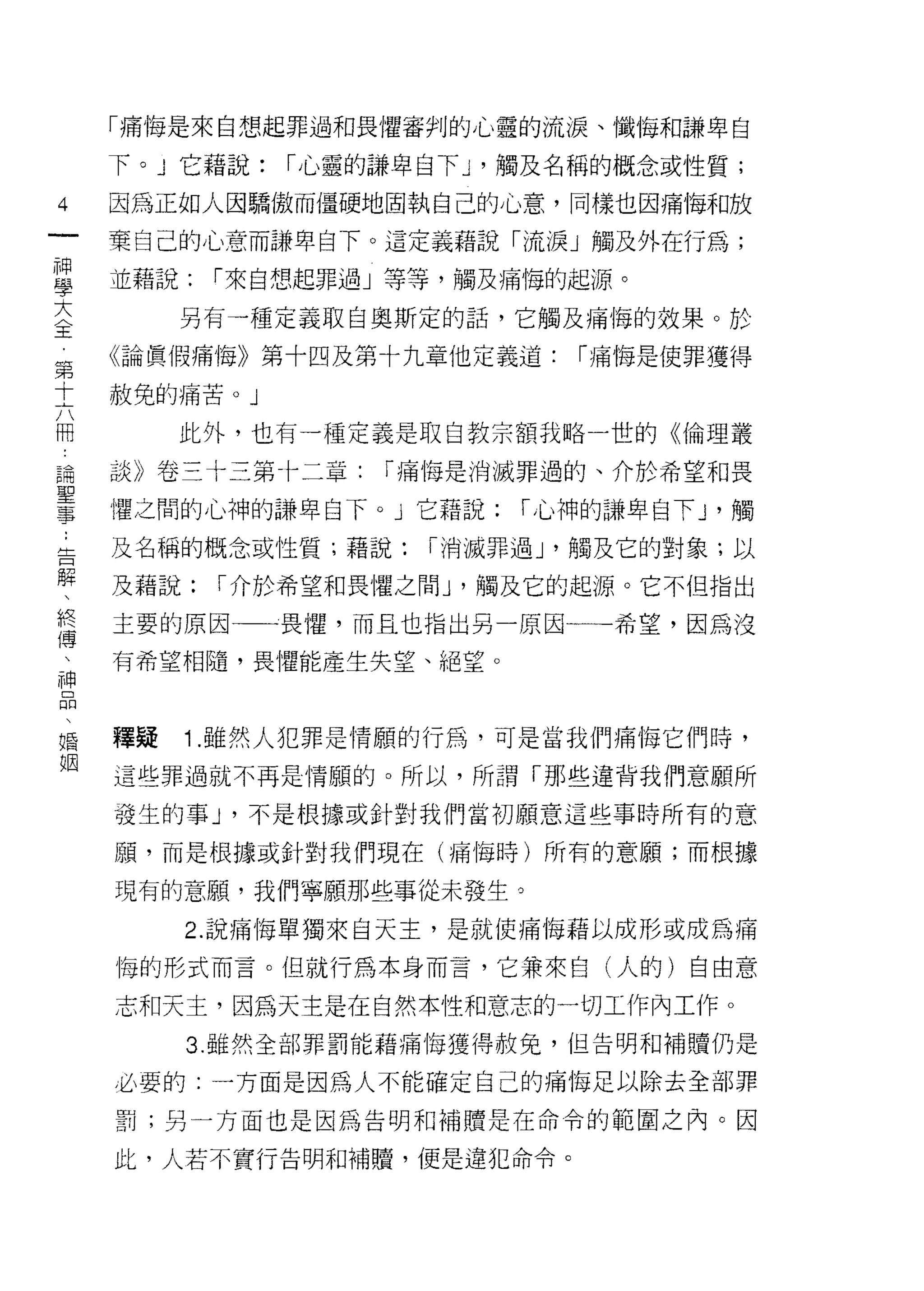 「痛悔是來自想起罪過和畏懼審判的心靈的流淚、懺悔和謙卑自

    下。 J 它藉說:   r 心靈的謙卑自下 J '觸及名稱的概念或性質;
4   因為正如人因驕傲而僵硬地固執自己的心意，同樣也因痛悔和放
一   棄自己的心意而謙卑自下。這定義藉說「流淚」觸及外在行為;
神
學   並藉說:   r 來自想起罪過」等等，觸及痛悔的起源。

大        另有一種定義取自奧斯定的話，它觸及痛悔的效果。於
〈   《論真假痛悔》第十四及第十九章他定義道:       r 痛悔是使罪獲得
王   赦免的痛苦。」
第
十        此外，也有一種定義是取自教宗額我略一世的《倫理叢

六   談》卷三十三第卡二章:      r 痛悔是消滅罪過的、介於希望和畏
冊   懼之間的心神的謙卑白下。」它藉說:       r 心神的謙卑白下 J '觸
論   及名稱的概念或性質;藉說:      r 消滅罪過 J '觸及它的對象;以
聖
事   及藉說:   I 介於希望和畏懼之間 J '觸及它的起源。它不但指出

:   主要的原因一一畏懼，而且也指出另一原因一一一希望，因為沒
告   有希望相隨，畏懼能產生失望、絕望。
解
、
終   釋疑   1 .雖然人犯罪是情願的行為，可是當我們痛悔它們時，
傳   這些罪過就不再是情願的。所以，所謂「那些違背我們意願所
、   發生的事 J '不是根據或針對我們當初願意這些事時所有的意
神   願，而是根據或針對我們現在(痛悔時)所有的意願;而根據
品
、   現有的意願，我們寧願那些事從未發生。

婚        2. 說痛悔單獨來自天主，是就使痛悔藉以成形或成為痛
姻   悔的形式而言。但就行為本身而言，它兼來自(人的)自由意

    志和天主，因為天主是在自然本性和意志的一切工作內工作。
         3. 雖然全部罪罰能藉痛悔獲得赦免，但告明和補贖仍是

    必要的:一方面是因為人不能確定自己的痛悔足以除去全部罪

    罰;另一方面也是因為告明和補贖是在命令的範圍之內。因

    此，人若不實行告明和補腫，便是違犯命令。
 