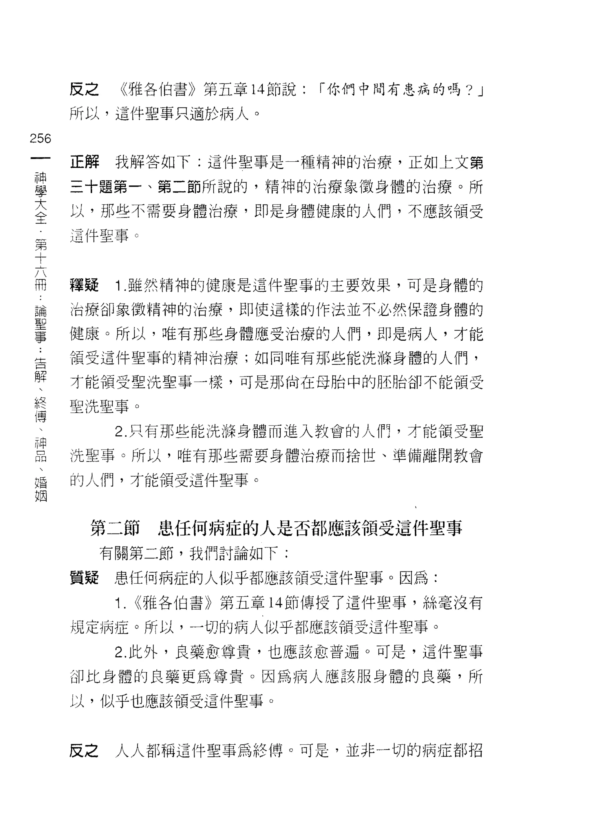 反之     《雅各伯書》第五章 14 節說:   「你們中間有患病的嗎?   J
      所以，這件聖事只適於病人。

256
 一    正解    我解答如下:這件聖事是一種精神的治療，正如上文第
 神
 學    三十題第一、第二節所說的，精神的治療象徵身體的治療。所

 大    以，那些不需要身體治療，即是身體健康的人們，不應該領受

 全    這件聖事。

 第
 十    釋疑    1 .雖然精神的健康是這件聖事的主要效果，可是身體的
 六
 冊    治療卻象徵精神的治療，即使這樣的作法並不必然保證身體的

 論    健康。所以，唯有那些身體應受治療的人們，即是病人，才能

 聖    領受這件聖事的精神治療;如同唯有那些能洗撫身體的人們，
 事    才能領受聖洗聖事一樣，可是那尚在母胎中的胚胎卻不能領受
 告    聖洗聖事。
 解
 、          2. 只有那些能洗嗨身體而進入教會的人們，才能領受聖

 終    洗聖事。所以，唯有那些需要身體治療而捨世、準備離開教會

 擇    的人們，才能領受這件聖事。
 、
 神     第二節        患任何病症的人是否都應該領受這件聖事
 品
 、         有關第二節，我們討論如下:

 福    質疑    患任何病症的人似乎都應該領受這件聖事。因為:

 姻          1.   <<雅各伯書》第五章 14 節傳授了這件聖事，絲毫沒有

      規定病症。所以，一切的病人似乎都應該領受這件聖事。

            2. 此外，良藥愈尊貴，也應該愈普遍。可是，這件聖事

      卻比身體的良藥更為尊貴。因為病人應該服身體的良藥，所

      以，似乎也應該領受這件聖事。



      皮之    人人都稱這件聖事為絡傳。可是，並非一切的病症者13 招
 