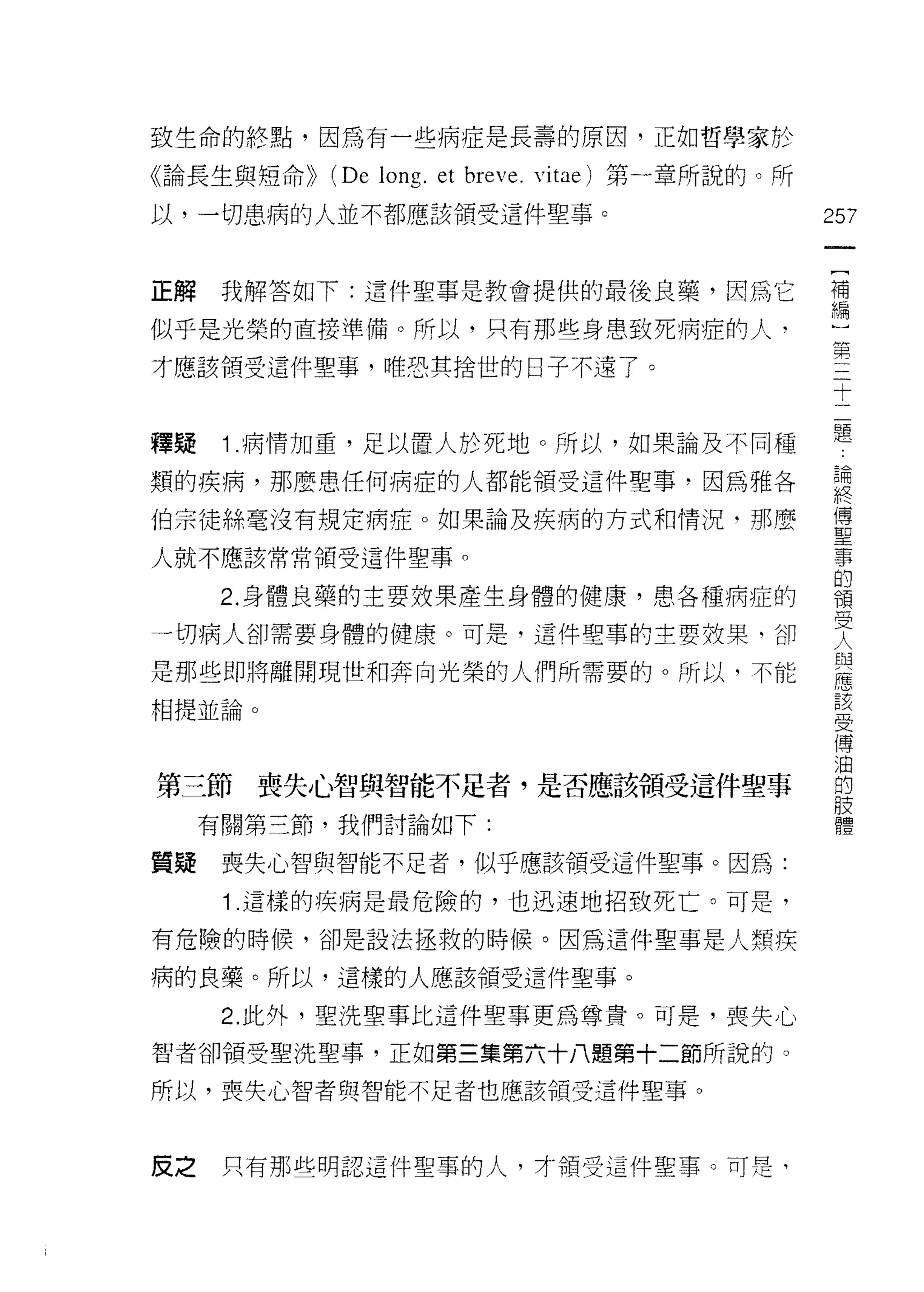 致生命的終點，因為有一些病症是長壽的原因，正如哲學家於

《論長生與短命))   (De long. et breve.   vitae) 第一章所說的。所
以，一切患病的人並不都應該領受這件聖事。                                257
                                                     一
                                                     [
正解    我解答如下:這件聖事是教會提供的最後良藥，因為它
                                                     補
似乎是光榮的直接準備。所以，只有那些身患致死病症的人，                          編
才應該領受這件聖事，唯恐其拾世的日子不遠了。                               )
                                                     第
釋疑    1 .病情加重，足以置人於死地。所以，如果論及不同種
                                                     三
                                                     十
類的疾病，那麼患任何病症的人都能領受這件聖事，因為雅各
                                                     二
伯宗徒絲毫沒有規定病症。如果論及疾病的方式和情況-那麼                          題
人就不應該常常領受這件聖事。                                       論
      2. 身體良藥的主要放果產生身體的健康，患各種病症的                     終
一切病人卻需要身體的健康。可是，這件聖事的主要放果，卻
                                                     傅
                                                     聖
是那些即將離開現世和奔向光榮的人們所需要的。所以，不能
                                                     事
相提並論。                                                的
                                                     價
第三節喪失心智與智能不足者，是否應該領受這件聖事                             受
     有關第三節，我們討論如下:
                                                     人
                                                     與
質疑    喪失心智與智能不足者，似乎應該領受這件聖事。因為:
                                                     應
      1 .這樣的疾病是最危險的，也迅速地招致死亡。可是，                     該
有危險的時候，卻是設法拯救的時候。因為這件聖事是人類疾                          受
病的良藥。所以，這樣的人應該領受這件聖事。                                傅
                                                     油
      2. 此外，聖洗聖事比這件聖事更為尊貴。可是，喪失心
                                                     的
智者卻領受聖洗聖事，正如第三集第六十八題第十二節所說的。
                                                     肢
所以，喪失心智者與智能不足者也應該領受這件聖事。                             體

皮之    只有那些明認這件聖事的人，才有頁受這件聖事。可是‘
 