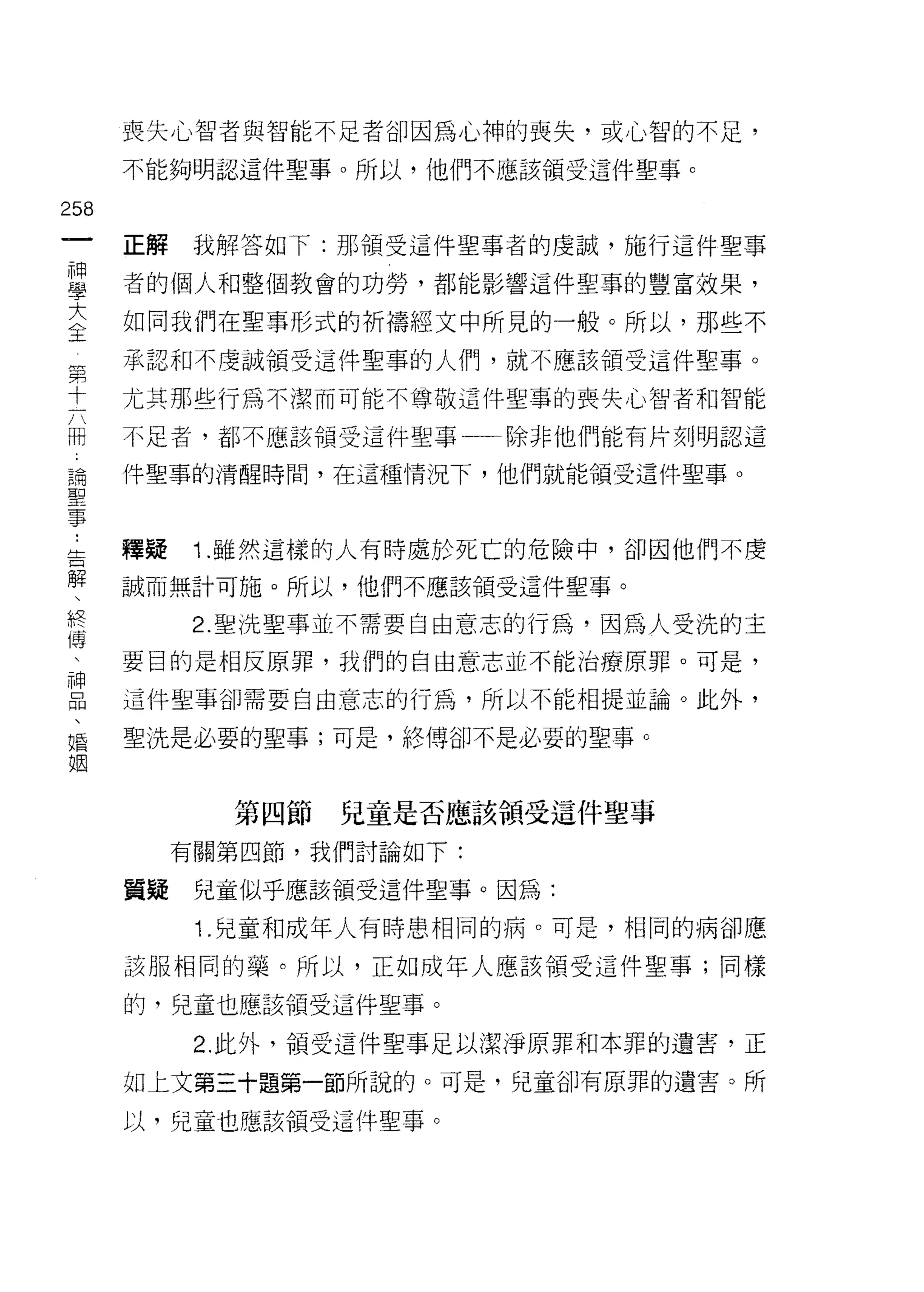 喪失心智者與智能不是者卻因為心神的喪失，或心智的不足，

      不能夠明認這件聖事。所以，他們不應該領受這件聖事。

258
 一    正解    我解答如下:那領受這件聖事者的虔誠，施行這件聖事
 神
 學    者的個人和整個教會的功勞，都能影響這件聖事的豐富效果，

 大    如同我們在聖事形式的折禱經文中所見的一般。所以，那些不
 全
 第    承認和不虔誠領受這件聖事的人們，就不應該領受這件聖事。
 十
 六    尤其那些行為不潔而可能不尊敬這件聖事的喪失心智者和智能
 冊
 -    不足者，都不應該領受這件聖事一一除非他們能有片刻j 明認這
 論
 聖    件聖事的清醒時間，在這種情況下，他們就能領受這件聖事。
 事

 ..
 告    釋疑    1 .雖然這樣的人有時處於死亡的危險中，卻因他們不虔
 解
 、    誠而無計可施。所以，他們不應該領受這件聖事。
 終
 博          2. 聖洗聖事並不需要自由意志的行為，因為人受洗的主
 、
 神    要目的是相反原罪，我們的自由意志並不能治療原罪。可是，
 品
 、    這件聖事卻需要自由意志的行為，所以不能相提並論。此外，
 婚
 姻    聖 i先是必要的聖事;可是，絡傳卻不是必要的聖事。



             第四節   兒童是否應該領受這件聖事

           有關第四節，我們討論如下:

      置疑    兒童似乎應該領受這件聖事。因為:

            1.兒童和成年人有時患相同的病。可是，相同的病卻應
      該服相同的藥。所以，正如成年人應該領受這件聖事;同樣

      的，兒童也應該領受這件聖事。

            2. 此外，領受這件聖事足以潔淨原罪和本罪的遺害，正

      如上文第三十題第一節所說的。可是，兒童卻有原罪的遺害。所

      以，兒童也應該領受這件聖事。
 