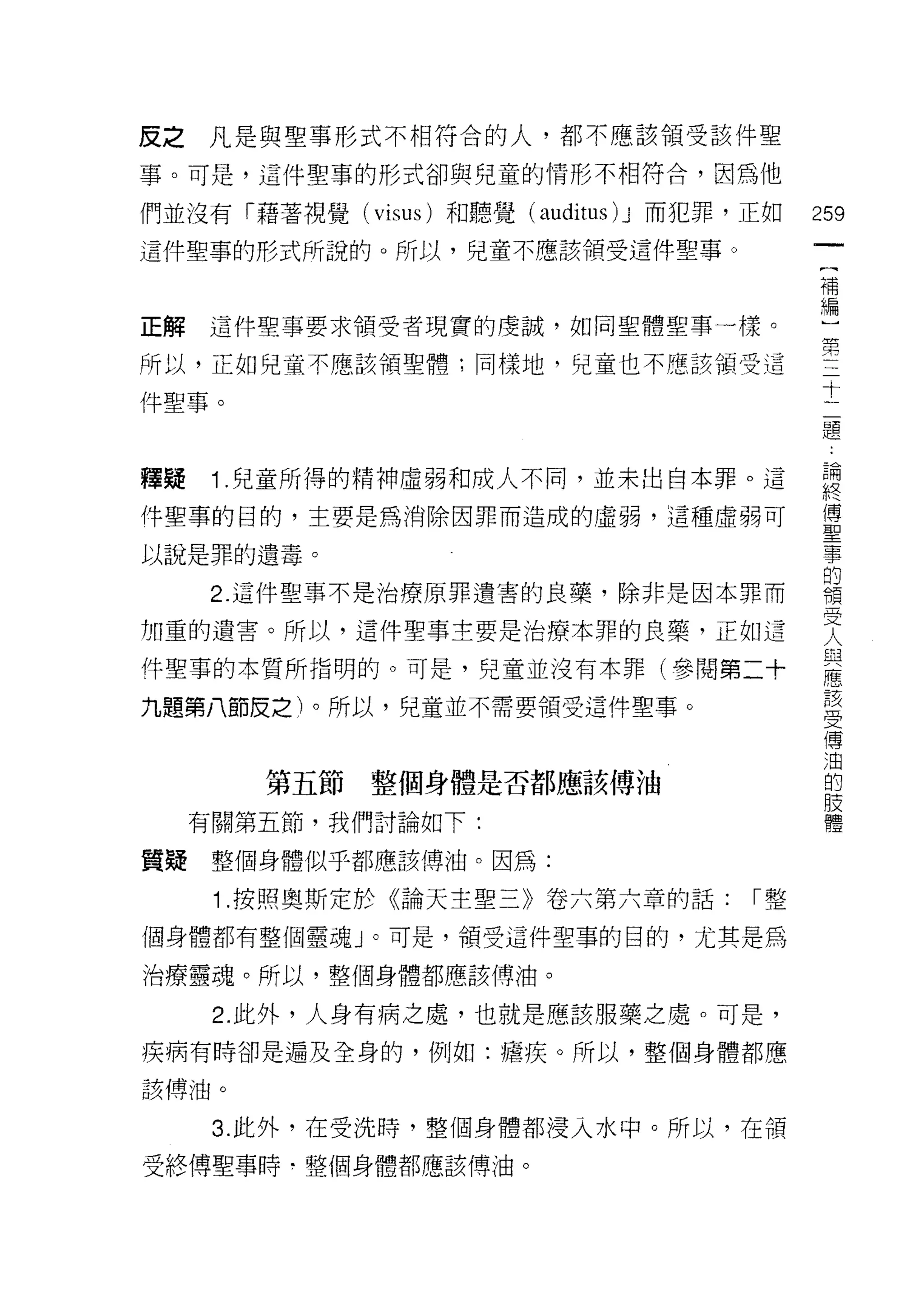 皮之凡是與聖事形式不相符合的人，都不應該領受該件聖

事。可是，這件聖事的形式卻與兒童的情形不相符合，囡為他

們並沒有「藉著視覺( visus )和聽覺(以rditus ) J 而犯罪，正如   259
這件聖事的形式所說的。所以，兒童不應該領受這件聖事。
                                            (
                                            補
                                            編
正解   這件聖事要求領受者現實的虔誠，如同聖體聖事一樣。               )
                                            第
所以，正如兒童不應該領聖體;同樣地，兒童也不應該領受這
                                            三
件聖事。
                                            十
                                            二
                                            題
                                            ﹒
釋疑    1 .兒童所得的精神虛弱和成人不同，並未出自本罪。這            論
                                            終
件聖事的目的，主要是為消除因罪而造成的虛弱，這種虛弱可
                                            傳
以說是罪的遺毒。                                    聖
                                            事
      2. 這件聖事不是治療原罪遺害的良藥，除非是因本罪而            的
                                            領
加重的遺害。所以，這件聖事主要是治療本罪的良藥，正如這                 受
                                            人
件聖事的本質所指明的。可是，兒童並沒有本罪(參閱第二十
                                            與
九題第八節皮之)。所以，兒童並不需要領受這件聖事。                   應
                                            該
                                            受
                                            傳
        第五節整個身體是否都應該傅油                      油
     有關第五節，我們討論如下:
                                            的
                                            肢
質疑整個身體似乎都應該傅油。因為:                           體
      1 .按照奧斯定於《論天主聖三》卷六第六章的話:        I整

個身體都有整個靈魂」。可是，領受這件聖事的目的，尤其是為

治療靈魂。所以，整個身體都應該傅油。

      2. 此外，人身有病之處，也就是應該服藥之處。可是，

疾病有時卻是遍及全身的，例如:檀疾。所以，整個身體都應
該傅油。


      3. 此外，在受洗時，整個身體都浸入水中。所以，在領

受終傅聖事時‘整個身體都應該傅油。
 