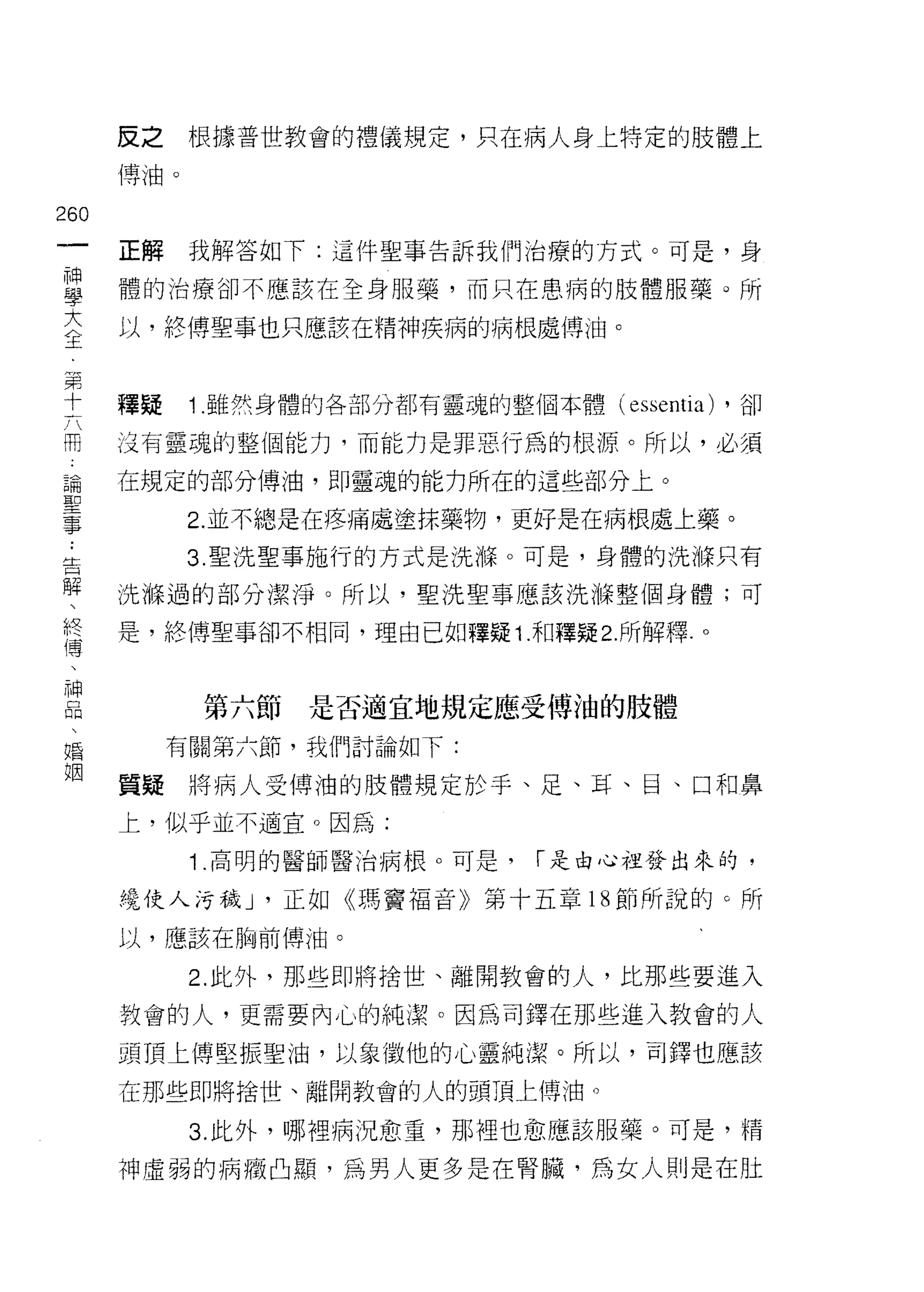 反之    根據普世教會的禮儀規定，只在病人身上特定的肢體上

      博油。


260
 一    正解    我解答如下:這件聖事告訴我們治療的方式。可是，身
 神
 學    體的治療卻不應該在全身服藥，而只在患病的肢體服藥 Q 所

 大    以，終傅聖事也只應該在精神疾病的病根處傳油。

 全
 第    釋疑    1 .雖然身體的各部分都有靈魂的整個本體(巴 ssentia)   ，卻
 十    沒有靈魂的整個能力，而能力是罪惡行為的根源。所以，必須
 六
 闊    在規定的部分博油，即靈魂的能力所在的這些部分上。

 論          2. 並不總是在疼痛處塗抹藥物，更好是在病根處上藥。
 聖          3. 聖洗聖事施行的方式是洗 1年。可是，身體的洗游只有
 事    洗悔過的部分潔淨。所以，聖洗聖事應該洗嗨整個身體;可
 ﹒    是，終博聖事卻不相同，理自己如釋疑 1 .和釋疑 2. 所解釋.。
 告
 解
 、          第六節是否適宜地規定應受傅泊的肢體
 終         有關第六節，我們討論如下:
 傳    質疑將病人受傅油的肢體規定於手、足、耳、目、口和鼻
 、
      上，似乎並不適宜。因為:
 神
 品          1 .高明的醫師醫治病根。可是，    í 是由心裡發出來的，

 、    繞使人污穢 J '正如《瑪竇福音》第十五章 18 節所說的。所
 婚    以，應該在胸前傳泊。
 姻          2. 此外，那些即將捨世、離開教會的人，比那些要進入

      教會的人，更需要內心的純潔。因為司鐸在那些進入教會的人

      頭頂上傳堅振聖油，以象徵他的心靈純潔。所以，司鐸也應該

      在那些即將捨世、離開教會的人的頭頂上傅油。

            3. 此外，哪裡病況愈重，那裡也愈應該服藥。可是，精

      神虛弱的病癥凸顯，為男人更多是在腎臟，為女人則是在肚
 