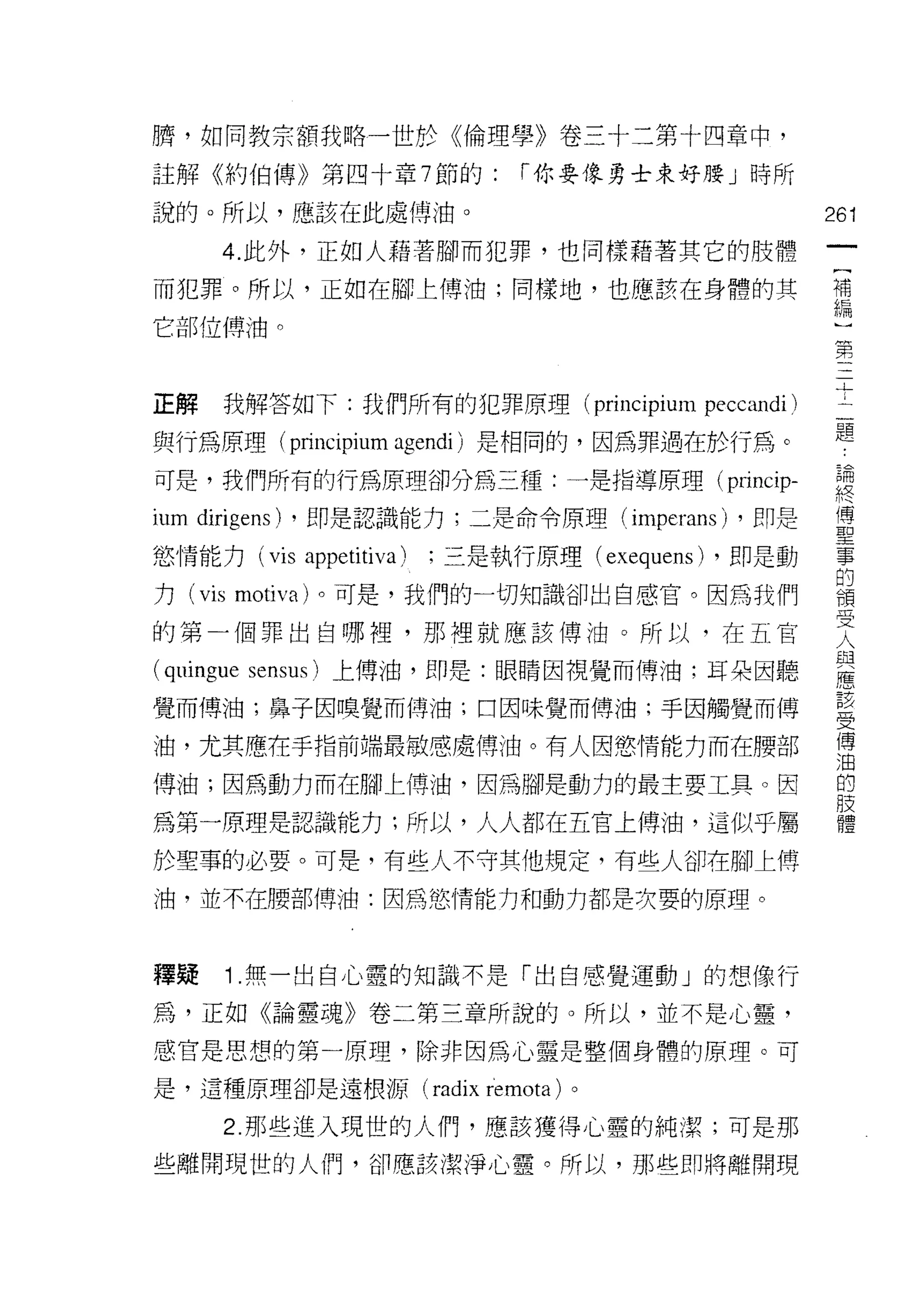 騁，如同教宗額我略一世於《倫理學》卷三十二第十四章中，
註解《約伯傳》第四十章 7 節的:                      r 你要像勇士束好腰」時所

說的。所以，應該在此處傅油。                                                    261
       4. 此外，正如人藉著腳而犯罪，也同樣藉著其它的肢體
                                                                   一
                                                                   {
而犯罪。所以，正如在腳上傅油;同樣地，也應該在身體的其
                                                                   補
它部位傳油。                                                             編
                                                                   :
正解     我解答如下:我們所有的犯罪原理 (principium                    peccandi)
                                                                   第
                                                                   三
與行為原理( principium agendi )是相同的，因為罪過在於行為。
                                                                   十
可是，我們所有的行為原理卻分為三種:一是指導原理( princip-                                 二
ium dirigens)   ，即是認識能力;二是命令原理(                 imperans)   ，即是    題
慾情能力 (vis       appetitiva)   ;三是執行原理( exequens) ，即是動
                                                                   論
                                                                   終
力 (vis motiva) 。可是，我們的一切知識卻出自感官。因為我們
                                                                   傳
的第一個罪出自哪裡，那裡就應該傅油。所以，在五官                                           聖
(quingue   sensus) 上傅油，即是:眼睛因視覺而傅油;耳朵因聽                            事
覺而傅油;鼻子因嗅覺而傅油;口因味覺而傅油;手因觸覺而博
                                                                   的
                                                                   積
油，尤其應在手指前端最敏感處傳油。有人因慾情能力而在腰部
                                                                   受
傅油;因為動力而在腳上博油，因為腳是動力的最主要工具。因                                       人
為第一原理是認識能力;所以，人人都在五官上傅油，這似乎屬                                       與
於聖事的必要。可是，有些人不守其他規定，有些人卻在腳上傅
                                                                   應
                                                                   苦
油，並不在腰部博油:因為慾情能力和動力都是次要的原理。
                                                                   受
                                                                   傳
釋疑     1 .無一出自心靈的知識不是「出自感覺運動」的想像行                                  油
為，正如《論靈魂》卷二第三章所說的。所以，並不是心靈，
                                                                   的
                                                                   肢
感官是思想的第一原理，除非因為心靈是整個身體的原理。可
                                                                   體
是，這種原理卻是遠根源(                  radix remota )。
       2. 那些進入現世的人們，應該獲得心靈的純潔;可是那
些離開現世的人們，卻應該潔淨心靈。所以，那些即將離開現
 