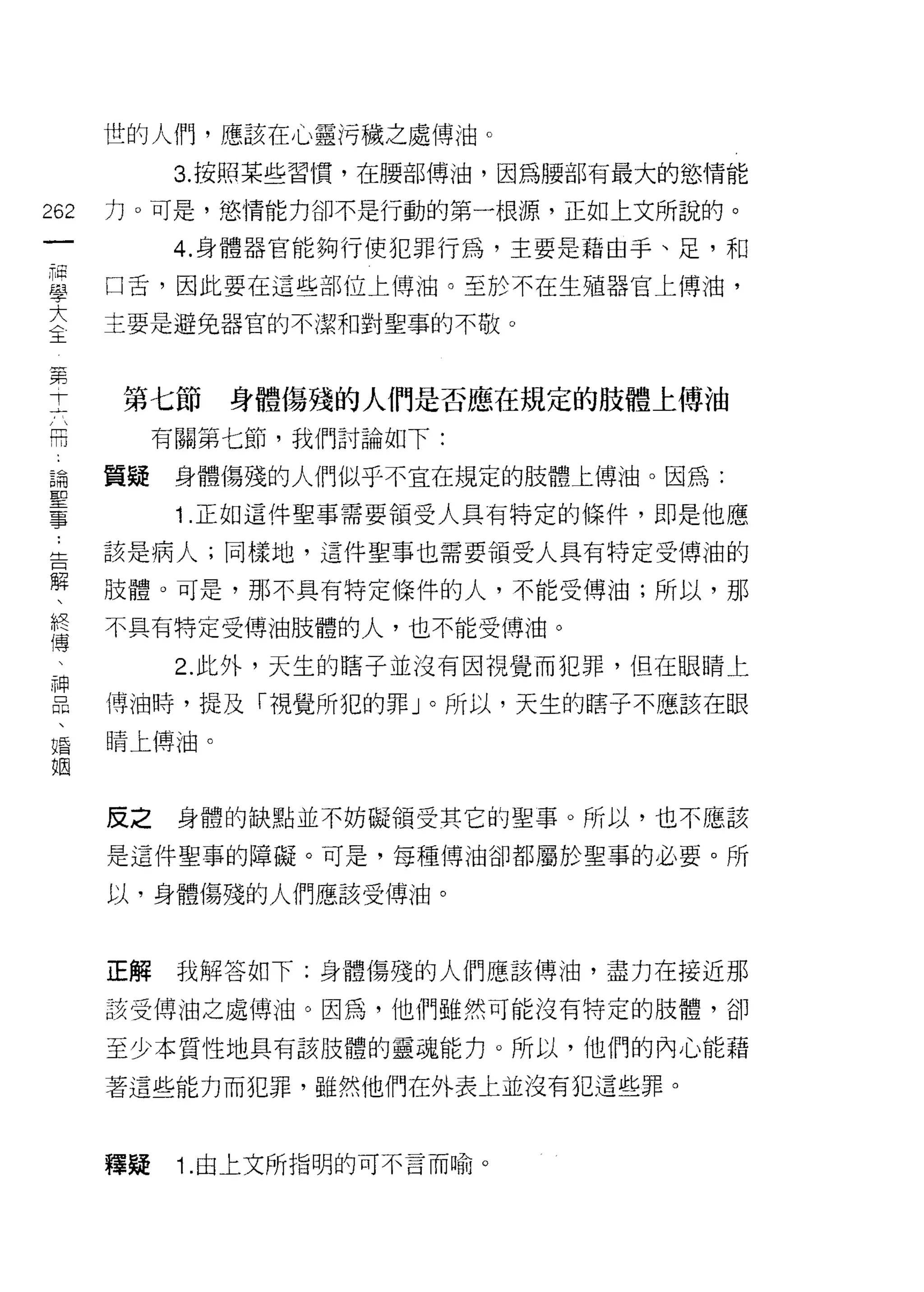 世的人們，應該在心靈污穢之處傳油。
                      3. 按照某些習慣，在腰部傅油，因為腰部有最大的慾情能
        m       力。可是，慾情能力卻不是行動的第一根源，正如上文所說的。
    一
    神                 4. 身體器官能夠行使犯罪行為，主要是藉由手、足，和
    學
    大           口舌，因此要在這些部位上傅:由。至於不在生殖器官上傅油，
    主
                主要是避免器官的不潔和對聖事的不敬。

        軍
        士
                第七節     身體傷殘的人們是否應在規定的肢體上傅油
1           八
            用        有關第七節，我們討論如下:
            ;
            論   質疑    身體傷殘的人們似乎不宜在規定的肢體上博油。因為:
            聖
            事         1 .正如這件聖事需要領受人具有特定的條件，即是他應
            ，
                該是病人;同樣地，這件聖事也需要領受人具有特定受傳油的
            告
            解   肢體。可是，那不具有特定條件的人，不能受傅油;所以，那
            、
            終   不具有特定受傳油肢體的人，也不能受傅油。
            傳
            、         2. 此外，天生的瞎子並沒有因視覺而犯罪，但在眼睛上
            神
            品   傅油峙，提及「視覺所犯的罪」。所以，天生的瞎子不應該在眼
            、
                睛上傳油。
            婚
            姻

                反之    身體的缺點並不妨礙領受其它的聖事。所以，也不應該

                是這件聖事的障礙。可是，每種傳油卻都屬於聖事的必要。所

                以，身體傷殘的人們應該受傳油。



                正解    我解答如下:身體傷殘的人們應該傅油，盡力在接近那

                該受傅油之處傅油。因為，他們雖然可能沒有特定的版體，卻

                至少本質性地具有該肢體的靈魂能力。所以，他們的內心能藉

                著這些能力而犯罪，雖然他們在外表上並沒有犯這些罪。



                釋疑    1. 由上文所指明的可不言而喻。
 