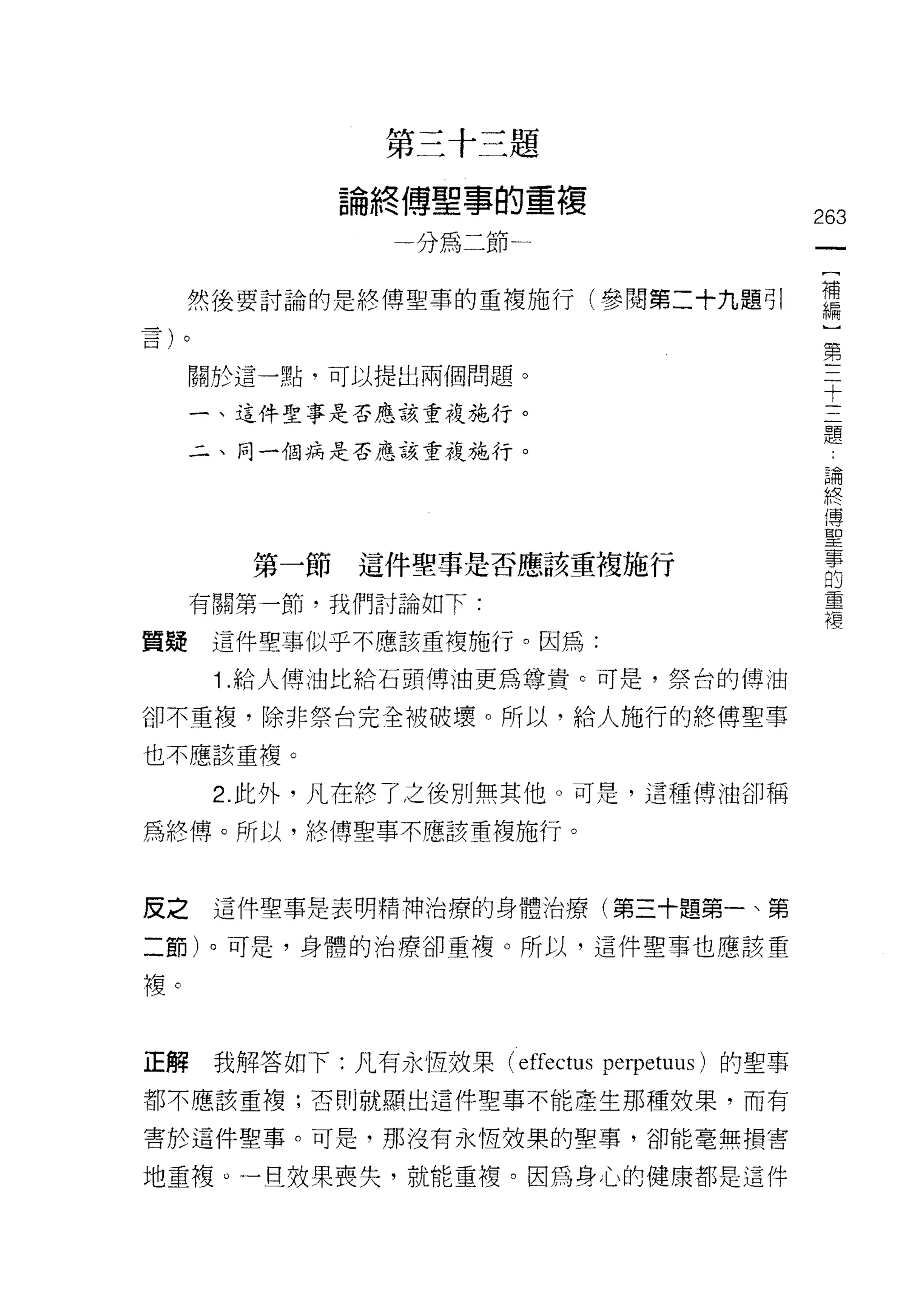 第三十三題

              論終傅聖事的重復
                                              263
                 一分為二節一
                                               [
                                               補
     然後要討論的是終傅聖草的重複施行(參閱第二十九題引                 編
                                               )
                                               第
     關於這一點，可以提出兩個問題。                           三
                                               十
     一、這件聖事是否應該重複施行。                           三
                                               題
     二、同一個病是否應該重複施行。                           :
                                               論
                                               終
                                               傅
                                               聖
        第一節這件聖事是否應該重複施行                        寧
                                               的
     有關第一節，我們討論如下:                             重
                                               複
質疑    這件聖事似乎不應該重複施行。因為:

      1 .給人傅油比給石頭傅油更為尊貴。可是，祭台的傳油
卻不重複，除非祭台完全被破壞。所以，給人施行的終傅聖事

也不應該重複。

      2. 此外，凡在終了之後別無其他。可是，這種傅油卻稱
為終傅。所以，終傅聖事不應該重複施行。



皮之    這件聖事是表明精神治療的身體治療(第三十題第一、第

二節)。可是，身體的治療卻重複。所以，這件聖事也應該重

複。


正解    我解答如下:凡有永恆妓果 (effectus perpetuus) 的聖事
都不應該重複;否則就顯出這件聖事不能產生那種效果，而有

害於這件聖事。可是，那沒有永恆效果的聖事，卻能毫無損害

地重複。一旦效果喪失，就能重複。因為身心的健康都是這件
 