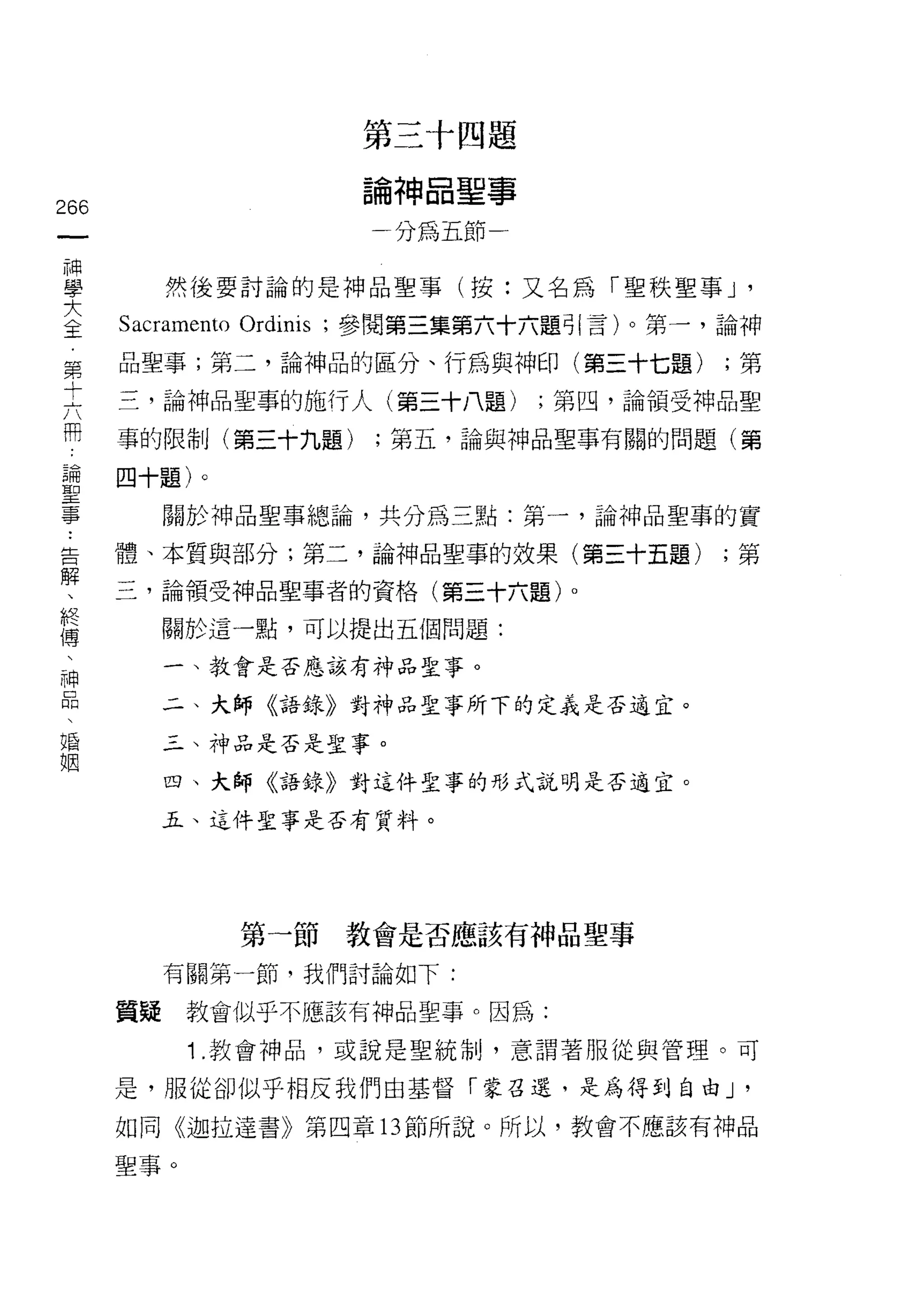 第三十四題

                            論神晶聖事
266
 一                            分為五節一
 神
 學         然後要討論的是神品聖事(按:又名為「聖秩聖事 J            '
 大    Sacramento Ordinis   ;參閱第三集第六十六題引言)。第一，論神
 主    品聖事;第二，論神品的區分、行為與神印(第三十七題)              ;第
 第    三，論神品聖事的施行人(第三十八題)              ;第四，論領受神品聖
 十
 六    事的限制(第三十九題)            ;第五，論與神品聖事有關的問題(第

 用    四十題)。

 論         關於神品聖事總論，共分為三點:第一，論神品聖事的實
 聖    體、本質與部分;第二，論神品聖事的效果(第三十五題)              ;第
 事    三，論領受神品聖事者的資格(第三十六題)。
 ﹒
 告         關於這一點，可以提出五個問題:


 解         一、教會是否應該有神品聖事。

 、         二、大師《語錄》對神品聖事所下的定義是否適宜。
 終         三、神品是否是聖事。
 傳         四、大師《語錄》對這件聖事的形式說明是否適宜。
 、
 神         五、這件聖事是否有質料。

 品
 、
 婚               第一節教會是否應該有神品聖事
 姻         有關第一節，我們討論如下:

      質疑    教會似乎不應該有神品聖事。因為:

            1 .教會神品，或說是聖統制，意謂著服從與管理。可
      是，服從卻似乎相反我們由基督「蒙召退，是為得到自由 J              '
      如同《迦拉達書》第四章 13 節所說。所以，教會不應該有神品

      聖事。
 