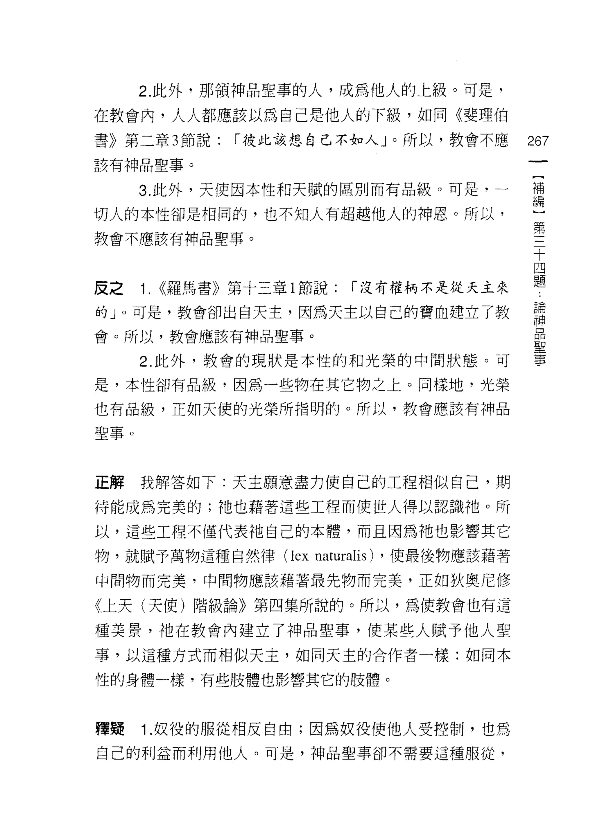 2. 此外，那領神品聖事的人，成為他人的上級。可是，
在教會內，人人都應該以為自己是他人的下級，如同《斐理伯
書》第二章 3 節說:   r 彼此該想自己不如人」。所以，教會不應            267
該有神品聖事。

      3. 此外，天使因本性和天賦的區別而有品級。可是，一              補
                                              編

切人的本性卻是相同的，也不知人有超越他人的神恩。所以，
                                              第
教會不應該有神品聖事。

                                              十
                                              四

皮之    1. <<羅馬書》第十三章 l 節說: r 沒有權柄不是從天主來        題
的」。可是，教會卻出自天主，因為天主以自己的寶血建立了教                  請
會。所以，教會應該有神品聖事。
                                              聖
      2. 此外，教會的現狀是本性的和光榮的中間狀態。可               事

是，本性卻有品級，因為一些物在其它物之上。同樣地，光榮

也有品級，正如天使的光榮所指明的。所以，教會應該有神品

聖事。



正解    我解答如下:天主願意盡力使自己的工程相似自己，期

待能成為完美的;祂也藉著這些工程而使世人得以認識祂。所

以，這些工程不僅代表祂自己的本體，而且因為祂也影響其它

物，就賦予萬物這種自然律 (lex    naturalis)   ，使最後物應該藉著

中間物而完美，中間物應該藉著最先物而完美，正如狄奧尼修

《上天(天使)階級論》第四集所說的。所以，為使教會也有這

種美景，祂在教會內建立了神品聖事，使某些人賦予他人聖

事，以這種方式而相似天主，如同天主的合作者一樣:如同本

性的身體一樣，有些肢體也影響其它的肢體。



釋聽    1. 奴役的服從相反自由;因為奴役使他人受控制，也為
白己的利益而利用他人。可是，神品聖事卻不需要這種服從，
 