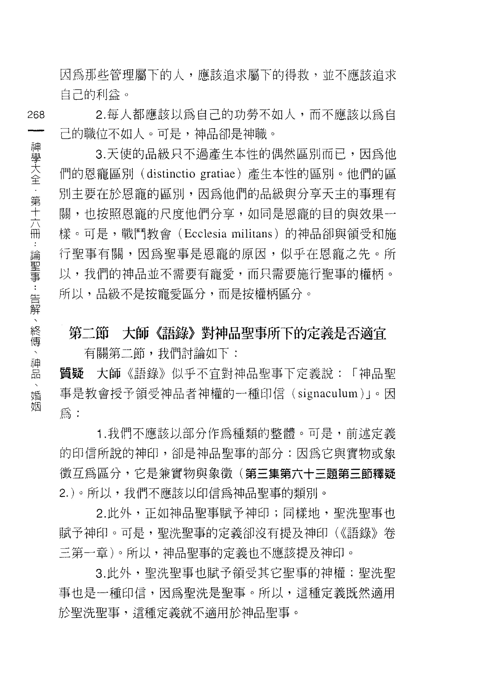 因為那些管理屬下的人，應該追求屬下的得救，並不應該追求

                         自己的利益。

268                            2. 每人都應該以為自己的功勞不如人，而不應該以為自
    一                    己的職位不如人。可是，神品卻是神職。
    神
    學                          3. 天{吏的品級只不過產生本性的偶然區別而己，因為他

    大                    們的恩寵區別 (distinctio gratiae) 產生本性的區別。他們的區
    全                    別主要在於恩寵的區別，因為他們的品級與分享天主的事理有
    第                    關，也按照恩寵的尺度他們分享，如同是恩寵的目的與效果一
    十                    樣。可是，戰鬥教會 (Ecclesia militans) 的神品卻與領受和施
    六
    冊                    行聖事有關，因為聖事是恩寵的原因，似乎在恩寵之先。所

 ..
    論                    以，我們的神品並不需要有寵愛，而只需要施行聖事的權柄。
 告  聖                    所以，品級不是按寵愛區分，而是按權柄區分。
   解
    事、
       終
         傳                第二節大師〈語錄〉對神品聖事所下的定義是否適宜
           、
             神                有關第二節，我們討論如下:
               品
                 、       質疑    大師《語錄》似乎不宜對神品聖事下定義說:        I 神品聖
                   婚
                     姻   事是教會授予領受神品者神權的一種印信( signac叫u日l)J 。因

                         為:
                               '1.我們不應該以部分作為種類的整體。可是，前述定義

                         的印信所說的神印，卻是神品聖事的部分:因為它與實物或象

                         徵互為區分，它是兼實物與象徵(第三集第六十三題第三節釋疑
                         2. )。所以，我們不應該以印信為神品聖事的類別。
                               2. 此外，正如神品聖事賦予神印;同樣地，聖洗聖事也

                         賦予神印。可是，聖洗聖事的定義卻沒有提及神印( <<語錄》卷

                         三第一章)。所以，神品聖事的定義也不應該提及神印。

                               3. 此外，聖洗聖事也賦予領受其它聖事的神權;聖洗聖

                         事也是一種印信，因為聖洗是聖事。所以，這種定義既然適用

                         於聖洗聖事，這種定義就不適用於神品聖事。
 
