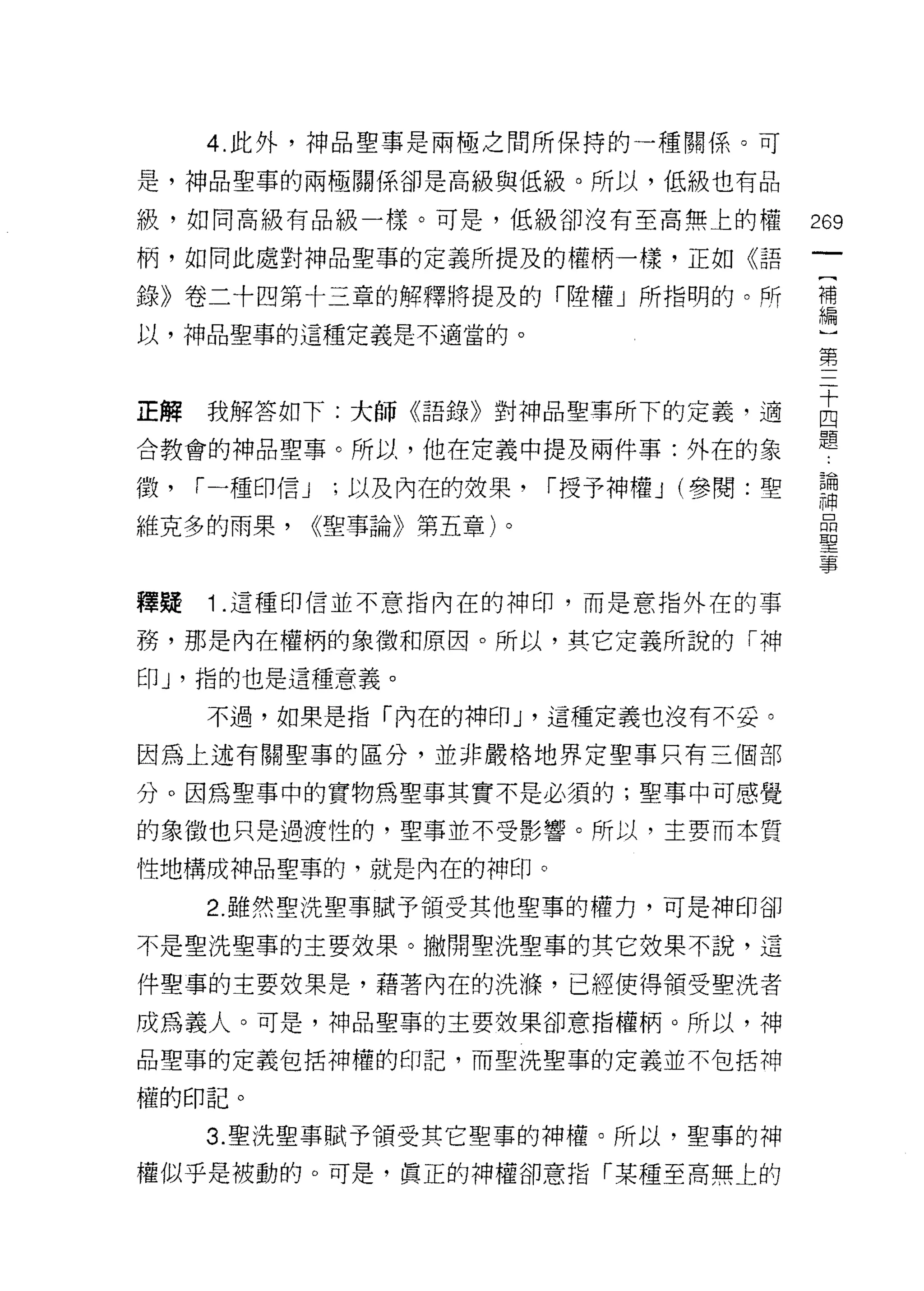 4. 此外，神品聖事是兩極之間所保持的一種關係。可

是，神品聖事的兩極關係卻是高級與低級。所以，低級也有品

級，如同高級有品級一樣。可是，低級卻沒有至高無上的權                  269
柄，如同此處對神品聖事的定義所提及的權柄一樣，正如《語

錄》卷二十四第十三章的解釋將提及的「睦權」所指明的。所                 需
以，神品聖事的這種定義是不適當的。
                                            第


正解我解答如下:大師《語錄》對神品聖事所下的定義，適                  古
合教會的神品聖事。所以，他在定義中提及兩件事:外在的象                 題
徵，   r 一種印信 J    ;以及內在的效果， r 授予神權 J (參閱:聖   諾
維克多的雨果，         <<聖事論》第五章)。
                                            聖
                                            事

釋疑   1 .這種印信並不意指內在的神印，而是意指外在的事
務，那是內在權柄的象徵和原因。所以，其它定義所說的「神
印 J '指的也是這種意義。

     不過，如果是指「內在的神印 J '這種定義也沒有不妥。

因為上述有關聖事的區分，並非嚴格地界定聖事只有三個部

分。因為聖事中的實物為聖事其實不是必須的;聖事中可感覺

的象徵也只是過渡性的，聖事並不受影響。所以，主要而本質

性地構成神品聖事的，就是內在的神印。

     2. 雖然聖洗聖事賦予領受其他聖事的權力，可是神印卻

不是聖洗聖事的主要效果。撇開聖洗聖事的其它效果不說，這

件聖事的主要按果是，藉著內在的洗嗨，已經使得領受聖洗者

成為義人。可是，神品聖事的主要放果卻意指權柄。所以，神
品聖事的定義包括神權的印記，而聖洗聖事的定義並不包括神

權的印記。

     3. 聖洗聖事賦予領受其它聖事的神權。所以，聖事的神
權似乎是被動的。可是，真正的神權卻意指「某種至高無上的
 