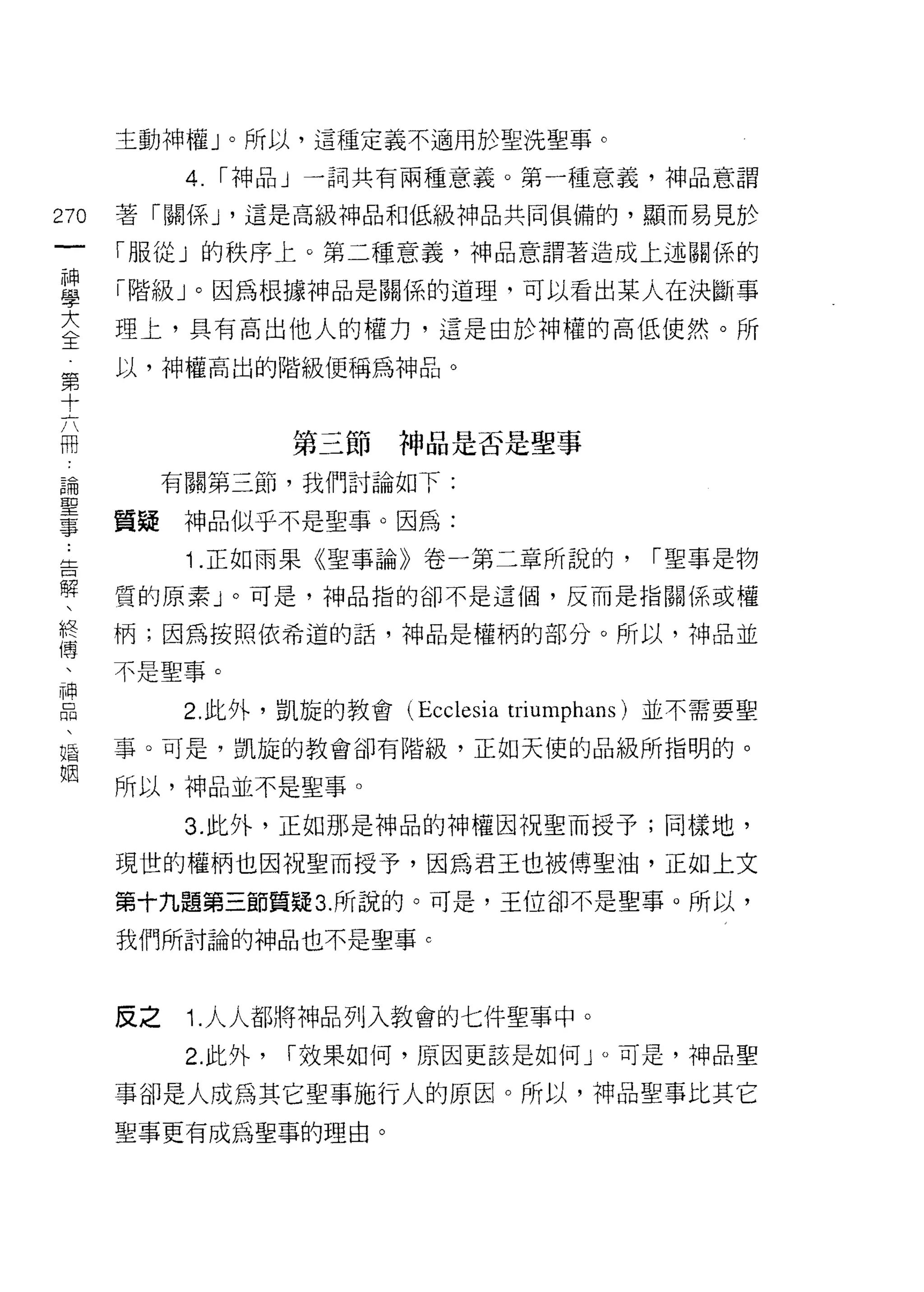 主動神權」。所以，這種定義不適用於聖洗聖事。

            4.   [""神品」一詞共有兩種意義。第一種意義，神品意謂

270   著「關係 J '這是高級神品和低級神品共同俱備的，顯而易見於
 一    「服從」的秩序上。第二種意義，神品意謂著造成上述關係的
 神
 學    「階級」。因為根據神品是關係的道理，可以看出某人在決斷事

 大    理上，具有高出他人的權力，這是由於神權的高低使然。所
 全    以，神權高出的階級便稱為神品。
 第
 十
 六                   第三節神品是否是聖事

 冊         有關第三節，我們討論如下:

 論    質疑神品似乎不是聖事。因為:
 聖          ;   .正如雨果《聖事論》卷一第二章所說的，        [""聖事是物
 事
 告    質的原素」。可是，神品指的卻不是這個，反而是指關係或權

 解    柄;因為按照依希道的話，神品是權柄的部分。所以，神品並

 、    不是聖事。
 終          2. 此外，凱旋的教會 (Ecclesia triumphans) 並不需要聖
 傳
 、    事。可是，凱旋的教會卻有階級，正如天使的品級所指明的。

 神    所以，神品並不是聖事。
 口          3. 此外，正如那是神品的神權因祝聖而授予;同樣地，
 悶    現世的權柄也因祝聖而授予，因為君王也被傳聖油，正如上文
 、
 婚    第十九題第三節質疑 3. 所說的。可是，王位卻不是聖事。所以，

 姻    我們所討論的神品也不是聖事 c




      反之    1. 人人都將神品列入教會的七件聖事中。
            2. 此外，   [""效果如何，原因更該是如何 J 0 可是，神品聖

      事卻是人成為其它聖事施行人的原因。所以，神品聖事比其它
      聖事更有成為聖事的理由。
 