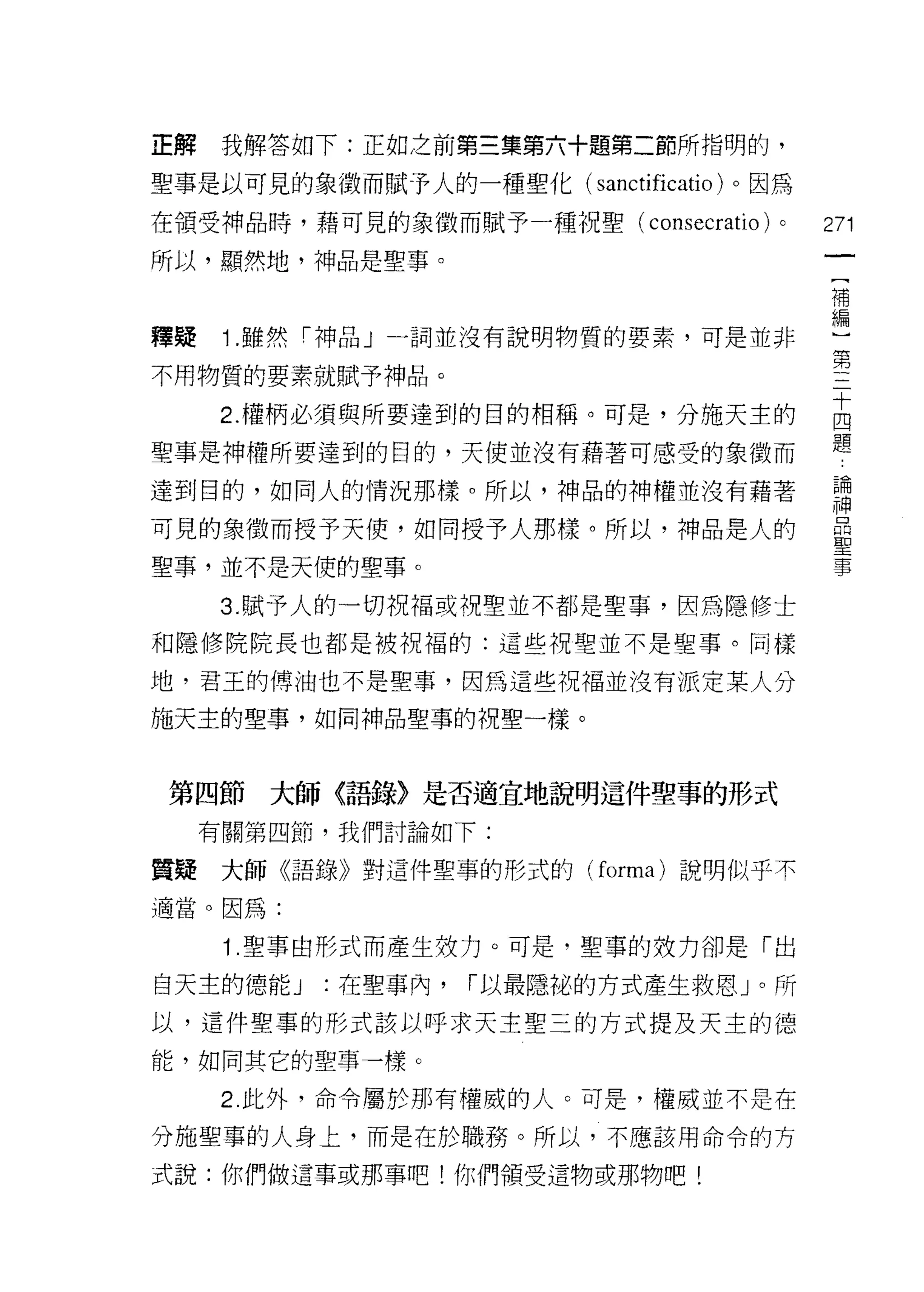 正解    我解答如下:正如之前第三集第六十題第二節所指明的，

聖事是以可見的象徵而賦予人的一種聖化( sanctificatio )。因為

在領受神品時，藉可見的象徵而賦予一種祝聖( consecratio)    0   271

所以，顯然地，神品是聖事。
                                          補


釋疑    1 .雖然「神品」一詞並沒有說明物質的要素，可是並非          編
                                          第
不用物質的要素就賦予神品。

     2 權柄必須與所要達到的目的相稱。可是，分施天主的            自
聖事是神權所要達到的目的，天使並沒有藉著可感受的象徵而               題
達到目的，如同人的情況那樣。所以，神品的神權並沒有藉著               ii
可見的象徵而授予天使，如同授予人那樣。所以，神品是人的                岳
聖事，並不是天便的聖事。                              事

     3 賦予人的一切祝福或視聖並不都是聖事，因為隱修士
和隱修院院長也都是被祝福的:這些祝聖並不是聖事。同樣

地，君王的傅油也不是聖事，因為這些祝福並沒有派定某人分

施天主的聖事，如同神品聖事的祝聖一樣。



 第四節大師〈語錄〉是否適宜地說明這件聖事的形式
     有關第四節，我們討論如下:

質疑大師《語錄》對這件聖事的形式的 (forma) 說明似乎不

適當。因為:

      1 .聖事由形式而產生效力。可是，聖車的妓力卻是「出
白天主的德能 J   :在聖事內，   í 以最隱祕的方式產生救恩 J 0 所

以，這件聖事的形式該以呼求天主聖三的方式提及天主的德

能，如同其它的聖事一樣。

      2. 此外，命令屬於那有權威的人。可是，權威並不是在

分施聖事的人身上，而是在於職務。所以，不應該用命令的方

式說:你們做這事或那事吧!你們領受這物或那物吧!
 