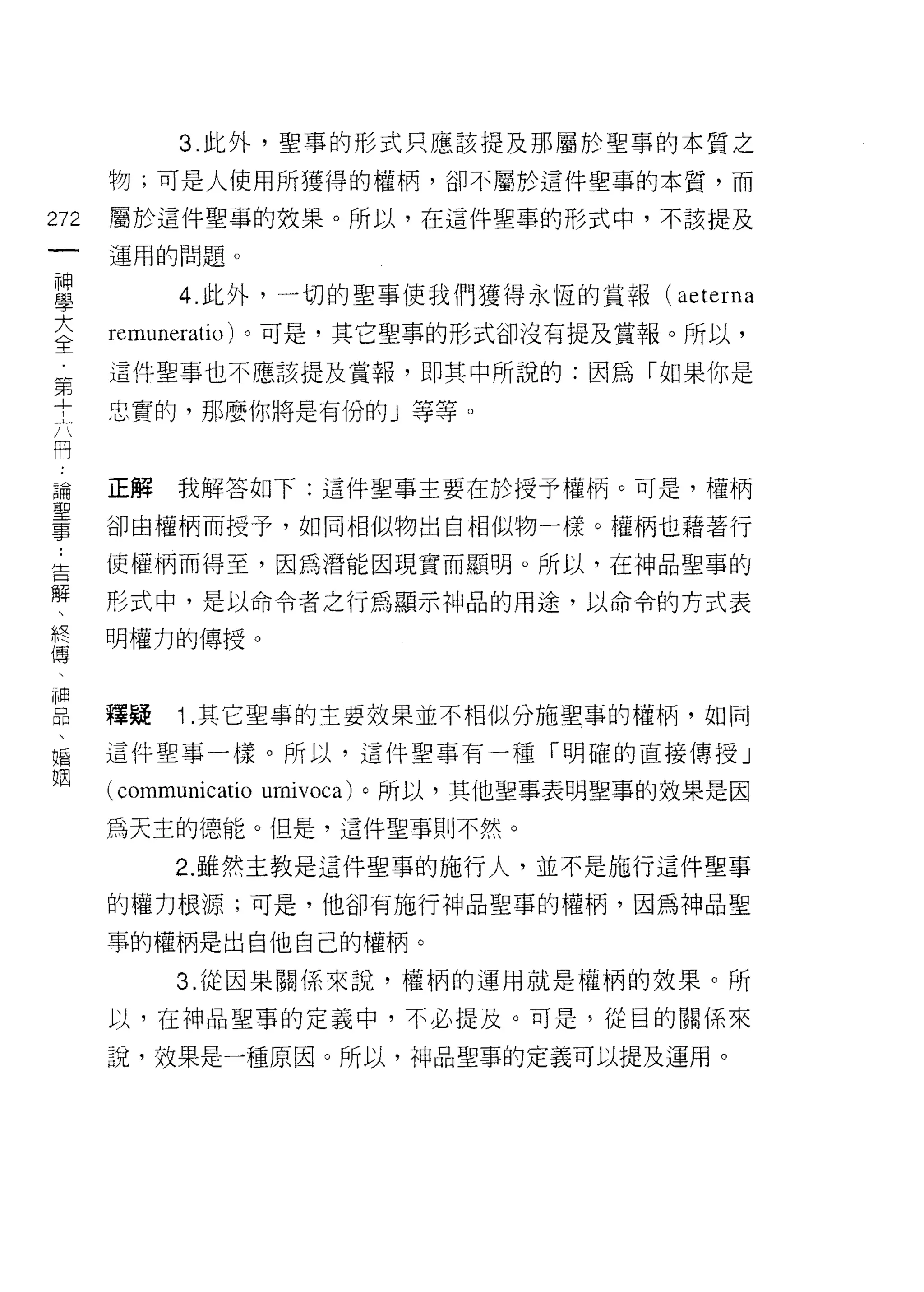 3. 此外，聖事的形式只應該提及那屬於聖事的本質之

      物;可是人使用所獲得的權柄，卻不屬於這件聖事的本質，而

272   屬於這件聖事的效果。所以，在這件聖事的形式中，不該提及
 一    運用的問題。
 神
 學          4. 此外，一切的聖事使我們獲得永恆的賞報(          aeterna
 大    remuneratio) 。可是，其它聖事的形式卻沒有提及賞報。所以，
 全    這件聖事也不應該提及賞報，即其中所說的:因為「如果你是
 第
      忠實的，那麼你將是有份的」等等。
 +
 六
 用    正解    我解答如下:這件聖事主要在於授予權柄。可是，權柄
 論    卻由權柄而授予，如同相似物出自相似物一樣。權柄也藉著行
 聖    i吏權柄而得至，因為潛能因現實而顯明。所以，在神品聖事的
 事
 ﹒    形式中，是以命令者之行為顯示神品的用途，以命令的方式表

 告    明權力的傳授。
 解
 、    釋疑    1 .其它聖事的主要效果並不相似分施聖事的權柄，如同
 終
 傳    這件聖事一樣。所以，這件聖事有一種「明確的直接傳授」

 、    (communicatio   umivoca) 。所以，其他聖事表明聖事的效果是因
 神    為天主的德能。但是，這件聖事則不然。
 品          2. 雖然主教是這件聖事的施行人，並不是施行這件聖事
 、
 婚    的權力根源;可是，他卻有施行神品聖事的權柄，因為神品聖

 姻    事的權柄是出自他自己的權柄。

            3. 從因果關係來說，權柄的運用就是權柄的效果。所

      以，在神品聖事的定義中，不必提及。可是，從目的關係來

      說，效果是一種原囡。所以，神品聖事的定義可以提及運用。
 