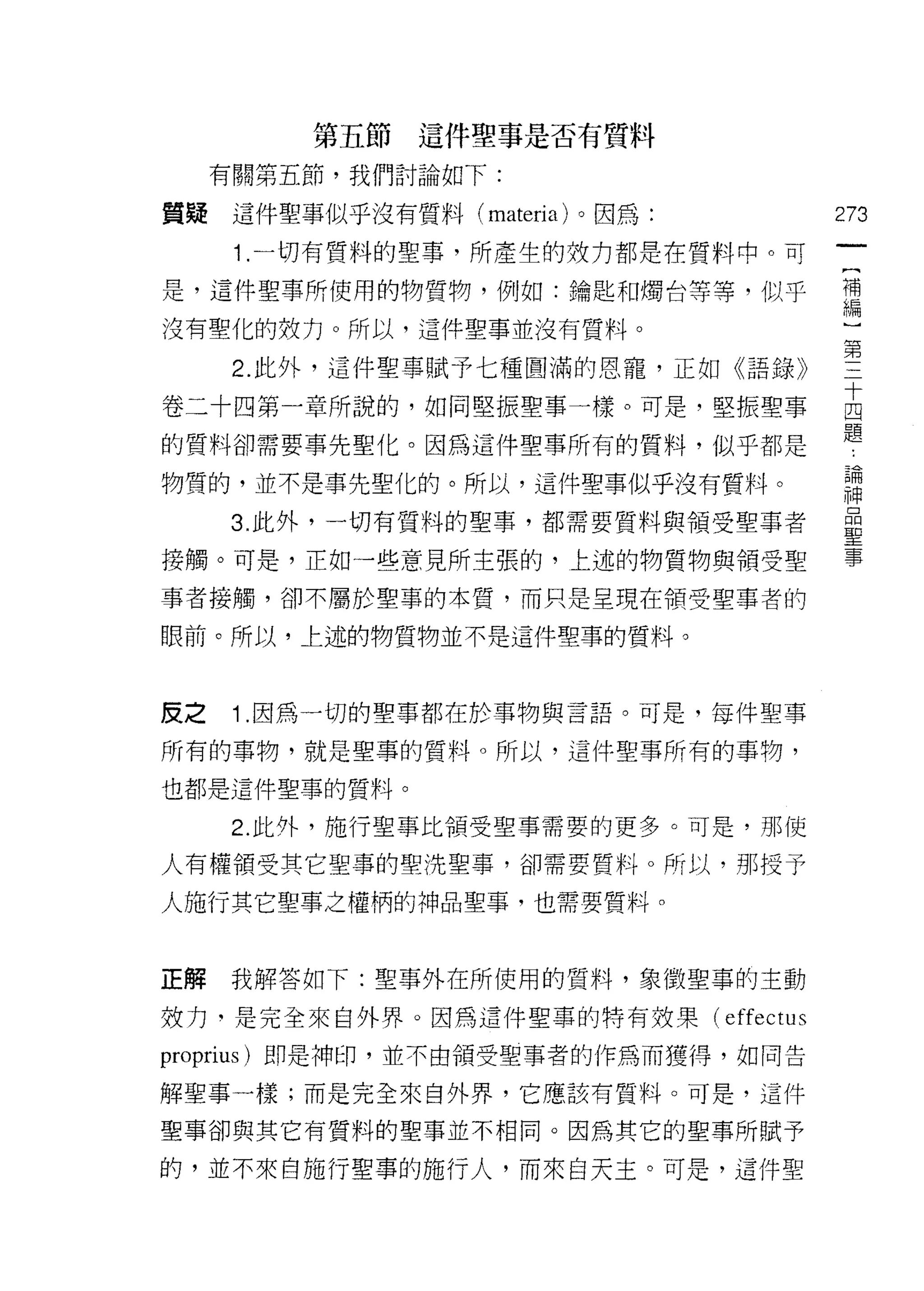 第五節這件聖事是否有質料

     有關第五節，我們討論如下:

質疑這件聖事似乎沒有質料 (materia) 。因為:              273

      1.一切有質料的聖事，所產生的妓力都是在質料中。可
是，這件聖事所使用的物質物，例如:鑰匙串日燭台等等，似乎             理

沒有聖化的效力。所以，這件聖事並沒有質料。

      2. 此外，這件聖事賦予七種圓滿的恩寵，正如《語錄》         第
卷二十四第一章所說的，如同堅振聖事一樣。可是，堅振聖事              古
的質料卻需要事先聖化。因為這件聖事所有的質料，似乎都是              題
物質的，並不是事先聖化的。所以，這件聖事似乎沒有質料。              請
     3 此外，一切有質料的聖事，都需要質料與領受聖事者           臺
接觸。可是，正如一些意見所主張的，上述的物質物與領受聖              事
事者接觸，卻不屬於聖車的本質，而只是呈現在領受聖事者的

眼前。所以，上述的物質物並不是這件聖事的質料。



反之    1 .因為一切的聖事都在於事物與言語。可是，每件聖事
所有的事物，就是聖事的質料。所以，這件聖事所有的事物，

也都是這件聖事的質料。

      2. 此外，施行聖事比領受聖事需要的更多。可是，那使

人有權領受其它聖事的聖洗聖事，卻需要質料。所以，那授予

人施行其它聖事之權柄的神品聖事，也需要質料。


正解    我解答如下:聖事外在所使用的質料，象徵聖事的主動

妓力，是完全來自外界。因為這件聖車的特有放果(       effectus
proprius) 即是神印，並不由領受聖事者的作為而獲得，如同告

解聖事一樣;而是完全來自外界，它應該有質料。可是，這件

聖事卻與其它有質料的聖事並不相同。因為其它的聖事所賦予

的，並不來自施行聖事的施行人，而來自天主。可是，這件聖
 