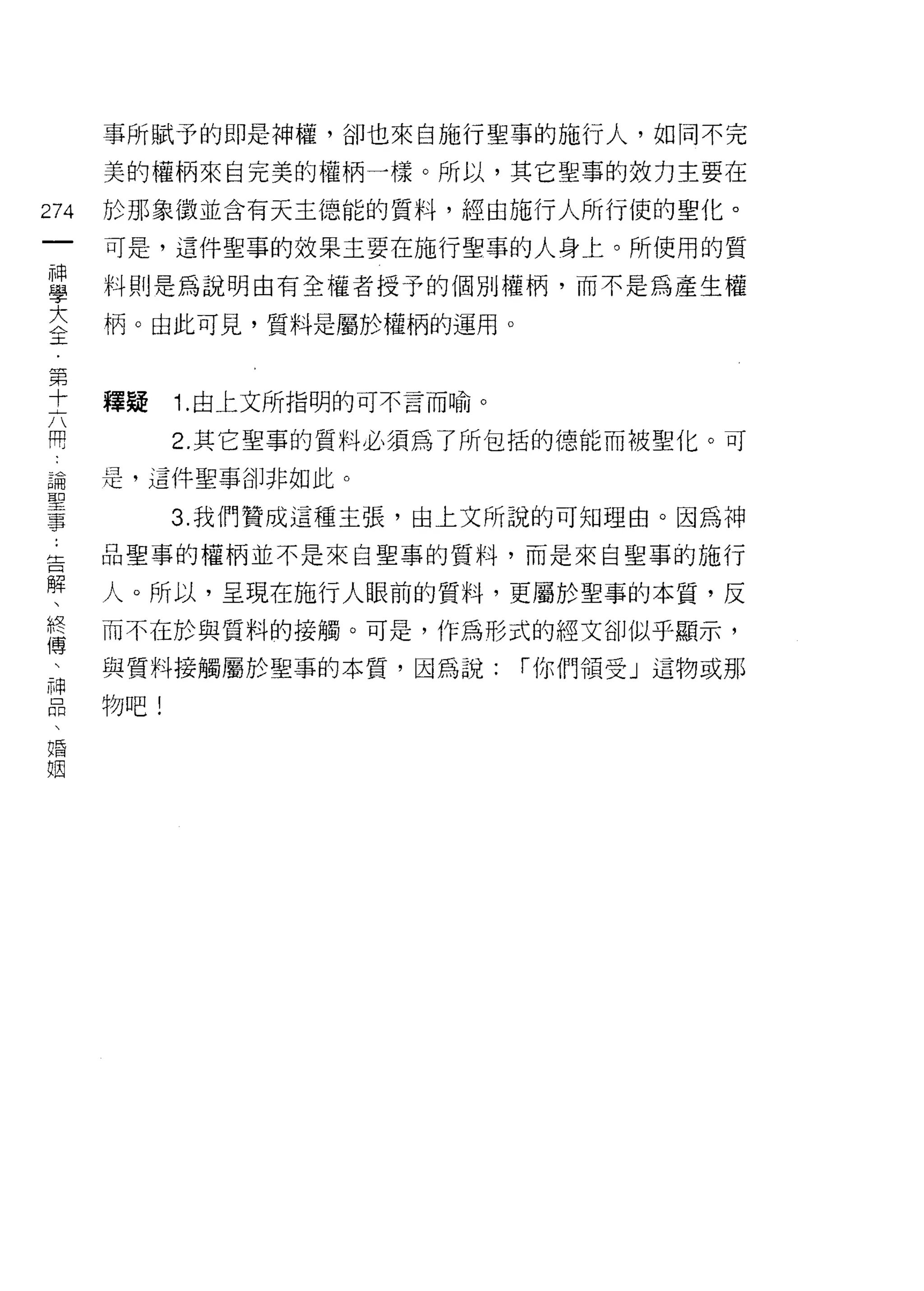 事所賦予的即是神權，卻也來自施行聖事的施行人，如同不完

    美的權柄來自完美的權柄一樣。所以，其它聖事的效力主要在
加   於耳I~ 象徵並含有天主德能的質料，經由施行人所行使的聖化。
一
    可是，這件聖事的效果主要在施行聖事的人身上。所使用的質
神
學   料則是為說明由有全權者授予的個別權柄，而不是為產生權

大   柄。由此可見，質料是屬於權柄的運用。

全
第   釋揖    1. 由上文所指明的可不言而喻。
十         2. 其它聖事的質料必須為了所包括的德能而被聖化。可
六
開   是，這件聖事卻非如此。

論         3. 我們贊成這種主張，由上文所說的可知理由。因為中申

聖   品聖事的權柄並不是來自聖事的質料，而是來自聖事的施行
事   人。所以，呈現在施行人眼前的質料，更屬於聖事的本質，反
:   而不在於與質料的接觸。可是，作為形式的經文卻似乎顯示，
告   與質料接觸屬於聖事的本質，因為說:        í 你們領受」這物或那
解
、   物吧!

終
傅
、
神
品
、
婚
姻
 