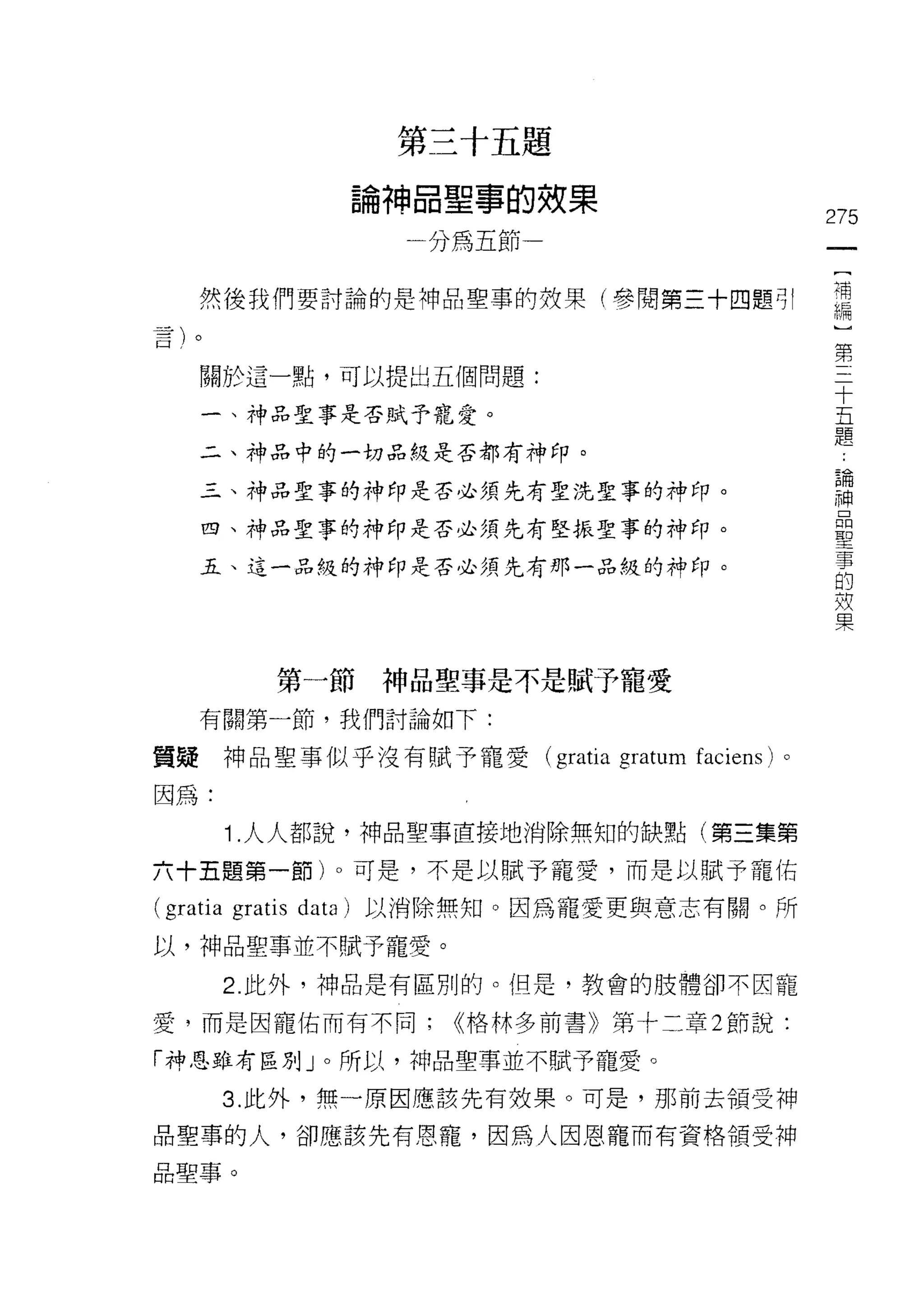 第三十五題

                      論神品聖事的效果
                                                             275
                        一分為五節                                 一
                                                              [
    然後我們要討論的是神品聖事的妓果(參閱第三十四題可!                                補
                                                              編
    關於這一點，可以提出五個問題:
                                                              ]
                                                              第
    一、神品聖事是否賦予寵愛。
                                                              三
    二、神品中的一切品使是否都有神印。                                         十
    三、神品聖事的神印是否必須先有聖洗聖事的神印。                                   五
    四、神品聖事的神印是否必須先有堅振聖事的神印。
                                                              題
                                                              論
    五、這一品糙的神印是否必須先有那一品級的神印。
                                                              神
                                                              品
                                                              聖
            第一節神品聖事是不是賦予寵愛
                                                              事
                                                              的
    有關第一節，我們討論如下:
                                                              效
質疑神品聖事似乎沒有賦予寵愛(                 gratia gratum   faciens) 。    果
因為:

       1 .人人都說，神品聖事直接地消除無知的缺點(第三集第
六十五題第一節)。可是，不是以賦予寵愛，而是以賦予寵佑

(gratia gratis data   )以消除無知。因為寵愛更與意志有關。所

以，神品聖事並不賦予寵愛。
       2. 此外，神品是有區別的。但是，教會的肢體卻不因寵

愛，而是因寵佑而有不同;              <<格林多前書》第十二章 2 節說:

「神恩雖有區別」。所以，神品聖事並不賦予寵愛。

       3. 此外，無一原因應該先有效果。可是，那前去領受神

品聖事的人，卻應該先有恩寵，因為人因恩寵而有資格領受神

品聖事。
 