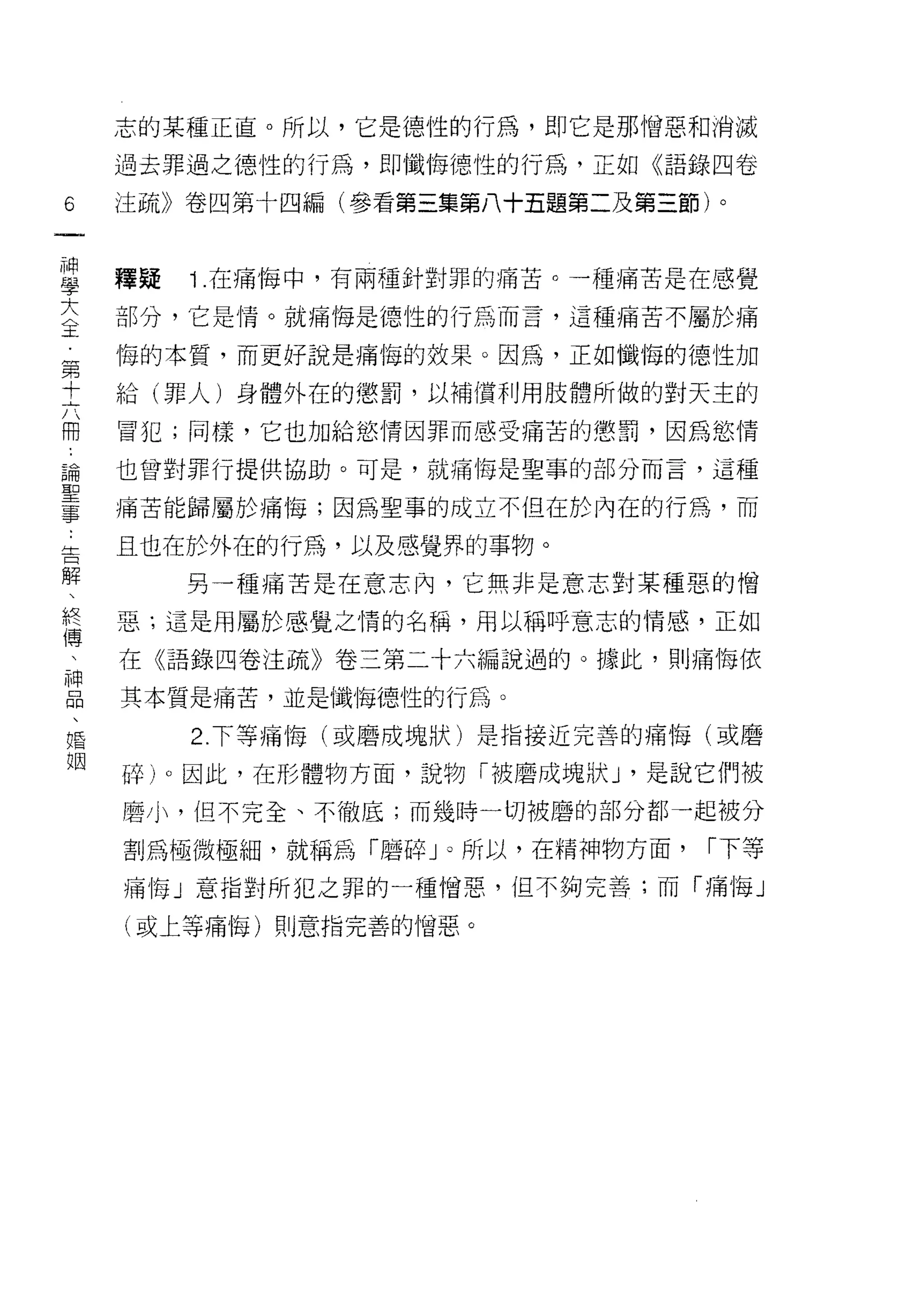 志的某種正直。所以，它是德性的行為，即它是那憎惡和消滅
    過去罪過之德性的行為，即懺悔悟性的行為，正如《語錄四卷

6   注疏》卷四第十四編(參看第三集第八十五題第二及第三節)。
一
神
學   釋疑   1 在痛悔中，有兩種針對罪的痛苦。一種痛苦是在感覺

大   部分，它是情。就痛悔是 1惡性的行為而言，這種痛苦不屬於痛

主   悔的本質，而更好說是痛悔的效果。因為，正如懺悔的德性加
第   給(罪人)身體外在的懲罰，以補償利用肢體所做的對天主的
十   冒犯;同樣，它也加給慾情因罪而感受痛苦的懲罰，因為慾情
六
冊   也曾對罪行提供協助。可是，就痛悔是聖事的部分而言，這種

論   痛苦能歸屬於痛悔;因為聖事的成立不但在於內在的行為，而

聖   且也在於外在的行為，以及感覺界的事物。
事        另一種痛苦是在意志內，它無非是意志對某種惡的憎
告   惡:這是用屬於感覺之惰的名稱，用以稱呼意志的情感，正如
解
、   在《語錄四卷注疏》卷三第二十六編說過的。據此，貝 IJ 痛悔依

終   其本質是痛苦，並是懺悔德性的行為。
傳        2. 下等痛悔(或磨成塊狀)是指接近完善的痛 1每(或磨
、   碎)。因此，在形體物方面，說物「被磨成塊狀 J '是說它們被
神   磨小，但不完全、不徹底;而幾時一切被磨的部分都一起被分
品
、   割為極微極細，就稱為「磨碎」。所以，在精神物方面，     r 下等

婚   痛悔」意指對所犯之罪的一種憎惡，但不夠完善;而「痛悔」

姻   (或上等痛悔)貝 IJ 意指完善的憎惡。
 