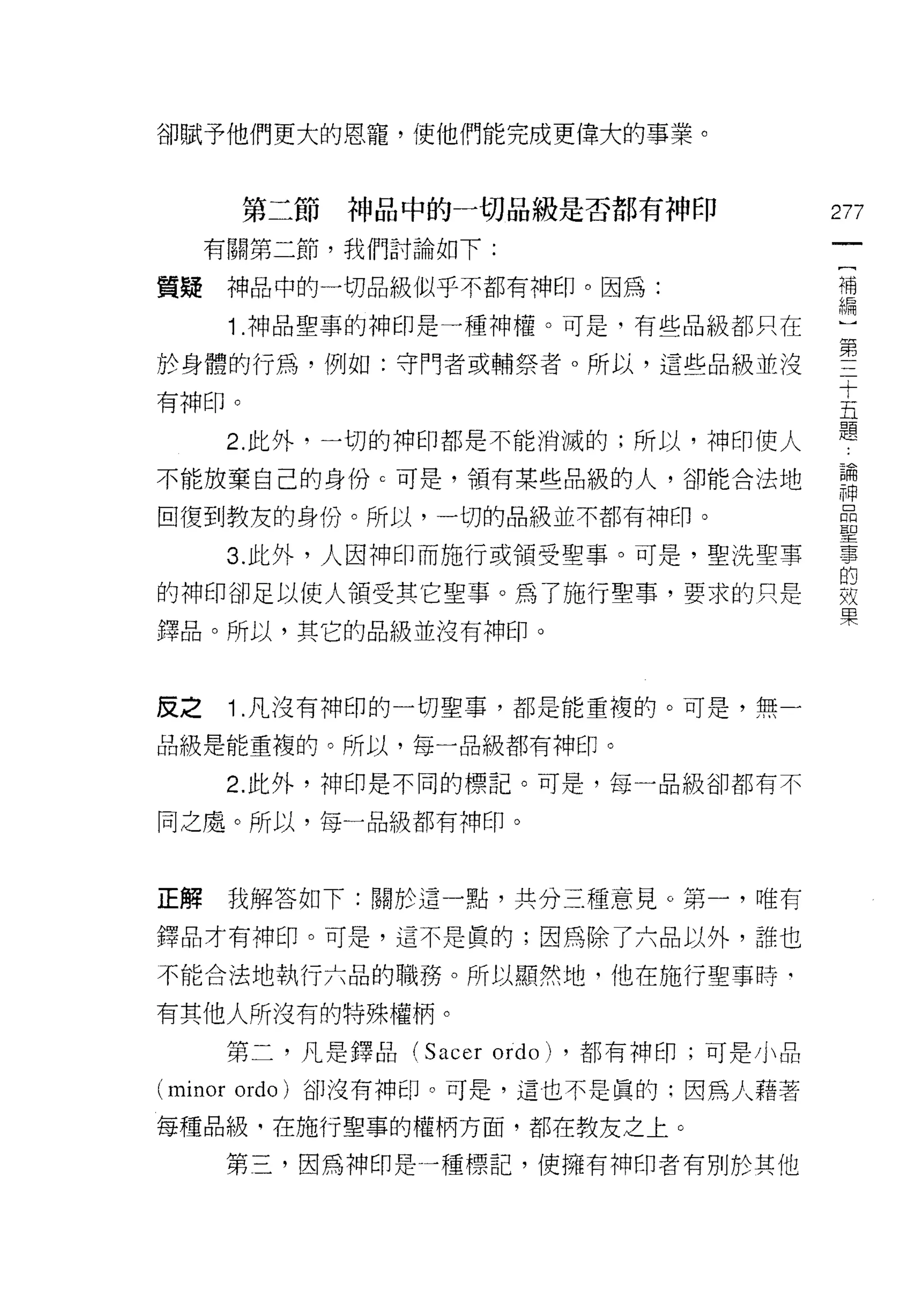 卻賦予他們更大的恩寵，使他們能完成更偉大的事業。



       第二節   神品中的一切品級是否都有神印                 277
     有關第二節，我們討論如下:
                                             一
                                             [
質疑    神品中的一切品級似乎不都有神印。因為:
                                             補
      1 .神品聖事的神印是一種神權。可是，有些品級都只在             編
於身體的行為，例如:守門者或輔祭者。所以，這些品級並沒                  )
有神印。
                                             第
                                             三
      2. 此外，一切的神印都是不能消滅的;所以，神印使人
                                             十
不能放棄自己的身份 c 可是，領有某些品級的人，卻能合法地                五
回復到教友的身份。所以，一切的品級並不都有神印。                     題
      3. 此外，人因神印而施行或領受聖事。可是，聖洗聖事
                                             論
                                             神
的神印卻足以使人領受其它聖事。為了施行聖事，要求的只是                  品
鐸品。所以，其它的品級並沒有神印。                            聖
                                             事
反之    1 .凡沒有神印的一切聖事，都是能重複的。可是，無一
                                             的
                                             效
品級是能重複的。所以，每一品級都有神印。
                                             果
      2. 此外，神印是不同的標記。可是，每一品級卻都有不

同之處。所以，每一品級都有神印。



正解    我解答如下:關於這一點，共分三種意見。第一，唯有

鐸品才有神印。可是，這不是真的;因為除了六品以外，誰也

不能合法地執行六品的職務。所以顯然地，他在施行聖事時‘

有其他人所沒有的特殊權柄。

      第二，凡是鐸品(   Sacer ordo)   ，都有神印;可是小品

(minor ordo )卻沒有神印。可是，這也不是真的:因為人藉著
每種品級，在施行聖事的權柄方面，都在教友之上。

      第三，因為神印是一種標記，使擁有神印者有別於其他
 