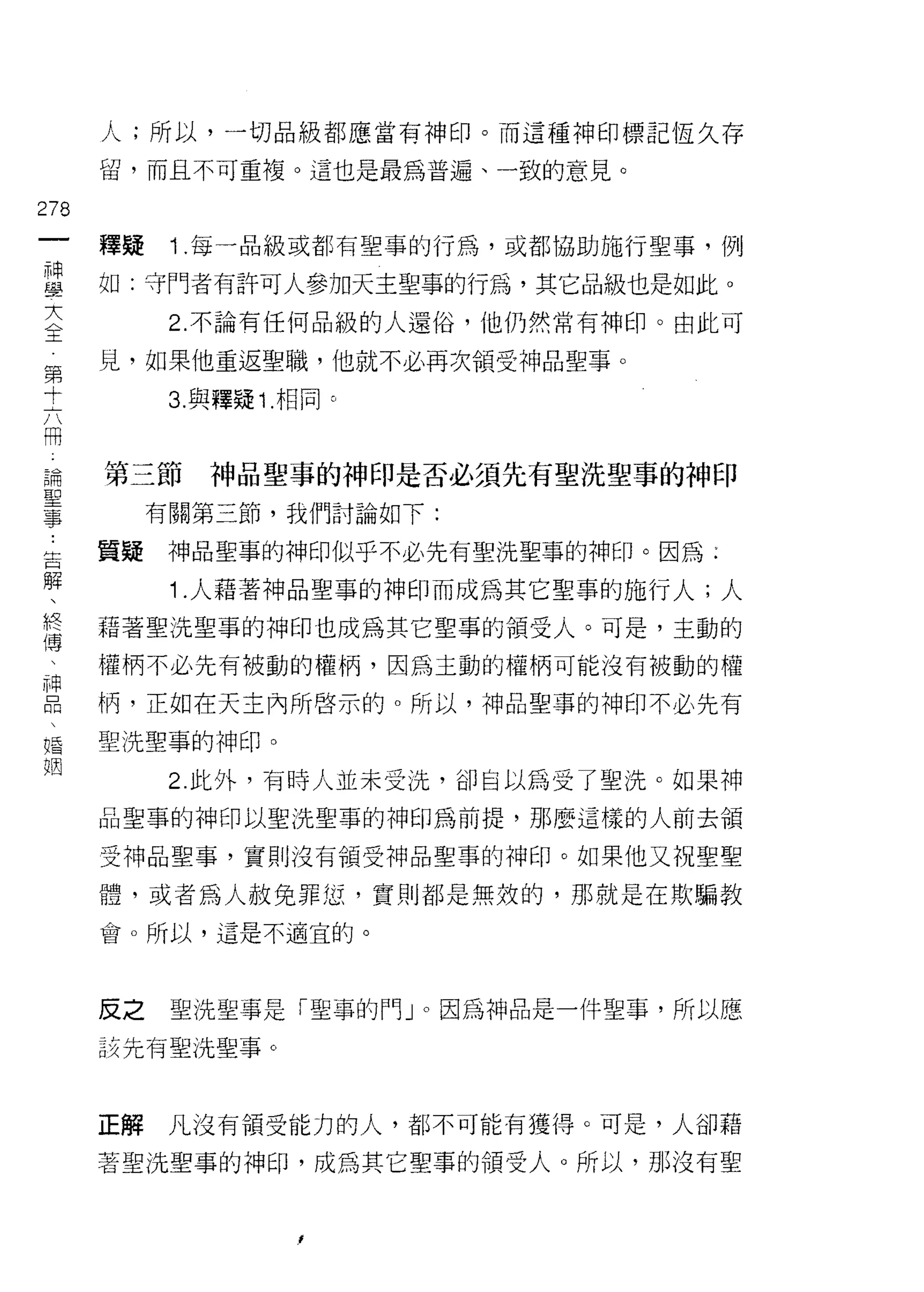 人;所以，一切品級都應當有神印。而這種神印標記恆久存

      留，而且不可重複。這也是最為普遍、一致的意見。

278
      釋疑    1 .每一品級或都有聖事的行為，或都協助施行聖事，例
單     如:守門者有許可人參加天主聖事的行為，其它品級也是如此。
大           2. 不論有任何品級的人還俗，他仍然常有神印。由此可
王

第     見，如果他重返聖職，他就不必再次領受神品聖事。
寸           3. 與釋疑 1 .相同 c

冊
 論
 聖    第三節      神品聖事的神印是否必須先有聖洗聖事的神印
 事
           有關第三節，我們討論如下:

告     質疑神品聖事的神印似乎不必先有聖洗聖事的神印。因為;
解
            1 .人藉著神品聖事的神印而成為其它聖事的施行人;人
終     藉著聖洗聖事的神印也成為其它聖事的領受人。可是，主動的
傳
 中    權柄不必先有被動的權柄，因為主動的權柄可能沒有被動的權

      柄，正如在天主內所啟示的。所以，神品聖事的神印不必先有

婚     聖洗聖事的神印。
姻
            2. 此外，有時人並未受洗，卻自以為受了聖洗。如果神

      品聖事的神印以聖洗聖事的神印為前提，那麼這樣的人前去領

      受神品聖事，實則沒有領受神品聖事的神印。如果他又祝聖聖

      體，或者為人赦免罪仗，寶貝 IJ 都是無效的，那就是在欺騙教
      會。所以，這是不適宜的。




      反之    聖洗聖事是「聖事的門 J 0 因為神品是一件聖事，所以應

      該先有聖洗聖事。



      正解    凡沒有領受能力的人，都不可能有獲得。可是，人卻藉

      著聖洗聖事的神印，成為其它聖車的領受人。所以，那沒有聖
 
