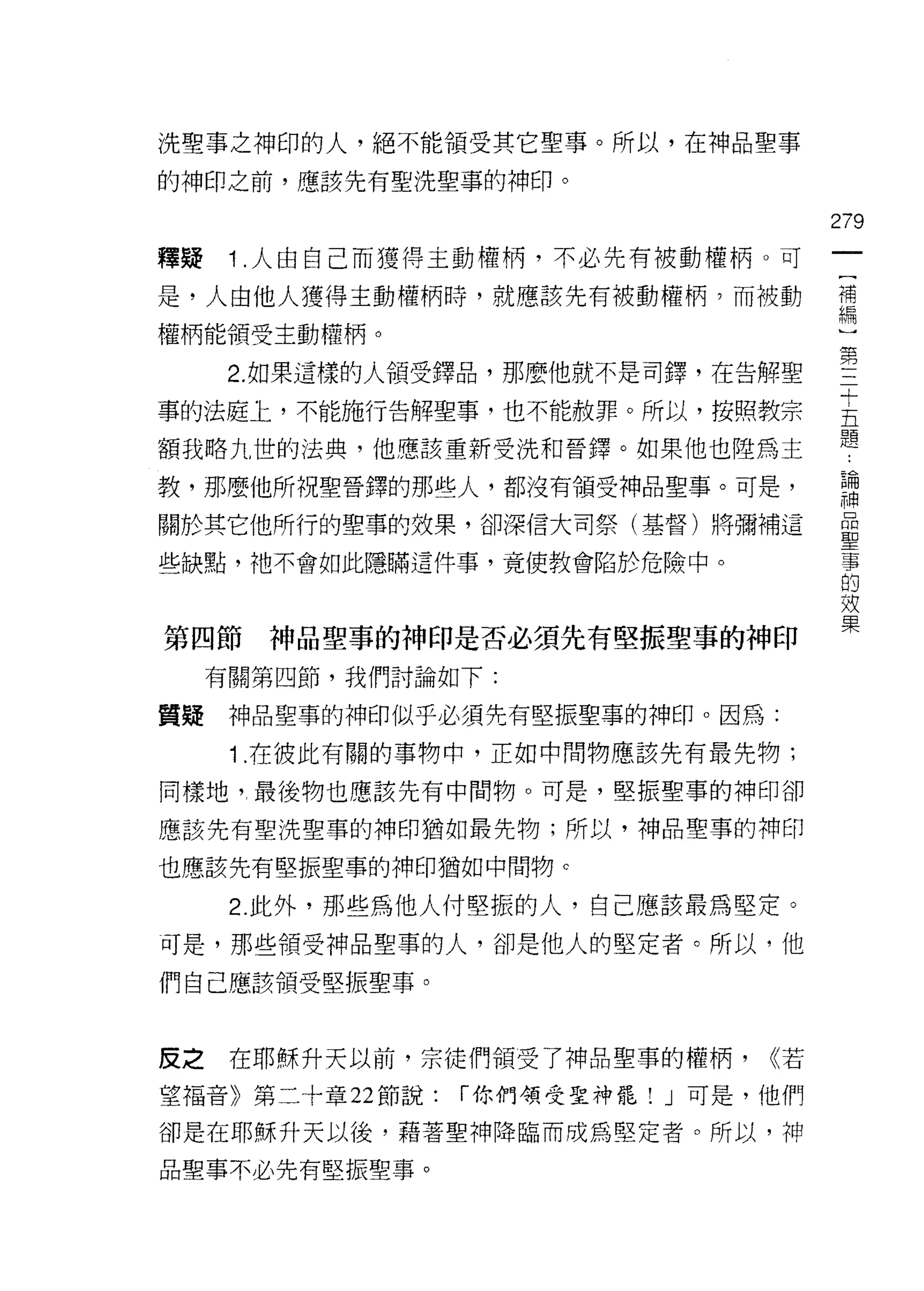 洗聖事之神印的人，絕不能領受其它聖事。所以，在神品聖事

的神印之前，應該先有聖洗聖事的神印。

                                        279
釋疑    1 .人由自己而獲得主動權柄，不必先有被動權柄。可
是，人由他人獲得主動權柄時，就應該先有被動權柄?而被動             需
權柄能領受主動權柄。

      2. 如果這樣的人領受鐸品，那麼他就不是司鐸，在告解聖       第
事的法庭上，不能施行告解聖事，也不能赦罪。所以，按照教宗            主
額我略九世的法典，他應該重新受洗和晉鐸。如果他也陸為主             題
教，那麼他所祝聖晉鐸的那些人，都沒有領受神品聖事。可是，            已開
                                        平申

關於其它他所行的聖辜的效果，卻深信大司祭(基督)將彌補這            量

些缺點，祂不會如此隱瞞這件事，竟使教會陷於危險中。               事
                                        的
                                        效
                                        果
第四節    神品聖事的神印是否必須先有堅振聖事的神印
     有關第四節，我們討論如下:

質疑    神品聖事的神印似乎必須先有堅振聖事的神印。因為:

      1 .在彼此有關的事物中，正如中間物應該先有最先物;
同樣地"最後物也應該先有中間物。可是，堅振聖事的神印卻

應該先有聖洗聖車的神印猶如最先物;所以，神品聖事的神印

也應該先有堅振聖事的神印猶如中間物 c

      2. 此外，那些為他人付堅振的人，自己應該最為堅定。
可是，那些領受神品聖事的人，卻是他人的堅定者。所以，他

們自己應該領受堅振聖事。



皮之    在耶穌升天以前，宗徒們領受了神品聖事的權柄，      ((若

望福音》第二十章 22 節說:   í 你們領受聖神罷! J 可是，他們

卻是在耶穌升天以後，藉著聖神降臨而成為堅定者。所以，神

品聖事不必先有堅振聖事。
 