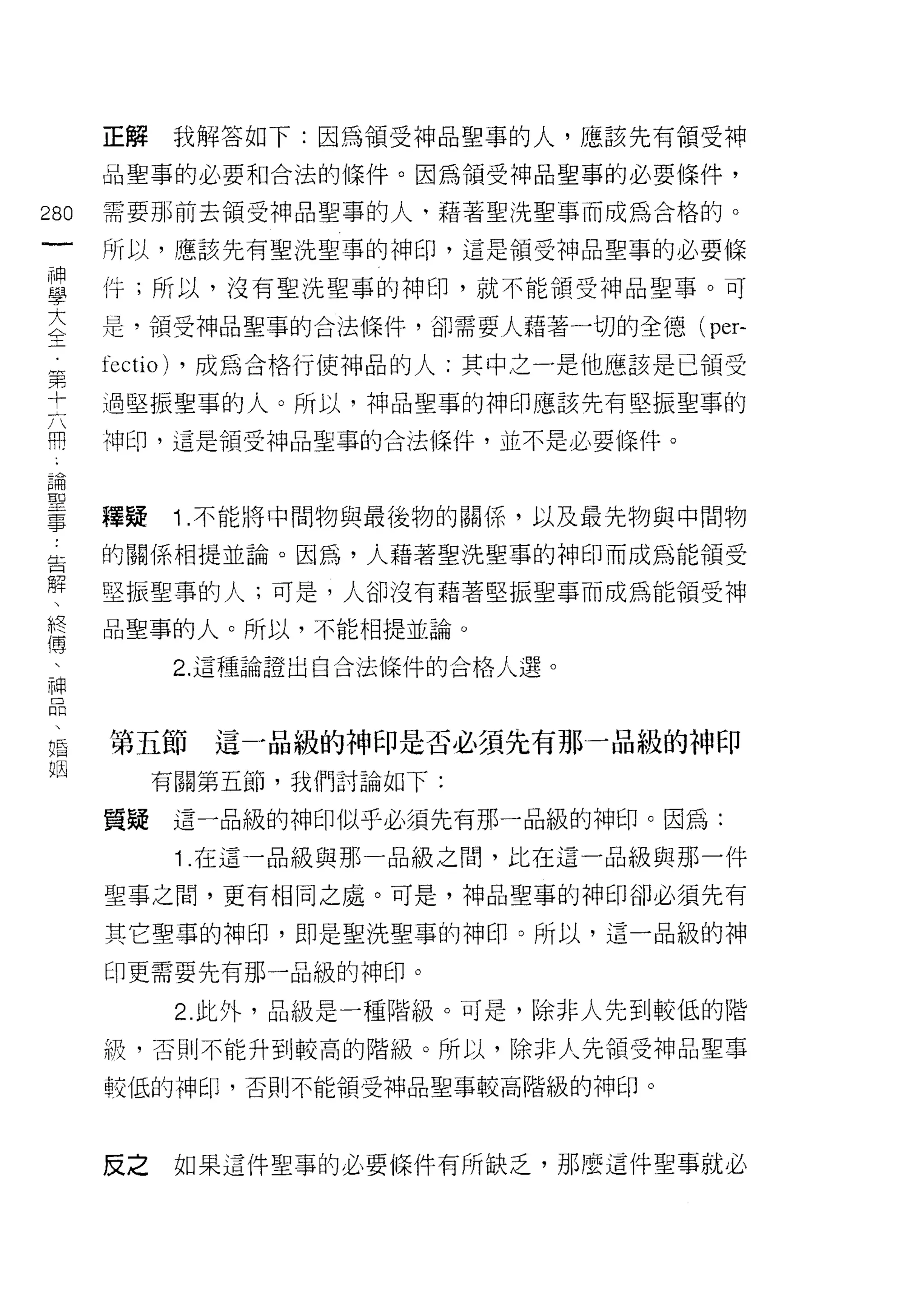 正解        我解答如下:因為領受神品聖事的人，應該先有領受神

      晶聖事的必要和合法的條件。因為領受神品聖事的必要條件，

280   需要那前去領受神品聖事的人，藉著聖 j先聖事而成為合格的。
 一    所以，應該先有聖洗聖事的神印，這是領受神品聖事的必要條
 一
 神    件;所以，沒有聖洗聖事的神印，就不能領受神品聖事。可

 學    是，領受神品聖事的合法條件，卻需要人藉著一切的全德(        per-
 大    fectio)   ，成為合格行使中申品的人:其中之一是他應該是已領受
 全    過堅振聖事的人。所以，神品聖事的神印應該先有堅振聖事的
 第    神印，這是領受神品聖事的合法條件，並不是必要條件。
 十
 六
 開    釋疑        Î. 不能將中間物與最後物的關係，以及最先物與中間物

 論    的關係相提並論。因為，人藉著聖洗聖事的神印而成為能領受
 聖    堅振聖事的人;可是，人卻沒有藉著堅振聖事而成為能領受神
 事    品聖事的人。所以，不能相提並論。
 告
 解              2. 這種論證出自合法條件的合格人選。

 、
 終    第五節         這一品級的神印是否必須先有那一品級的神印
 傅         有關第五節，我們討論如下:
 、    質疑        這一品級的神印似乎必須先有那一品級的神印。因為:
 神
 品              1 .在這一品級與那一品級之間，比在這一品級與那一件

 、    聖事之間，更有相同之處。可是，神品聖事的神印卻必須先有

 婚    其它聖事的神印，即是聖洗聖事的神印。所以，這一品級的神
 姻    印更需要先有那一品級的神印。

                2. 此外，品級是一種階級。可是，除非人先到較低的階
      級，否則不能升到較高的階級。所以，除非人先領受神品聖事

      較低的神印，否則不能領受神品聖事較高階級的神印。



      反之        如果這件聖事的必要條件有所缺乏，那麼這件聖事就必
 