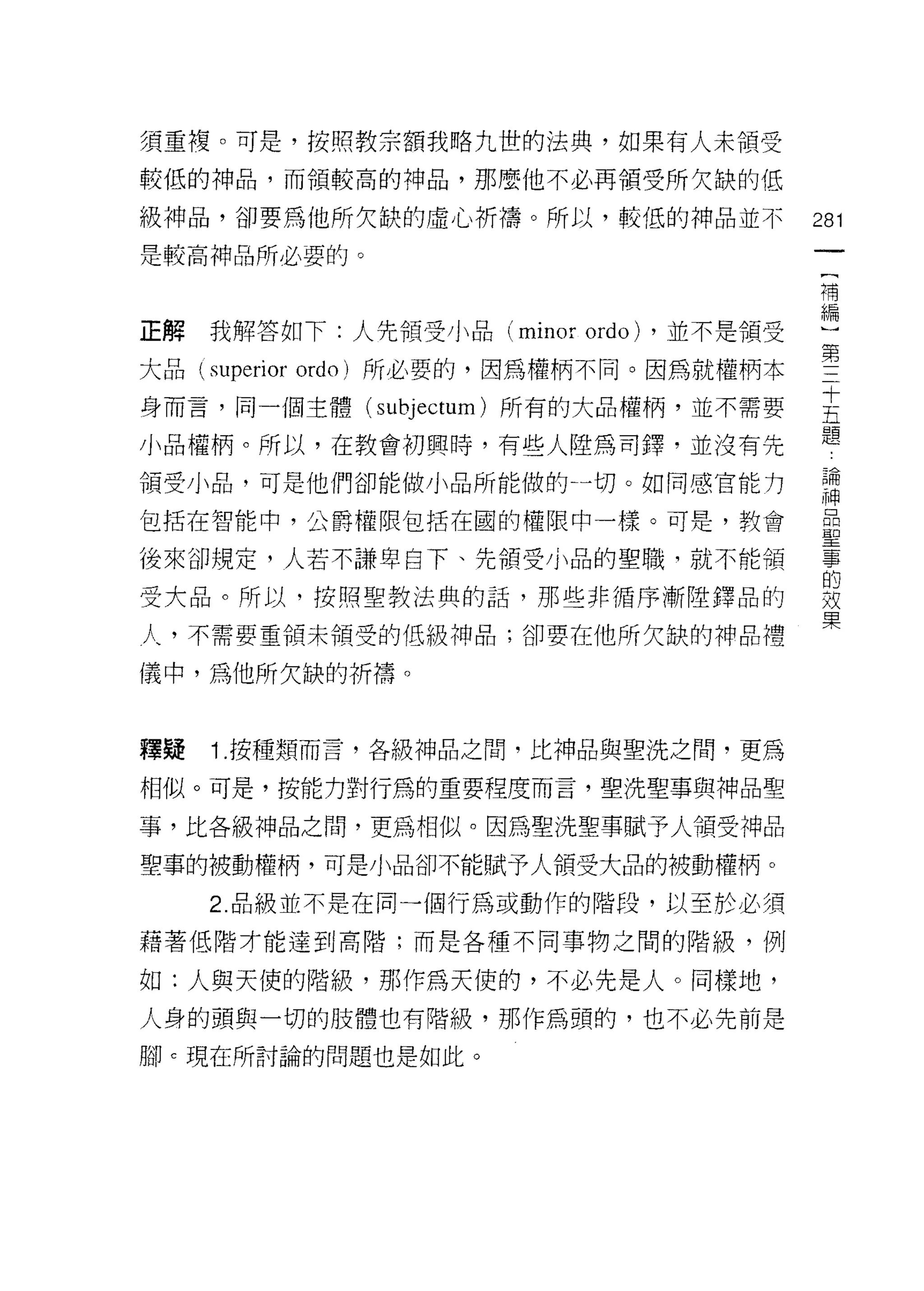須重複。可是，按照教宗額我略九世的法典，如果有人未領受

較低的神品，而領較高的神品，那麼他不必再領受所欠缺的低

級神品，卻要為他所欠缺的虛心祈禱。所以，較低的神品並不               281
是較高神品所必要的。
                                           一
                                           {
                                           補
正解   我解答如下:人先領受小品 (minor   ordo) ，並不是領受    編
大品 (superior ordo) 所必要的，因為權柄不同。因為就權柄本      )
身而言，同一個主體 (subjectum) 所有的大品權柄，並不需要
                                           第
                                           三
小品權柄。所以，在教會初興時，有些人陸為司鐸，並沒有先
                                           十
頡受小品，可是他們卻能做小品所能做的一切。如同感官能力                五
包括在智能中，公爵權限包括在國的權限中一樣。可是，教會                題
後來卻規定，人若不謙卑自下、先領受小品的聖職，就不能領
                                           論
                                           神
受大品。所以，按照聖教法典的話，那些非循序漸陸鐸品的
                                           品
人，不需要重領未領受的低級神品;卻要在他所欠缺的神品禮                聖
儀中，為他所欠缺的折禱。                               事
                                           的
                                           效
釋疑   1. 按種類而言，各級神品之間，比神品與聖洗之間，更為
                                           果
相似。可是，按能力對行為的重要程度而言，聖洗聖事與神品聖

事，比各級神品之間，更為相似。因為聖洗聖事賦予人領受神品

聖事的被動權柄，可是小品卻不能賦予人領受大品的被動權柄。

     2. 品級並不是在同一個行為或動作的階段，以至於必須

藉著低階才能達到高階;而是各種不同事物之間的階級，例

如:人與天使的階級，那作為天使的，不必先是人。同樣地，
人身的頭與一切的肢體也有階級，那作為頭的，也不必先前是
腳 c 現在所討論的問題也是如此。
 