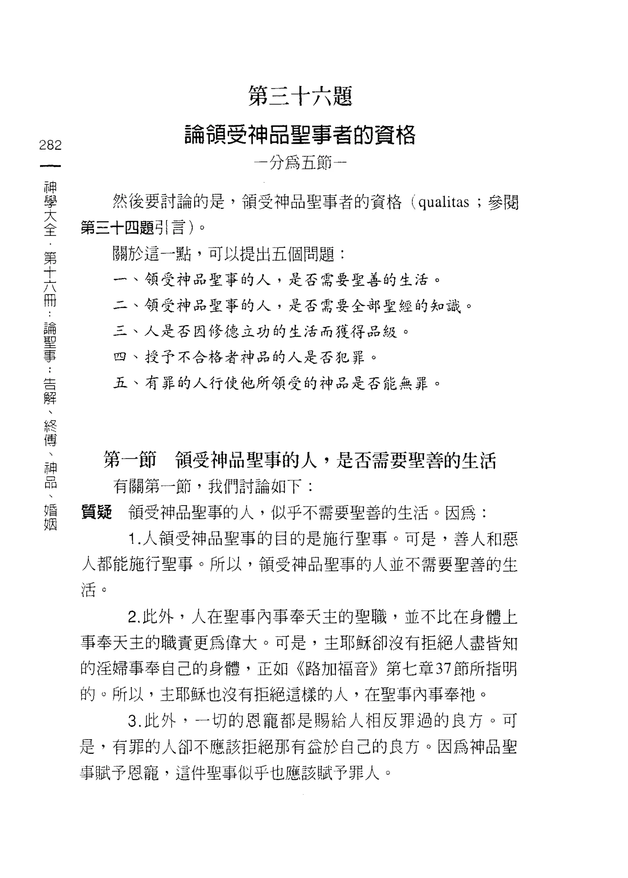 第   三   十   六   題
                                   神   口   聖   事   者
                       。   領   一   一   間   前   葫   一   的   資   格
                       間
282                            雙       加


重                 然後要討論的是，領到申品聖事者的資格 (qua仙;參閱
主            第三十四題引言)。
 第                關於這一點，可以提出五個問題:
 十
 六                一、領受神品聖事的人，是否需要聖善的生活。
 冊
                  二、領受神品聖事的人，是否需要全部聖經的知識。
 論
 聖                三、人是否因修德立功的生活而獲得品絞。
 事
                  四、授予不合格者神品的人是否犯罪。
     告
                  五、有罪的人行使他所領受的神品是否能無罪。
     解
     、
     終
     傅
     、
         神    第一節領受神品聖事的人，是否需要聖善的生活
         品
                  有關第一節，我們討論如下:

唱            質疑領受神品聖事的人，似乎不需要聖善的生活。因為:
姻
                   1 .人領受神品聖事的目的是施行聖事。可是，善人和惡
             人都能施行聖事。所以，領受神品聖事的人並不需要聖善的生
             活。


                   2. 此外，人在聖事內事奉天主的聖職，並不比在身體上

             事奉天主的職責更為偉大。可是，主耶穌卻沒有拒絕人盡皆知
             的淫婦事奉自己的身體，正如《路加福音》第七章 37 節所指明

             的。所以，主耶穌也沒有拒絕這樣的人，在聖事內事奉祂。
                   3. 此外，一切的恩寵都是賜給人相反罪過的良方。可
             是，有罪的人卻不應該拒絕那有益於自己的良方。因為神品聖

             卓賦予恩寵，這件聖事似乎也應該賦予罪人。
 