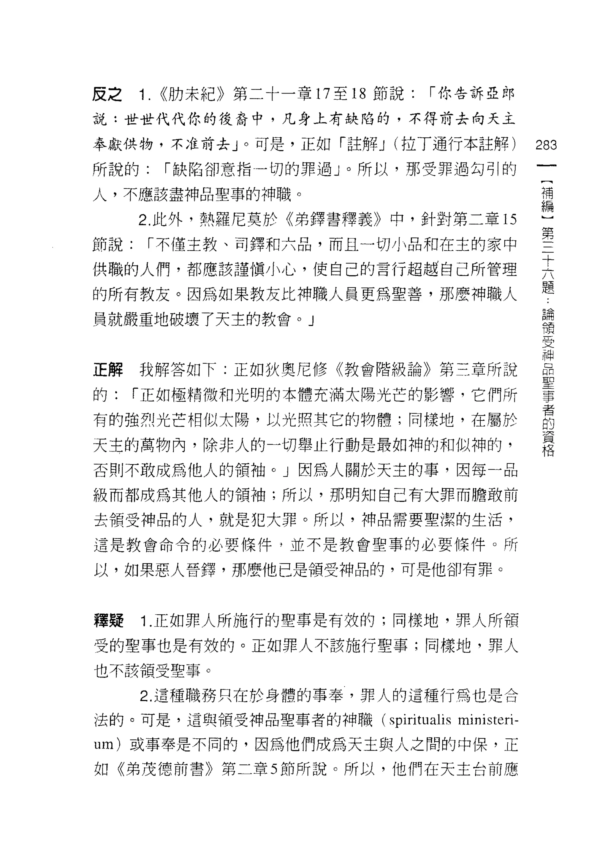 皮之    1.   <<肋末紀》第二十一輩 17 至 18 節說:   I 你告訴亞郎

說:世世代代你的後裔中，凡身上有缺陷的，不得前去向天主

奉獻供物，不;在前去」。可是，正如「註解 J (拉了通行本註解)                    283
所說的:       I 缺陷卻意指一切的罪過 J 0 所以，那受罪過勾引的
                                                     一
                                                     [
人，不應該盡神品聖車的神職。
                                                     補
      2. 此外，熱羅尼莫於《弟鐸書釋義》中，針對第二章的                     編
節說:    I 不僅主教、司鐸和六品，而且一切小品和在主的家中                     )
供職的人們，都應該謹慎小心，使自己的言行超越自己所管理
                                                     第
                                                     三
的所有教友。因為如果教友比神職人員更為聖善，那麼神職人                          十
員就嚴重地破壞了天主的教會。」                                      六
                                                     題
正解    我解答如下:正如狄奧尼修《教會階級論》第三章所說
                                                     論
                                                     領
的:    I 正如極精微和光明的本體充滿太陽光芒的影響，它們所
                                                     受
有的強烈光芒相似太陽，以光照其它的物體;同樣地，在屬於                          神
天主的萬物內，除非人的一切舉止行動是最如神的和似神的，                          品
否則不敢成為他人的領袖。」因為人關於天主的事，因每一品
                                                     聖
                                                     事
級而都成為其他人的領袖;所以，那明知自己有大罪而膽敢前
                                                     者
去領受神品的人，就是犯大罪。所以，神品需要聖潔的生活，                          的
還是教會命令的必要條件，並不是教會聖事的必要條件。所                           資
以，如果惡人晉鐸，那麼他已是領受神品的，可是他卻有罪。
                                                     格

釋員是   1 .正如罪人所施行的聖事是有放的;同樣地，罪人所領
受的聖事也是有殼的。正如罪人不該施行聖事;同樣地，罪人

也不該領受聖事。

      2. 這種職務只在於身體的事奉，罪人的這種行為也是合

法的。可是，這與領受神品聖事者的神職( spirituali 日       ministeri-
um) 或事奉是不同的，因為他們成為天主與人之間的中保，正
如《弟茂德前書》第二章 5 節所說。所以，他們在天主台前應
 