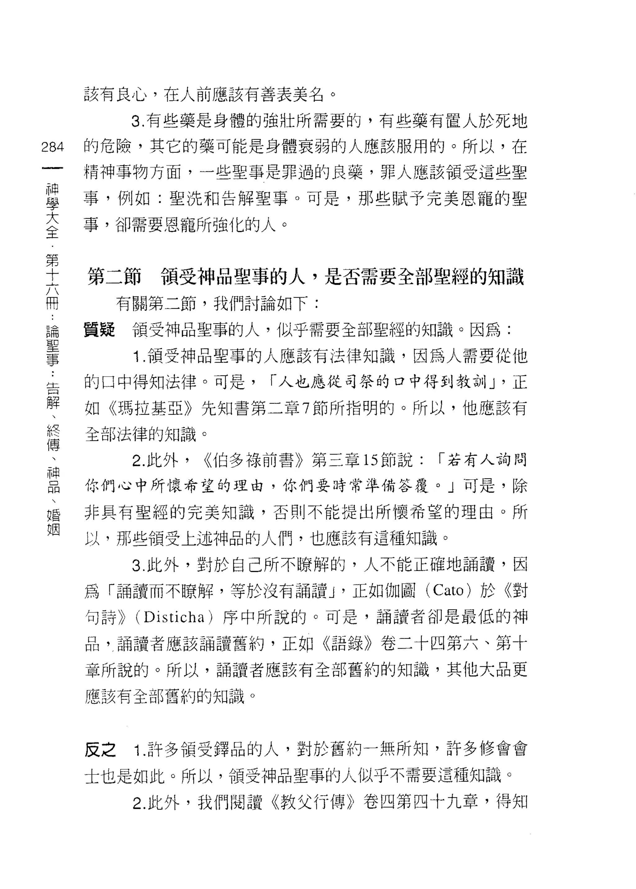 該有良心，在人前應該有善表美名。

                                  3. 有些藥是身體的強壯所需要的，有些藥有置人於死地

284                          的危險，其它的藥可能是身體衰弱的人應該服用的。所以，在
     一                       精神事物方面，一些聖事是罪過的良藥，罪人應該領受這些聖
     神
     學                       事，例如:聖洗和告解聖事。可是，那些賦予完美恩寵的聖

     大                       事，卻需要恩寵所強化的人。

 第全
 十
 六                           第二節     領受神品聖事的人，是否需要全部聖經的知識
 用
 論                                有關第二節，我們討論如下:
 聖
 事                           質疑    領受神品聖事的人，似乎需要全部聖經的知識。因為:

                                   1. 領受神品聖事的人應該有法律知識，因為人需要從他
     ..
     告                       的口中得知法律。可是，        r 人也應從司奈的口中得到教訓 J '正
       解
         、                   如《瑪拉基亞》先知書第二章 7 節所指明的。所以，他應該有
           終
             傳               全部法律的知識。
               、
                 神                 2. 此外，   <<伯多祿前書》第三章的節說:   r 若有人詢問
                   品
                     、       你們心中所懷希望的理由，你們要時常準備答覆。」可是，除
                       婚
                         姻   非具有聖經的完美知識，否則不能提出所懷希望的理由。所

                             以，那些領受上述神品的人們，也應該有這種知識。

                                   3 此外，對於自己所不瞭解的，人不能正確地誦讀，因

                             為「誦讀而不瞭解，等於沒有誦讀 J '正如伽圖 (Cato) 於《對
                             句詩>> (Disticha) 序中所說的。可是，誦譚者卻是最低的神

                             品，誦讀者應該誦讀舊約，正如《語錄》卷二十四第六、第十

                             章所說的。所以，誦讀者應該有全部舊約的知識，其他大品更

                             應該有全部舊約的知識。




                             反之    1. 許多領受鐸品的人，對於舊約一無所知，許多修會會
                             士也是如此。所以，領受中申品聖事的人似乎不需要這種知識。

                                   2. 此外，我們閱譚《教父行傳》卷四第四十九章，得知
 