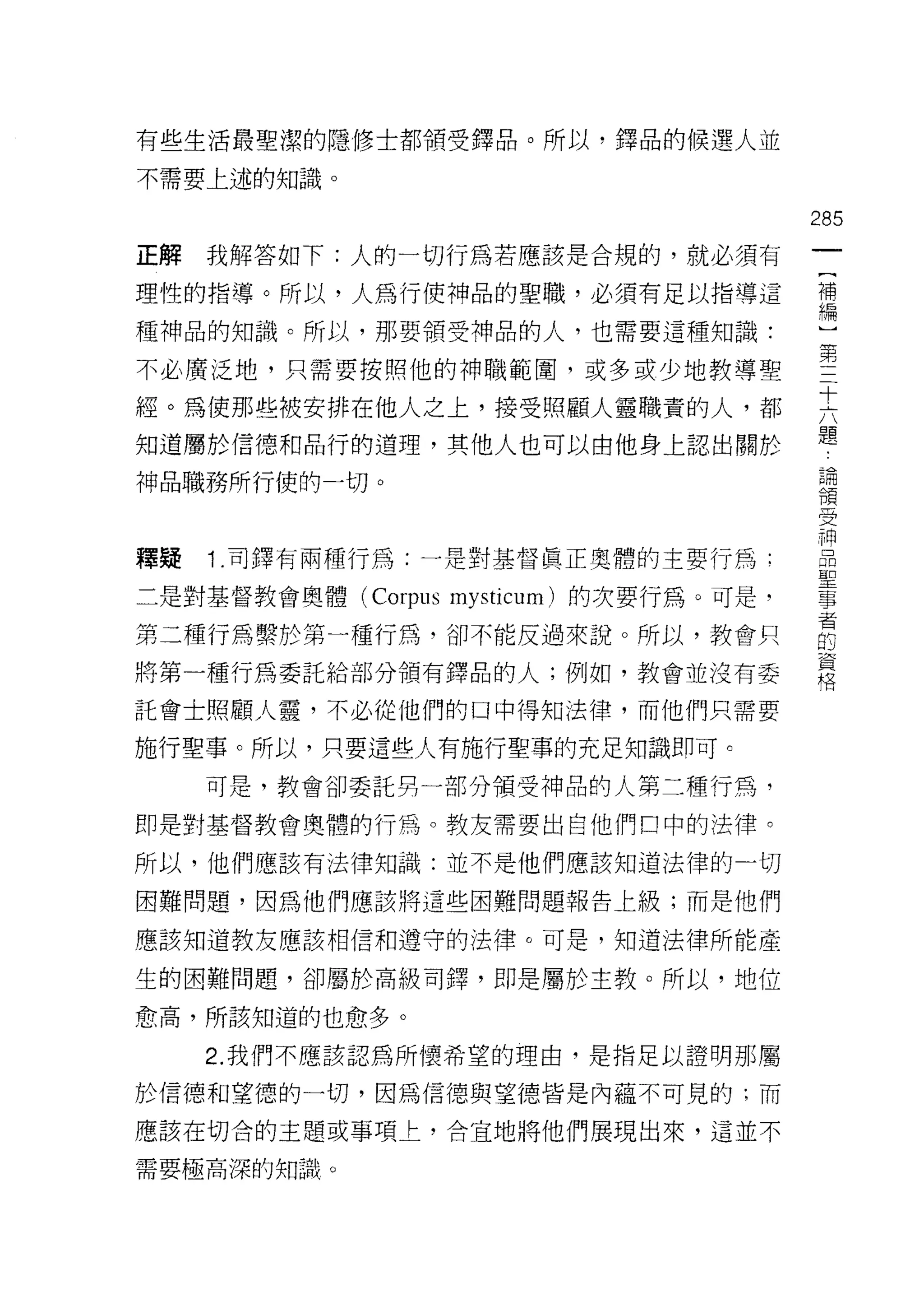 有些生活最聖潔的隱修士都積受鐸品。所以，鐸品的候選人並

不需要上述的知識。

                                        285
正解   我解答如下:人的一切行為若應該是合規的，就必須有
                                         一
                                         {
理性的指導。所以，人為行使神品的聖職，必須有足以指導這
                                         補
種神品的知識。所以，那要領受神品的人，也需要這種知識:              編
不必廣泛地，只需要按照他的神職範圍，或多或少地教導聖               ]
經。為使那些被安排在他人之上，接受照顧人靈職責的人，都
                                         第
                                         三
知道屬於信德和品行的道理，其他人也可以由他身上認出關於
                                         十
神品職務所行使的一切。                              六
                                         題
釋疑   1 .司鐸有兩種行為:一是對基督真正奧體的主要行為:          論
                                         領
二是對基督教會奧體 (Corpus mysticum) 的次要行為。可是，
                                         受
第二種行為繫於第一種行為，卻不能反過來說。所以，教會只              神
將第一種行為委託給部分領有鐸品的人;例如，教會並沒有委              品
託會士照顧人靈，不必從他們的口中得知法律，而他們只需要              聖
                                         事
施行聖事。所以，只要這些人有施行聖事的充足知識即可。
                                         者
     可是，教會卻委託男一部分領受神品的人第二種行為，            的
即是對基督教會奧體的行為。教友需要出自他們口中的法律。              資
所以，他們應該有法律知識:並不是他們應該知道法律的一切              格
困難問題，因為他們應該將這些困難問題報告上級;而是他們

應該知道教友應該相信和遵守的法律。可是，知道法律所能產

生的困難問題，卻屬於高級司鐸，即是屬於主教。所以，地位

愈高，所該知道的也愈多。

     2. 我們不應該認為所懷希望的理由，是指足以證明那屬

於信德和望德的一切，因為信德與望德皆是內蘊不可見的;而

應該在切合的主題或事項上，合宜地將他們展現出來，這並不

需要極高深的知識。
 