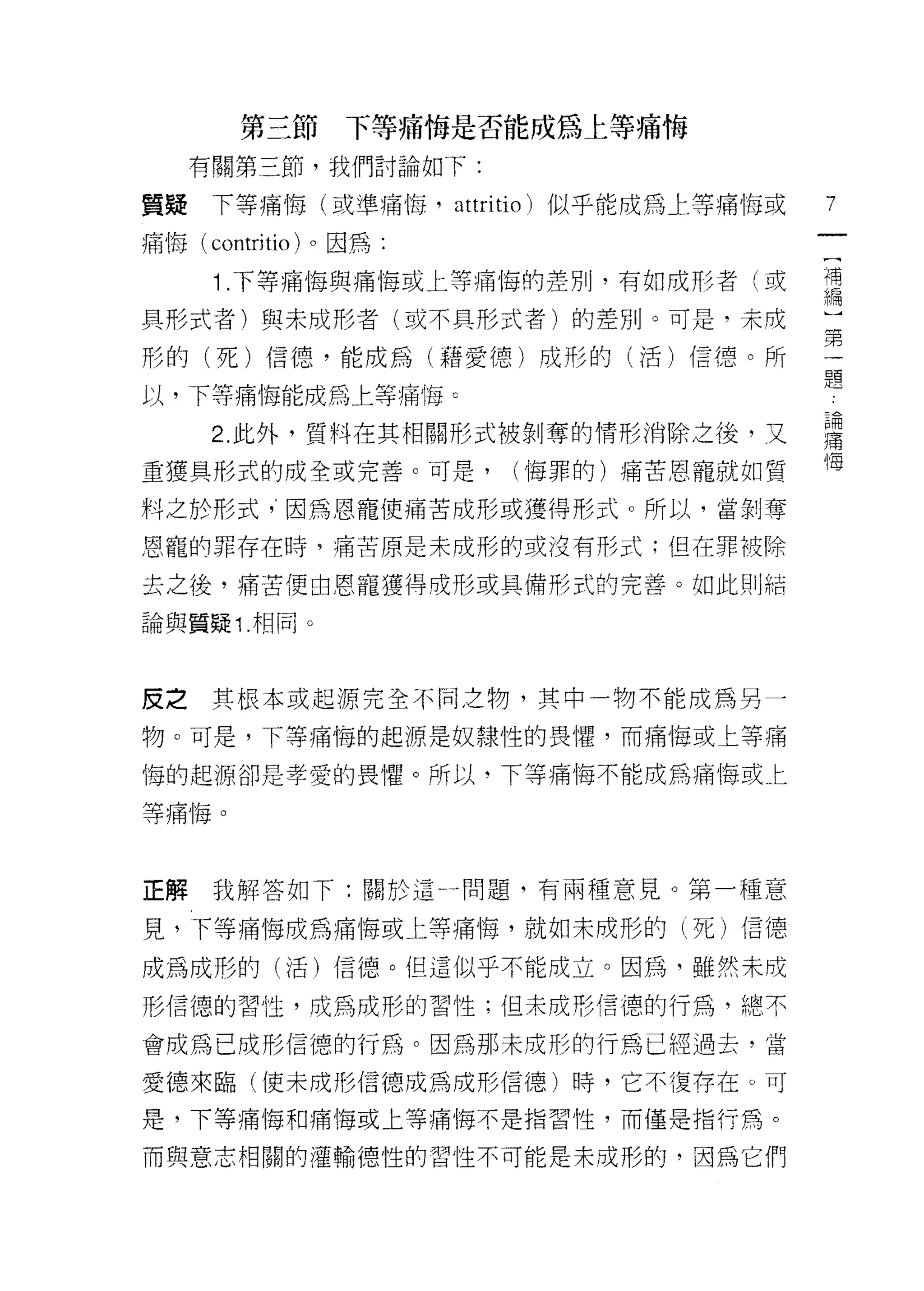 第三節      下等痛悔是否能成為上等痛悔
    有關第三節，我們討論如下:

質疑下等痛悔(或準痛悔，            attri tio )似乎能成為上等痛悔或   7
痛 1每 (contritio) 。因為:

      1 .下等痛悔與痛悔或上等痛悔的差別，有如成再三者(或               補
                                                有扁

具形式者)與未成形者(或不具形式者)的差別。可是，未成                     一

形的(死)信德，能成為(藉愛德)成形的(活)信德。所                      一
                                                題
以，下等痛↑每能成為上等痛悔 c

      2 此外，質料在其相關形式被剝奪的情形消除之後，又                 重
重獲具形式的成全或完善。可是，            (悔罪的)痛苦恩寵就如質         '1每

料之於形式，因為恩寵使痛苦成形或獲得形式。所以，當剝奪

恩寵的罪存在時，痛苦原是未成形的或沒有形式;但在罪被除

去之後，痛苦便由恩寵獲得成形或具備形式的完善。如此則結

論與質疑 1 相同。



皮之其根本或起源完全不同之物，其中一物不能成為另一

物。可是，下等痛悔的起源是奴隸性的畏懼，而痛悔或上等痛

悔的起源卻是孝愛的畏懼。所以，下等痛悔不能成為痛悔或上

等痛悔。



正解我解答如下:關於這一問題，有兩種意見。第一種意

見，下等痛悔成為痛悔或上等痛悔，就如未成形的(死)信德

成為成形的(活)信德。但這似乎不能成立。因為，雖然未成

形信德的習性，成為成形的習性;但未成形信德的行為，總不

會成為已成形信德的行為。因為那未成形的行為已經過去，當

愛德來臨(使未成形信德成為成形信德)時，它不復存在。可

是，下等痛悔和痛悔或上等痛悔不是指習性，而僅是指行為。

而與意志相關的灌輸德性的習性不可能是未成形的，因為它們
 