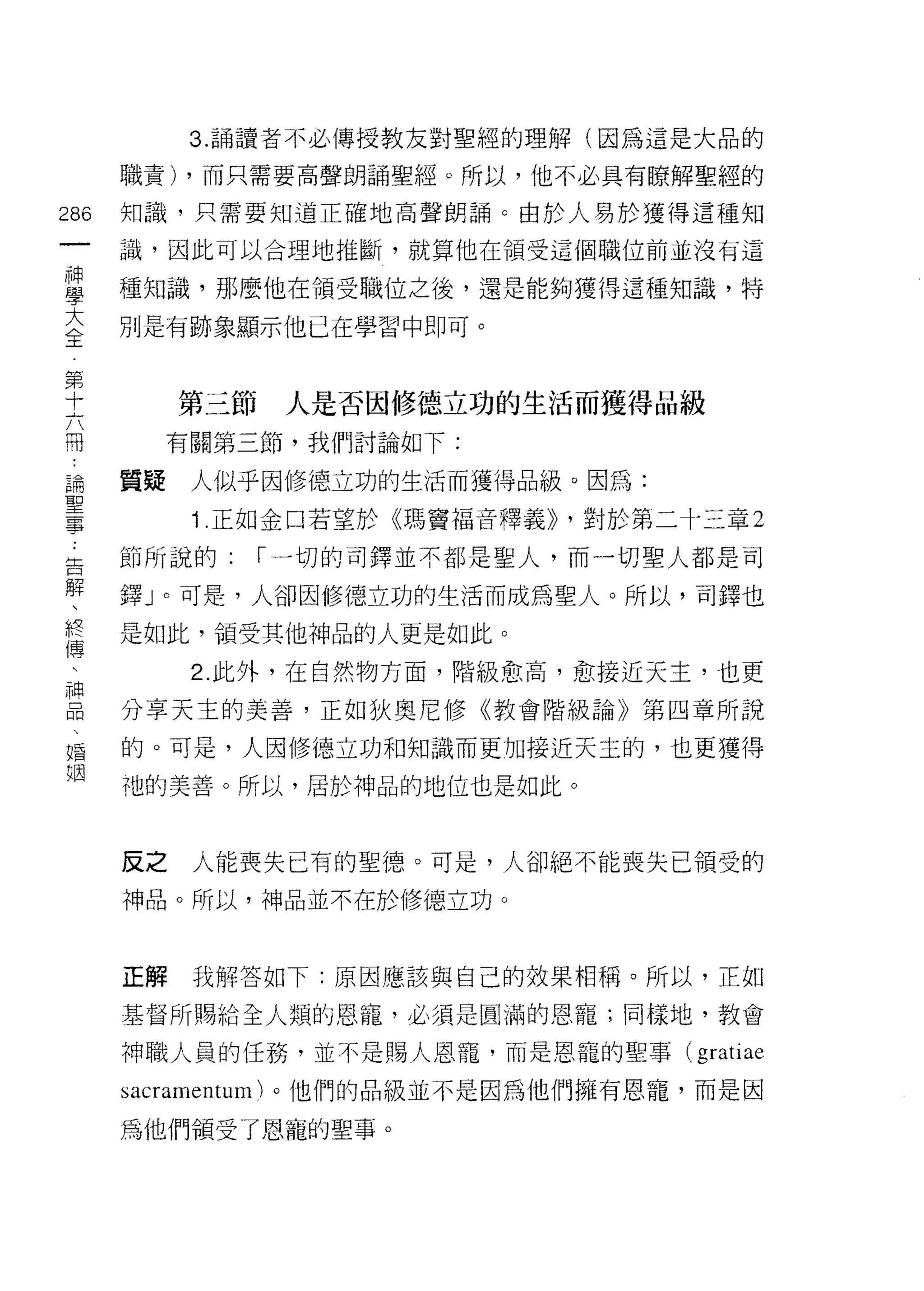 3. 誦讀者不必傳授教友對聖經的理解(因為這是大品的

      職責) ，而只需要高聲朗誦聖經。所以，他不必具有瞭解聖經的

286   知識，只需要知道正確地高聲朗誦 c 由於人易於獲得這種知
 一    識，因此可以合理地推斷，就算他在領受這個職位前並沒有這
 神
 學    種知識，那麼他在領受職位之後，還是能夠獲得這種知識，特

 大    別是有跡象顯示他已在學習中即可。
 全
 第         第三節    人是否因修德立功的生活而獲得品級
 十
 六         有關第三節，我們討論如下:

 冊    質疑    人似乎因修德立功的生活而獲得品級。因為:
 論          1 .正如金口若望於《瑪竇福音釋義)) ，對於第二十三章 2
 聖    節所說的:      I 一切的司鐸並不都是聖人，而一切聖人都是司
 事
 告    鐸」。可是，人卻因修德立功的生活而成為聖人。所以，司鐸也

 解    是如此，領受其他神品的人更是如此。
 、          2. 此外，在自然物方面，階級愈高，愈接近天主，也更
 終    分享天主的美善，正如狄奧尼修《教會階級論》第四章所說
 傳
 、    的。可是，人因修德立功和知識而更加接近天主的，也更獲得

 神    袖的美善。所以，居於神品的地位也是如此。
 品
 、    反之    人能喪失已有的聖德。可是，人卻絕不能喪失已領受的
 婚
 姻    神品。所以，神品並不在於修德立功。



      正解    我解答如下:原因應該與自己的效果相稱。所以，正如

      基督所賜給全人類的恩寵，必須是圓滿的恩寵;同樣地，教會

      神職人員的任務，並不是賜人恩寵，而是恩寵的聖事(        gratiae
      sacramentum) 。他們的品級並不是因為他們擁有恩寵，而是因

      為他們領受了恩龍的聖事。
 