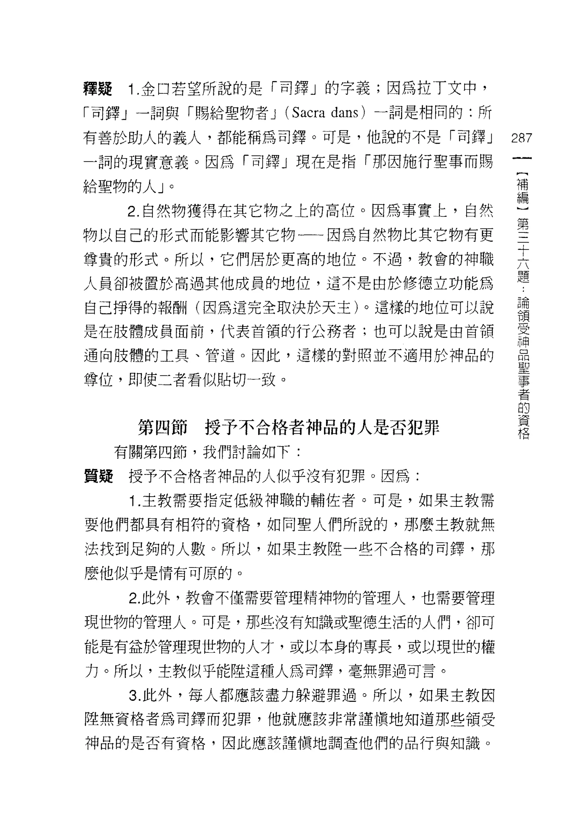 釋疑    1 .金口若望所說的是「司鐸」的字義;因為拉 T 文中，
「司鐸」一詞與「賜給聖物者 J   (Sacra dans) 一詞是相同的:所
有善於助人的義人，都能稱為司鐸。可是，他說的不是「司鐸」              287
一詞的現實意義。因為「司鐸」現在是指「那因施行聖事而賜
                                           一
                                           [
給聖物的人」。                                    補
     2. 自然物獲得在其它物之上的高位。因為事實上，自然            編
物以自己的形式而能影響其它物一一因為自然物比其它物有更                )
尊貴的形式。所以，它們居於更高的地位。不過，教會的神職
                                           第
                                           三
人員卻被置於高過其他成員的地位，這不是由於修德立功能為
                                           十
自己掙得的報酬(因為這完全取決於天主)。這樣的地位可以說               六
是在肢體成員面前，代表首領的行公務者;也可以說是由首領                題
通向肢體的工具、管道。因此，這樣的對照並不適用於神品的
                                           論
                                           領
尊位，即使二者看似貼切一致。
                                           受
                                           神
      第四節授予不合格者神品的人是否犯罪                    品
     有關第四節，我們討論如下:
                                           聖
                                           事
質疑    授予不合格者神品的人似乎沒有犯罪。因為:
                                           者
      1 .主教需要指定低級干申職的輔佐者。可是，如果主教需          的
要他們都具有相符的資格，如同聖人們所說的，那麼主教就無                資
法找到足夠的人數。所以，如果主教陸一些不合格的司鐸，那
                                           格
麼他似乎是情有可原的。

      2. 此外，教會不僅需要管理精神物的管理人，也需要管理

現世物的管理人。可是，那些沒有知識或聖德生活的人們，卻可

能是有益於管理現世物的人才，或以本身的專長，或以現世的權

力。所以，主教似乎能陸這種人為司鐸，毫無罪過可言。

      3. 此外，每人都應該盡力躲避罪過。所以，如果主教因
陸無資格者為司鐸而犯罪，他就應該非常譯慎地知道那些領受

神品的是否有資格，因此應該謹(實地調查他們的品行與知識。
 