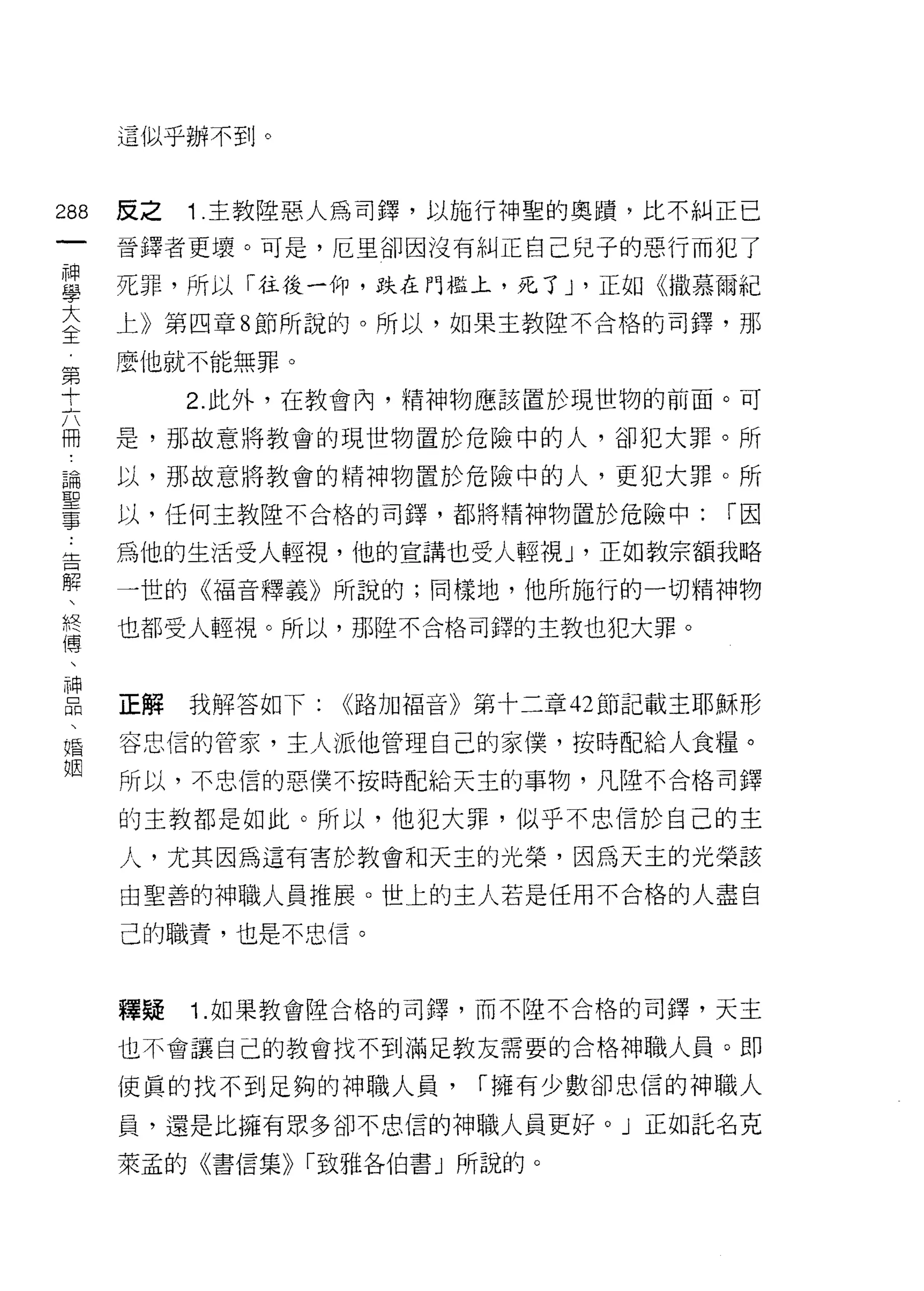 這似乎辦不到。


制   反之   1 .主教陸惡人為司鐸，以施行神聖的奧蹟，比不糾正已
一
神   晉鐸者更壞。可是，厄里卻因沒有糾正自己兒子的惡行而犯了

學   死罪，所以「往後一仰，跌在門檻上，死了 J '正如 <0散慕爾紀

大   上》第四章 8 節所說的。所以，如果主教陸不合格的司鐸，那

全   麼他就不能無罪。
第        2. 此外，在教會內，精神物應該置於現世物的前面。可
十
六   是，那故意將教會的現世物置於危險中的人，卻犯大罪。所

冊   以，那故意將教會的精神物置於危險中的人，更犯大罪。所

論   以，任何主教陸不合格的司鐸，都將精神物置於危險中:         r因

聖   為他的生活受人輕視，他的宣講也受人輕視 J '正如教宗額我略
事   一世的《褔音釋義》所說的;同樣地，他所施行的一切精神物
告
解   也都受人輕視。所以，那陸不合格司鐸的主教也犯大罪。

、
終   正解   我解答如下:   <<路加福音》第十二章 42 節記載主耶穌形
傳   容忠信的管家，主人派他管理自己的家(冀，按時配給人食糧。
、   所以，不忠信的惡僕不按時配給天主的事物，凡陸不合格司鐸
神
品   的主教都是如此。所以，他犯大罪，似乎不忠信於自己的主

、   人，尤其因為這有害於教會和天主的光榮，因為天主的光榮該

婚   由聖善的神職人員推展。世上的主人若是任用不合格的人盡自
姻   己的職責，也是不忠信。



    釋疑   1. 如果教會陸合格的司鐸，而不陸不合格的司鐸，天主

    也不會讓自己的教會找不到滿足教友需要的合格神職人員。即

    使真的找不到足夠的神職人員，       r 擁有少數卻忠信的神職人

    員，還是比擁有眾多卻不忠信的神職人員更好。」正如託名克

    萊孟的《書信集)) r 致雅各伯書」所說的。
 