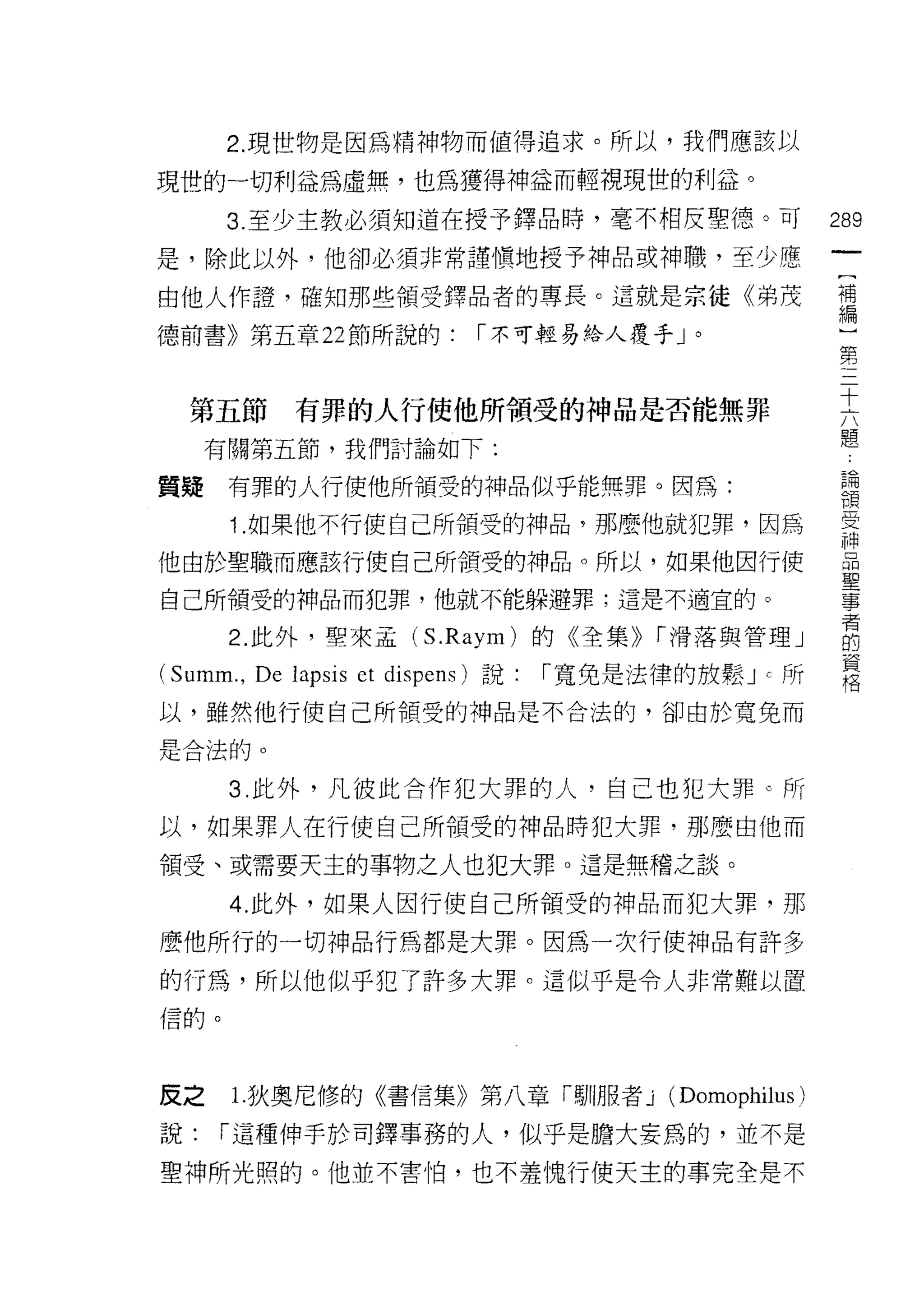 2. 現世物是因為精神物而值得追求。所以，我們應該以

現世的一切利益為虛無，也為獲得神益而輕視現世的利益。
      3 至少主教必須知道在授予鐸品時，毫不相反聖德。可                             289
是，除此以外，他卻必須非常謹慎地授予神品或神職，至少應
                                                             一
                                                             [
由他人作證，確知那些領受鐸品者的專長。這就是宗徒《弟茂
                                                             補
德前書》第五章 22 節所說的:               I 不可輕易給人覆手」。                  編
                                                             ]
  第五節        有罪的人行使他所領受的神品是否能無罪
                                                             第
                                                             三
     有關第五節，我們討論如下:
                                                             十
質提    有罪的人行使他所禎受的神品似乎能無罪。因為:                                 六
      1 .如果他不行使自己所領受的神品，那麼他就犯罪，因為                            題
他由於聖職而應該行使自己所領受的神品。所以，如果他因行使
                                                             論
                                                             領
自己所領受的神品而犯罪，他就不能躲避罪;這是不適宜的。
                                                             受
      2. 此外，聖來孟 (S.Raym) 的《全集)) I 滑落與管理」                     神
(Summ. , De lapsis et   dispens) 說﹒   「寬免是法律的放鬆 J C 所        晶
以，雖然他行使自己所領受的神品是不合法的，卻由於寬兔而
                                                             聖
是合法的。
                                                             事
                                                             者
      3. 此外，凡彼此合作犯大罪的人，自己也犯大罪。所                              的
以，如果罪人在行使自己所領受的神品時犯大罪，那麼由他而                                  資
頡受、或需要天主的事物之人也犯大罪。這是無稽之談。
                                                             格
      4. 此外，如果人因行使自己所領受的神品而犯大罪，那
麼他所行的一切神品行為都是大罪。因為一次行使神品有許多

的行為，所以他似乎犯了許多大罪。這似乎是令人非常難以置
信的。




反之     1.狄奧尼修的《書信集》第八章「馴服者 j                 (Domophilus)
說:    I 這種伸手於司鐸事務的人，似乎是膽大妄為的，並不是
聖神所光照的。他並不害怕，也不羞愧行使天主的事完全是不
 