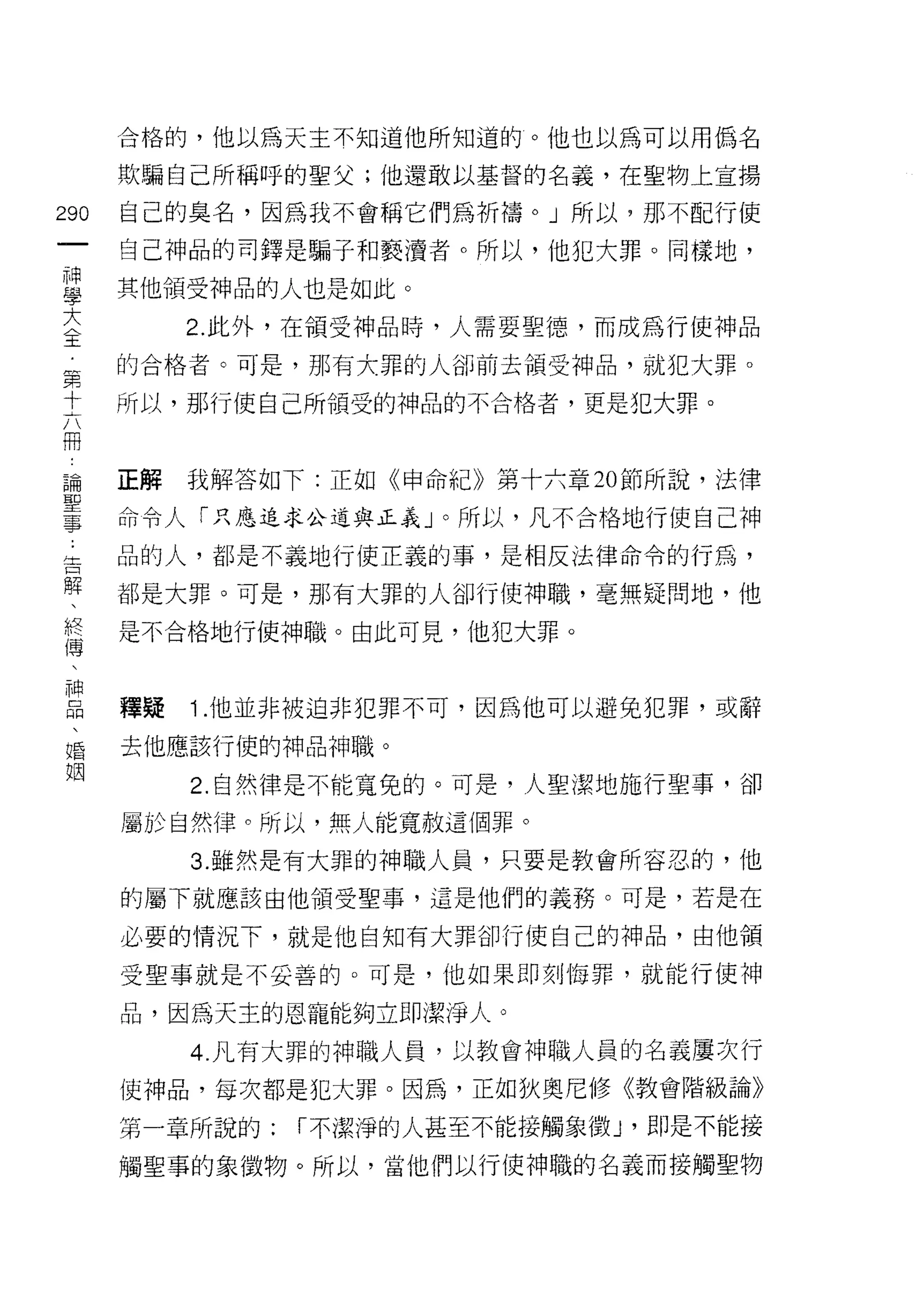 合格的，他以為天主不知道他所知道的。他也以為可以用偽名

      欺騙自己所稱呼的聖父;他還敢以基督的名義，在聖物上宣揚

290   自己的臭名，因為我不會稱它們為折禱。」所以，那不配行使
 一    自己神品的司鐸是騙子和褻潰者。所以，他犯大罪。同樣地，
 神
 學    其他領受神品的人也是如此。

 大         2. 此外，在領受神品時，人需要聖德，而成為行使神品

 〈    的合格者。可是，那有大罪的人卻前去領受神品，就犯大罪。
 王    所以，那行使自己所領受的神品的不合格者，更是犯大罪。
 第
 十
 六    正解   我解答如下:正如《申命紀》第十六章 20 節所說，法律

 冊    命令人「只應追求公道與正義」。所以，凡不合格地行使自己神

 論    品的人，都是不義地行使正義的事，是相反法律命令的行為，
 聖    都是大罪。可是，那有大罪的人卻行使神職，毫無疑問地，他
 事    是不合格地行使神職。由此可見，他把大罪。
 告
 解
 、    釋疑   1 .他並非被迫非犯罪不可，因為他可以避兔犯罪，或辭
 終    去他應該行使的神品神職。
 傅         2. 自然律是不能寬兔的。可是，人聖潔地施行聖事，卻
 、
      屬於自然律。所以，無人能寬赦這個罪。
 神
 品         3. 雖然是有大罪的神職人員，只要是教會所容忍的，他

 、    的屬下就應該由他領受聖事，這是他們的義務。可是，若是在
 婚    必要的情況下，就是他自知有大罪卻行使自己的神品，由他領
 姻    受聖事就是不妥善的。可是，他如果即刻悔罪，就能行使神

      品，因為天主的恩寵能夠立即潔淨人。

           4. 凡有大罪的神職人員，以教會神職人員的名義屢次行
      使中申品，每次都是犯大罪。因為，正如狄奧尼修《教會階級論》

      第一章所說的:   I 不潔淨的人甚至不能接觸象徵 J   ' fl l1是不能接
      觸聖事的象徵物。所以，當他們以行使神職的名義而接觸聖物
 