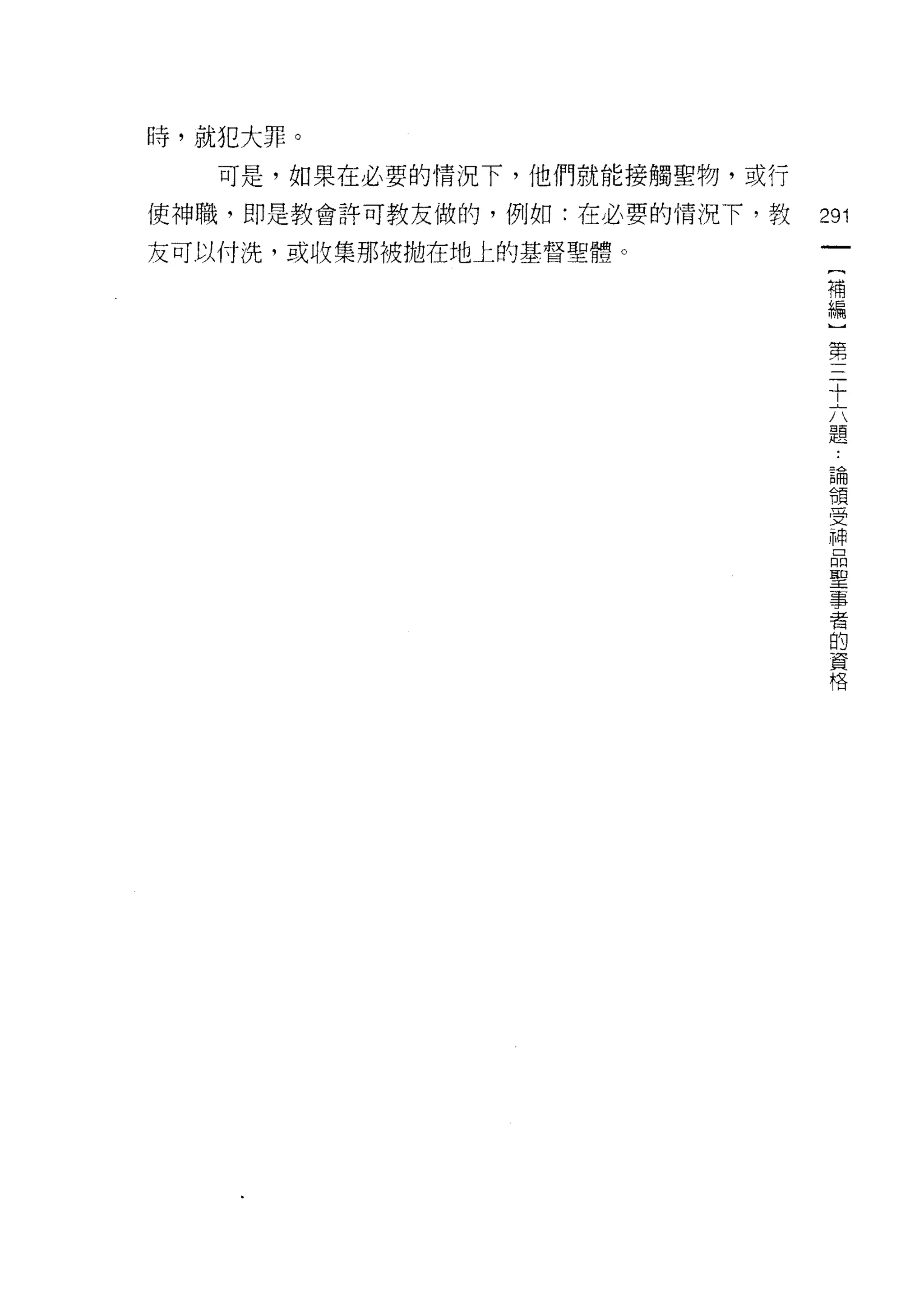 時，就犯大罪。

   可是，如果在必要的情況下，他們就能接觸聖物，或行
使神職，即是教會許可教友做的，例如:在必要的情況下，教   291
友可以付洗，或收集那被拋在地上的基督聖體。
                               一
                               {
                               補
                               編
                               ]
                               第
                               三
                               十
                               六
                               題
                               論
                               領
                               受
                               神
                               品
                               聖
                               事
                               者
                               的
                               資
                               格
 