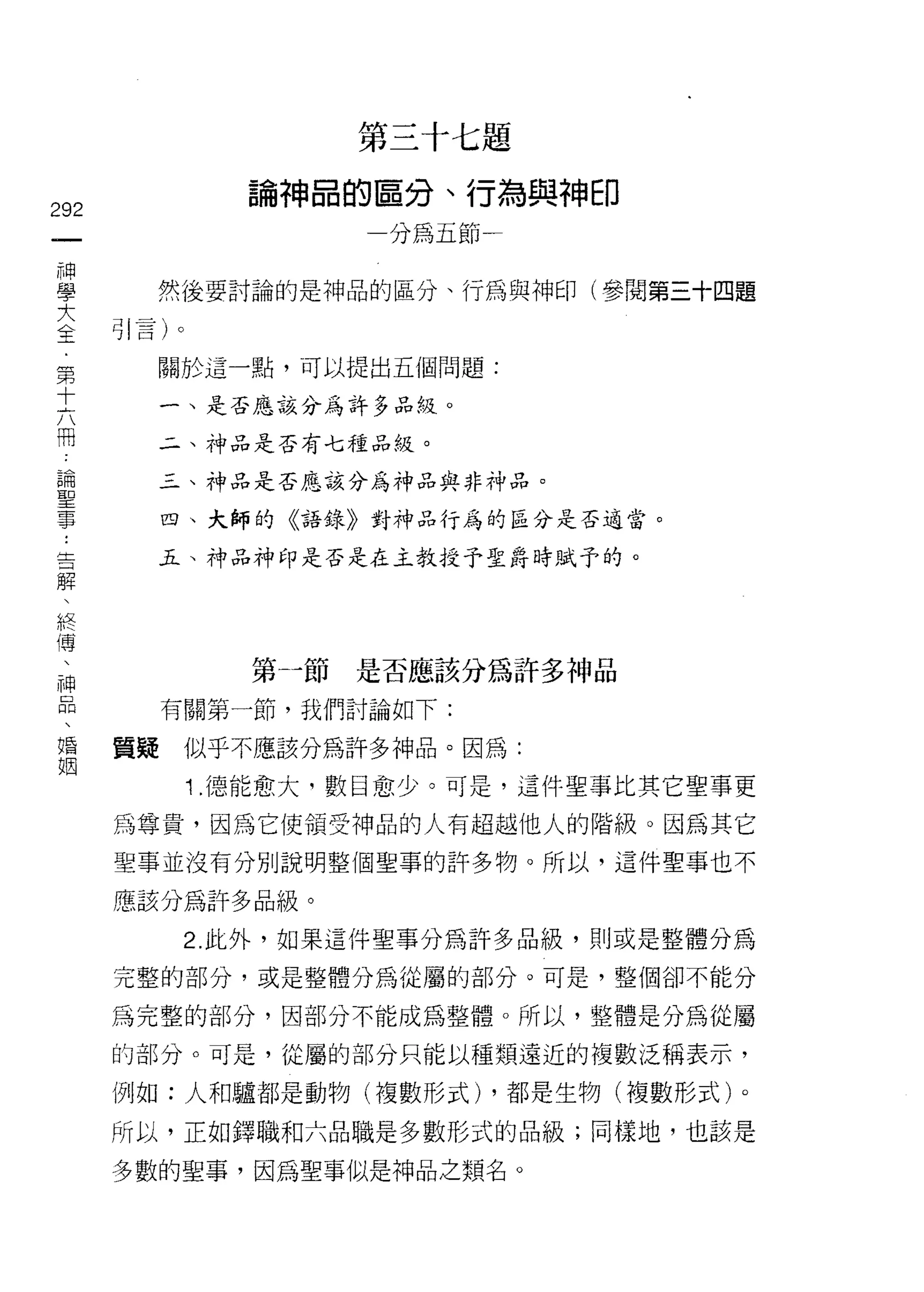 第三十七題
               論神品的區分、行為與神印
292
 一                   一分為五節一
 神
 學      然 j主要討論的是神品的區分、行為與神印(參閱第三十四題

 大    引言)。
 全      關於這一點，可以提出五個問題:
 第
 十         一、是否應該分為許多品絞。

 六         二、神品是否有七種品絞。

 闊         三、神品是否應該分為神品與非神品。

 論         四、大師的《語錄》對神品行為的區分是否適當。
 聖
 事         五、神品神印是否是在主教授予聖爵時賦予的。

 ﹒
 吉
 解              第一節是否應該分為許多神品
 、
 終         有關第一節，我們討論如下:

 傳    質疑    似乎不應該分為許多神品。因為:
 、           1 .德能愈大，數目愈少。可是，這件聖事比其它聖事更
 神    為尊貴，因為它使領受神品的人有超越他人的階級。因為其它
 品
 、    聖事並沒有分別說明整個聖事的許多物。所以，這件聖事也不

 婚    應該分為許多品級。
 姻          2. 此外，如果這件聖事分為許多品級，貝 IJ 或是整體分為

      完整的部分，或是整體分為從屬的部分。可是，整個卻不能分

      為完整的部分，因部分不能成為整體。所以，整體是分為從屬

      的部分。可是，從屬的部分只能以種類遠近的複數泛稱表示，

      例如:人和驢都是動物(複數形式) ，都是生物(複數形式)。

      所以，正如鐸職和六品職是多數形式的品級;同樣地，也該是

      多數的聖事，因為聖事似是神品之類名。
 