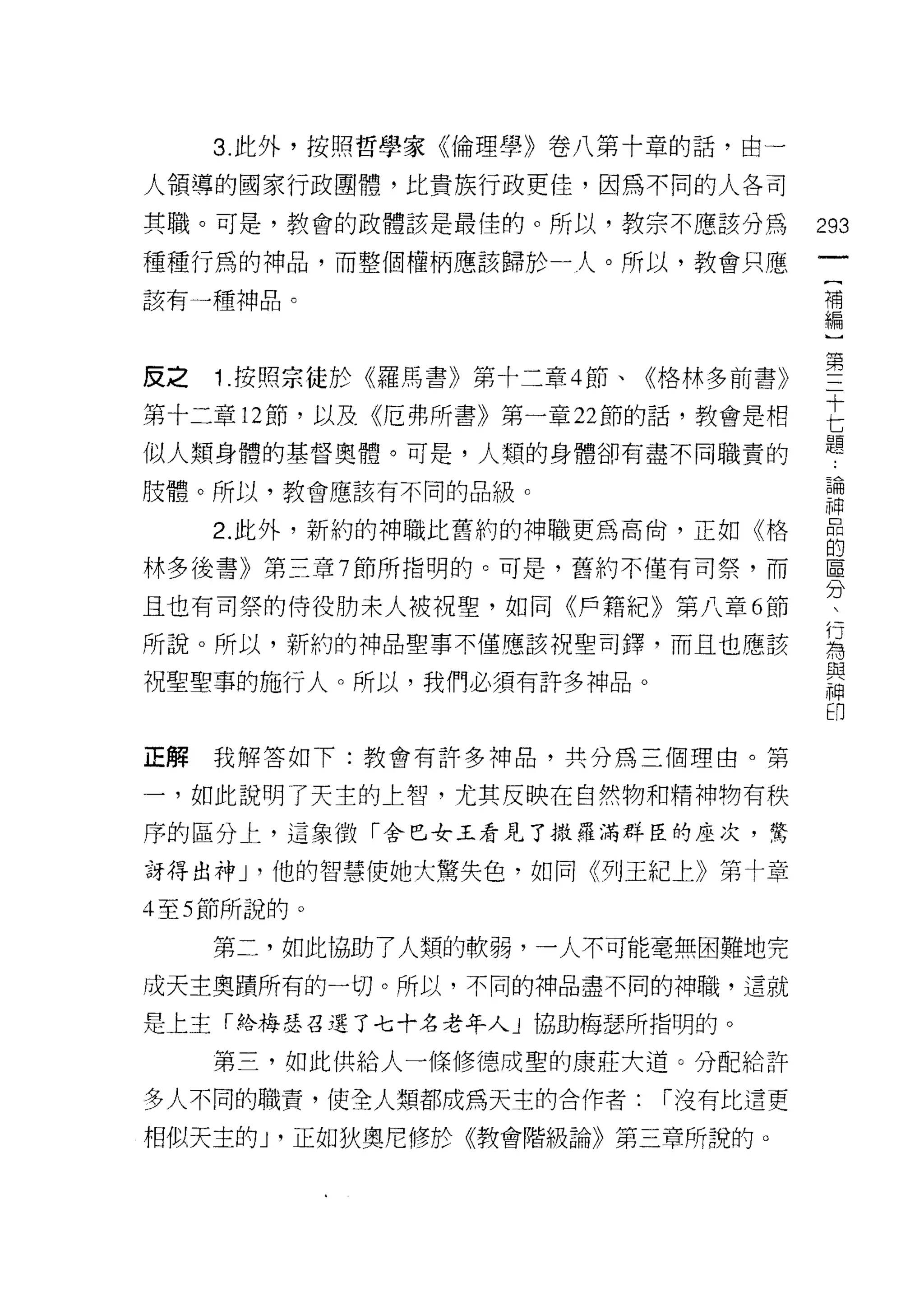 3. 此外，按照哲學家《倫理學》卷八第十章的話，由一

人領導的國家行政團體，比貴族行政更佳，因為不同的人各司

其職。可是，教會的政體該是最佳的。所以，教宗不應該分為          293

種種行為的神品，而整個權柄應該歸於一人。所以，教會只應
                                      {
該有一種神品。                               補
                                      編
                                      )

皮之 1 按照宗徒於《羅馬書》第十二章 4 節、《格林多前書》      豐
第十二章 12 節，以及《厄弗所書》第一章 22 節的話，教會是相    E
似人類身體的基督奧體。可是，人類的身體卻有盡不同職責的          題
肢體。所以，教會應該有不同的品級。                    論
                                     神
    2 此外，新約的神職比舊約的神職更為高俏，正如《格        自
林多後書》第三章 7 節所指明的。可是，舊約不僅有司祭，而        區
                                     分
且也有司祭的侍役肋末人被視聖，如同《戶籍紀》第八章 6 節

所說。所以，新約的神品聖事不僅應該祝聖司鐸，而且也應該          屆
祝聖聖事的施行人。所以，我們必須有許多神品。               思
                                     印


正解我解答如下:教會有許多神品，共分為三個理由。第

一，如此說明了天主的上智，尤其反映在自然物和精神物有秩
序的區分上，這象徵「舍巴女王看見了撒羅滿群臣的座次，驚

訝得出神 J '他的智慧使她大驚失色，如同《列王紀上》第十章

4 至 5 節所說的。

    第二，如此協助了人類的軟弱，一人不可能毫無困難地完
成天主奧蹟所有的一切。所以，不同的神品盡不同的神職，這就

是上主「絡梅瑟召選了七十名老年人」協助梅瑟所指明的。
    第三，如此供給人一條修德成聖的康莊大道。分配給許

多人不同的職責，使全人類都成為天主的合作者:    [""沒有比這更

相似天主的 J '正如狄奧尼修於《教會階級論》第三章所說的。
 