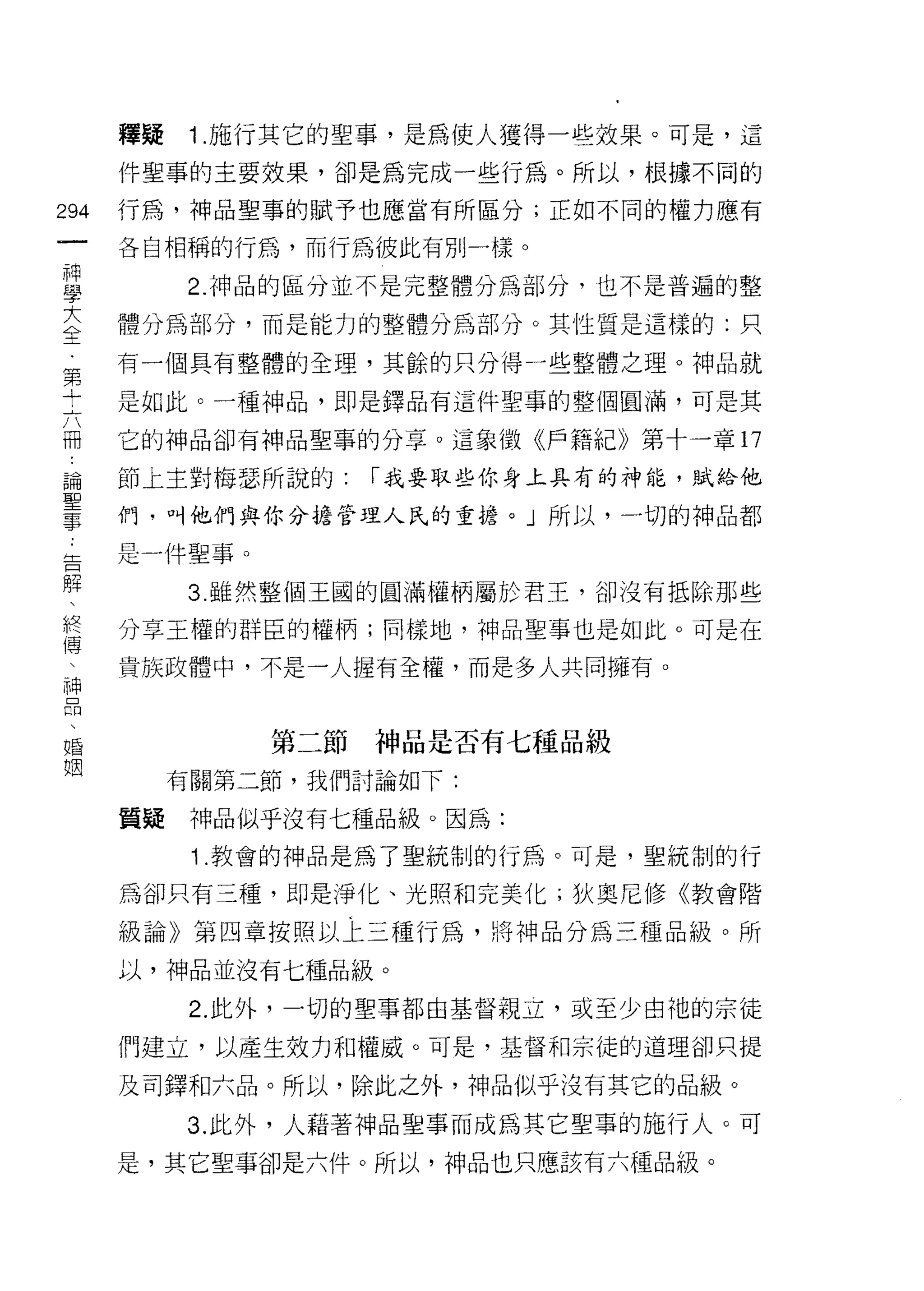 釋疑    1 .施行其它的聖事，是為使人獲得一些效果。可是，這
      件聖事的主要效果，卻是為完成一些行為。所以，根據不同的

294   行為，神品聖事的賦予也應當有所區分;正如不同的權力應有
 一    各自相稱的行為，而行為彼此有另 IJ 一樣。
 神
 學         2. 神品的區分並不是完整體分為部分，也不是普遍的整

 大    體分為部分，而是能力的整體分為部分。其性質是這樣的:只
 全    有一個具有整體的全理，其餘的只分得一些整體之理。神品就
 第
 十    是如此。一種神品，即是鐸品有這件聖事的整個圓滿，可是其

 六    它的神品卻有神晶聖事的分享。這象徵《戶籍紀》第十一章 17
 冊    節上主對梅瑟所說的:    1"我要取些你身上具有的神能，賦給他
 論
      們，叫他們與你分擔管理人氏的重擔。」所以，一切的神品都
 聖
 事    是一件聖事。
 告          3. 雖然整個王國的圓滿權柄屬於君玉，卻沒有抵除那些
 解    分享王權的群臣的權柄;同樣地，神品聖事也是如此。可是在
 、
 終    貴族政體中，不是一人握有全權，而是多人共同擁有。

 傅
 、             第二節神品是否有七種品級
 神         有關第二節，我們討論如下:
 品
 、    質疑    神品似乎沒有七種品級。因為:
 婚          1 .教會的神品是為了聖統制的行為。可是，聖統制的行
 姻    為卻只有三種，即是淨化、光照和完美化;狄奧尼修《教會階

      級論》第四章按照以上三種行為，將神品分為三種品級。所

      以，神品並沒有七種品級。

            2. 此外，一切的聖事都由基督親立，或至少由祂的宗徒

      們建立，以產生效力和權威。可是，基督和宗徒的道理卻只提

      及司鐸和六品。所以，除此之外，神品似乎沒有其它的品級。

           3. 此外，人藉著神品聖事而成為其它聖事的施行人。可
      是，其它聖事卻是六件。所以，神品也只應該有六種品級。
 