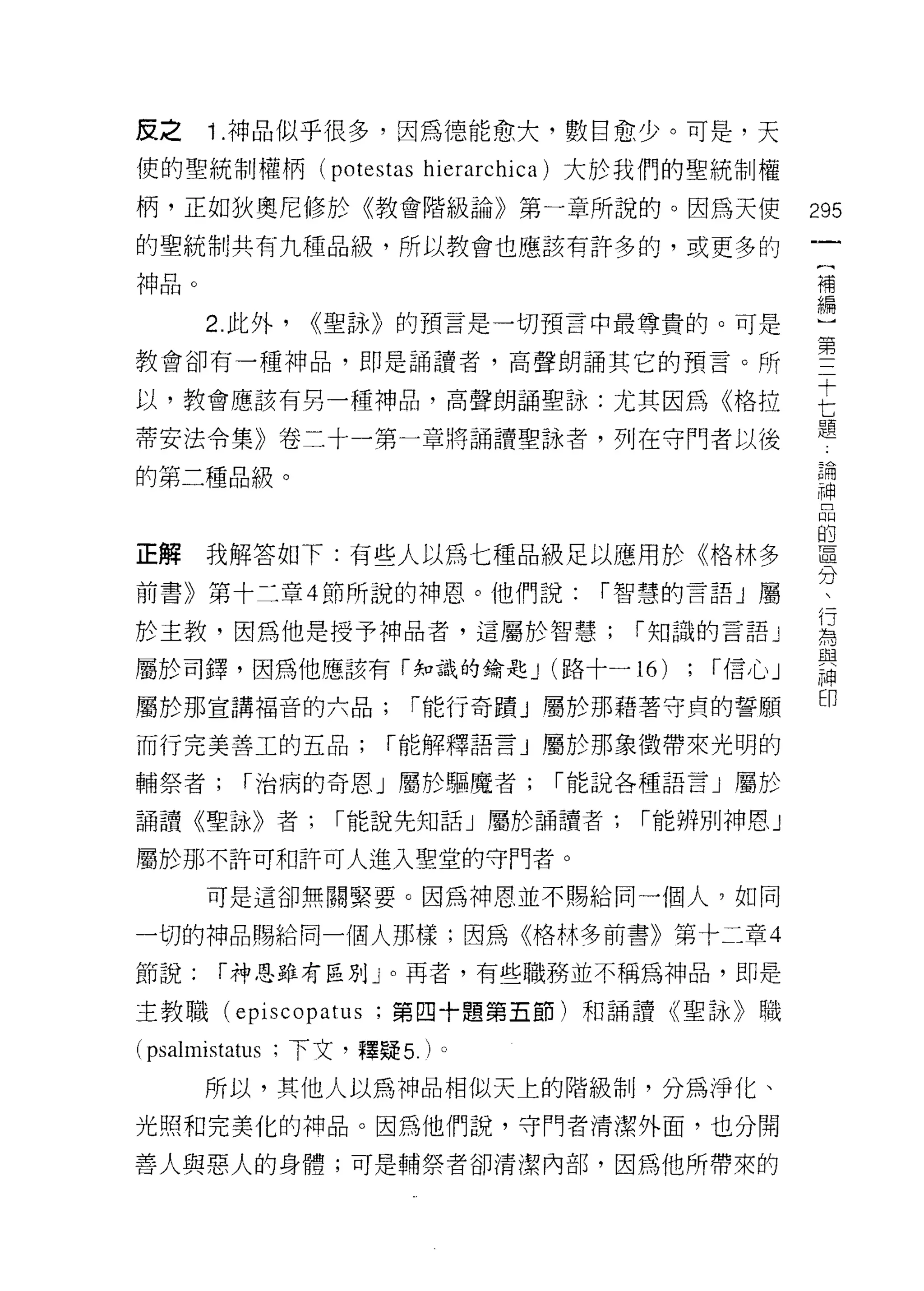 反之    ì .神品似乎很多，因為德能愈大，數目愈少。可是，天
使的聖統制權柄 (potestas hierarchica) 大於我們的聖統制權

柄，正如狄奧尼修於《教會階級論》第一章所說的。因為天使                    295
的聖統制共有九種品級，所以教會也應該有許多的，或更多的
神品。                                            補

      2. 此外， <<聖詠》的預言是一切預言中最尊貴的。可是             墮
教會卻有一種神品，即是誦讀者，高聲朗誦其它的預言。所                     第
以，教會應該有男一種神品，高聲朗誦聖詠:尤其因為《格拉                    E
                                               題
蒂安法令集》卷二十一第一章將誦讀聖詠者，列在守門者以後

的第二種品級。                                        已開
                                               神

                                               的
正解    我解答如下:有些人以為七種品級足以應用於《格林多                 自且
                                               λ二L

前書》第十二章 4 節所說的神恩。他們說:          í 智慧的言語」屬       一
                                               ?了
於主教，因為他是授予神品者，這屬於智慧;             í 知識的言語 J     為
屬於司鐸，因為他應該有「峨的鑰匙 J (路十一 16)         ;   í信心」   謂
屬於那宣講褔音的六品;            í 能行奇蹟」屬於那藉著守貞的誓願       m
而行完美善工的五品;           í 能解釋語言」屬於那象徵帶來光明的

輔祭者;     í 治病的奇恩」屬於驅魔者;      í 能說各種語言」屬於

誦讀《聖詠》者;        í 能說先知話」屬於誦讀者;   í 能辨別神恩」

屬於那不許可和許可人進入聖堂的守門者。
      可是這卻無關緊要。因為神恩並不賜給同一個人，如同

一切的神品賜給同一個人那樣;因為《格林多前書》第十二章 4

節說:   í 神恩雖有區別」。再者，有些職務並不稱為神品，即是

主教職 (episcopatus ;第四十題第五節)和誦譚《聖詠》職

(psalmistatus ;下文，釋疑 5. )。
      所以，其他人以為神品相似天上的階級制，分為淨化、
光照和完美化的神品。因為他們說，守門者清潔外面，也分開

善人與惡人的身體;可是輔祭者卻清潔內部，因為他所帶來的
 